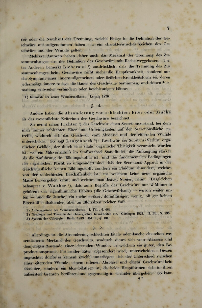 ter oder die Neuheit der Trennung, welche Einige in die Definition des Ge¬ schwürs mit aufgenommen haben, als ein charakteristisches Zeichen des Ge¬ schwürs und der Wunde gelten. Mehrere Autoren haben daher auch das Merkmal der Trennung des Zu¬ sammenhanges aus der Definition des Geschwürs mit Recht weggelassen. Un¬ ter Anderen bemerkt Ri eher and J) ausdrücklich: dafs die Trennung des Zu¬ sammenhanges beim Geschwüre nicht mehr die Hauptkrankheit, sondern nui das Symptom einer innern allgemeinen oder örtlichen Krankheitsform sei, deren jedesmalige innere Anlage die Dauer des Geschwürs bestimmen, und dessen Ver¬ narbung entweder verhindern oder beschleunigen könne. 1) Grundrifs der neuen Wundarzneikunst. Leipzig 1820. §• 4. Andere haben die Absonderung von schlechtem Eiter oder Jauche als das wesentlichste Kriterium der Geschwüre bezeichnet. So nennt schon Richter l) das Geschwür einen Secretionszustand, bei dem man immer schlechten Eiter und Unreinigkeiten auf der Secretionsflache an¬ treffe, wodurch sich das Geschwür vom Abscesse und der eiternden Wunde unterscheide. So sagt Lange nbeck 2): Geschwür sei Substanz-Verlust orga¬ nischer Gebilde, der durch eine vitale, organische Thätigkeit verursacht worden ist, wo ein Mifsverhältnifs im Stoffwechsel Statt findet, die Aufsaugung stärker als die Zuführung des Bildungsstoffes ist, und die fundamentalen Bedingungen der organischen Plastik so umgeändert sind, dafs der Secretions-Apparat in der Geschwürsfläche keinen Bildungsstoff, sondern ein Fluidum absondert, welches von der schlechtesten Beschaffenheit ist, aus welchem keine neue organische Masse hervorgehen kann, und welches man Ichor, Sanies, nennt. Desgleichen behauptet v. Walther 3), dafs zum Begriffe des Geschwürs nur 2 Momente gehören: der eigenthümliche Habitus (die Geschwürhaut) — wovon weiter un¬ ten — und die Jauche, ein mehr seröser, dünnflüssiger, wenig, oft gar keinen Eiterstoff enthaltender, aber an Blutsalzen reicher Saft. 1) Anfangsgründe der Wundarzneikunst. I. Thl., §. 684. 2) Nosologie und Therapie der chirurgischen Krankheiten etc. Göttingen 1823. II. Bd., S. 295. 3) System der Chirurgie. Berlin 1833. Bd. I., §. 131. §. 5. Allerdings ist die Absonderung schlechten Eiters oder Jauche ein schon we¬ sentlicheres Merkmal des Geschwürs, wodurch dieses sich vom Abscesse und demjenigen Zustande einer eiternden Wunde, in welchem ein guter, den Re- productionsprocefs fördernder Eiter abgesondert wird, unterscheidet. Dessen ungeachtet dürfte es keinem Zweifel unterliegen, dafs der Unterschied zwischen einer eiternden Wunde, einem offenen Abscesse und einem Geschwüre kein absoluter, sondern ein blos relativer ist, da beide Hauptformen sich in ihren äufsersten Grenzen berühren und gegenseitig in einander übergehen. So kann 2 *