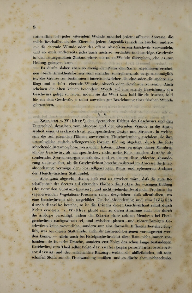 namentlich bei jeder eiternden Wunde und bei jedem offenen Abscesse die milde Beschaffenheit des Eiters in jedem Augenblicke sich in Jauche, und so¬ mit die eiternde Wunde oder der offene Abscefs in ein Geschwür verwandeln, und so mufs andrerseits jedes auch noch so verderbte und jauchige Geschwür in den naturgemäfsen Zustand einer eiternden Wunde übergehen, ehe es zur Heilung gelangen kann. Es dürfte daher eben so wenig der Natur der Sache angemessen erschei¬ nen, beide Krankheitsformen von einander zu trennen, als es ganz unmöglich ist, die Grenze zu bestimmen, innerhalb welcher die eine oder die andere an¬ fangt und auf hört, eiternde Wunde, Abscefs oder Geschwür zu sein. Auch scheinen die Alten keinen besondern Werth auf eine scharfe Bezeichnung des Geschwürs gelegt zu haben, indem sie das Wort Uxog bald für ein frisches, bald für ein altes Geschwür, ja selbst zuweilen zur Bezeichnung einer frischen Wunde gebrauchten. §• 6- ‘ ‘ » tl . / I J|. Ibul *411 i fkl • f'J Zwar setzt v. Walther l) den eigentlichen Habitus des Geschwürs und den < } • i -. f »? i A s i Unterschied desselben vom Abscesse und der eiternden Wunde in die Anwe¬ senheit einer Geschwür haut von specifischer Textur und Struetur, in welche sich die auf eiternden Flächen anwesenden Fleischwärzchen, nachdem sie ihre ursprüngliche einfach - zellenge webig- körnige Bildung abgelegt, durch die fort¬ schreitende Metamorphose verwandelt haben. Eben vermöge dieser Membran sei das Geschwür, als ein specifisches, nicht mehr Eiter, sondern Jauche ab¬ sonderndes Secretionsorgan constituirt, und es dauere diese schlechte Absonde¬ rung so lange fort, als die Geschwürhaut bestehe, während im Abscesse die Eiter¬ absonderung vermöge der blos zellgewebigen Natur und ephemeren Andauer der Fleischwärzchen Statt findet. Aber ganz abgesehn davon, dafs erst zu erweisen wäre, dafs die gute Be¬ schaffenheit des Secrets auf eiternden Flächen die Folge der warzigen Bildung (des normalen Substanz-Ersatzes), und nicht vielmehr beide die Producte des regenerirenden Vegetations-Processes seien, desgleichen: dafs allenthalben, wo eine Geschwürhaut sich ausgebildet, Jauche-Absonderung und zwar lediglich durch dieselbe bestehe, so ist die Existenz dieser Geschwürhaut selbst durch Nichts erwiesen, v. WA Ith er glaubt sich zu deren Annahme auch blos durch die Analogie berechtigt, indem die Existenz einer solchen Membran bei Fistel¬ geschwüren nachgewiesen sei, und zwischen planen- und röhrenförmigen Ge¬ schwüren keine wesentliche, sondern nur eine formelle Differenz bestehe, folg¬ lich, was bei diesen Statt finde, auch als existirend bei jenen vorausgesetzt wer¬ den könne. — Allein auch bei Fistelgeschwüren ist diese Haut nicht immer vor¬ handen; sie ist nicht Ursache, sondern erst Folge des schon lange bestandenen Geschwürs, zum Theil selbst Folge der vorhergegangenen entarteten Ab¬ sonderung und der anhaltenden Beizung, welche die abfliefsenden, oft sehr scharfen Stoffe auf die Fistelwandung ausiiben und es dürfte eben nicht schwie-