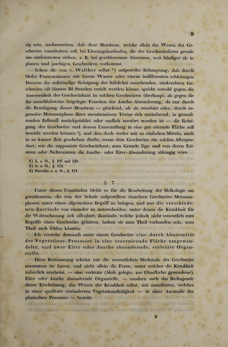 rig sein, nachzuweisen, dafs diese Membran, welche allein das Wesen des Ge¬ schwürs constituiren soll, bei Eiternngszuständen, die der Geschwürsform gerade am entferntesten stehen, z. B. bei geschlossenen Abscessen, weit häufiger als in planen lind jauchigen Geschwüren vorkommt. Schon die von v. Walther selbst 2) aufgestellte Behauptung, dafs durch blofse Fomentationen mit lauem Wasser oder einem indifferenten schleimigen Decocte die vollständige Reinigung der häfslichst aussehenden, stinkendsten Ge¬ schwüre oft binnen 24 Stunden erzielt werden könne, spricht sowohl gegen die Anwesenheit der Geschwürhaut in solchen Geschwüren überhaupt, als gegen die ihr ausschlufsweise beigelegte Function der Jauche-Absonderung, da nur durch die Beseitigung dieser Membran — gleichviel, ob sie resorbirt oder, durch re¬ gressive Metamorphose ihrer membranösen Textur sich entäufsernd, in granuli- renden Zellstoff zurückgebildet oder endlich zerstört worden ist — die Reini¬ gung des Geschwürs und dessen Umwandlung in eine gut eiternde Fläche soll bewirkt werden können 3), und dies doch weder mit so einfachen Mitteln, noch in so kurzer Zeit geschehen dürfte, wenn dem Geschwüre ein solches Afterpro- duct, wie die supponirte Geschwürhaut, zum Grunde läge, und von deren Exi¬ stenz oder Nichtexistenz die Jauche- oder Eiter-Absonderung abhängig wäre. 1) A. a. O., §. 127 und 128. 2) A. a. O., §. 173. 3) Derselbe a. a. O., §. 171. §■ 7- Unter diesen Umständen bleibt es für die Bearbeitung der Helkologie am gerathensten, die von der Schule aufgestellten einzelnen Geschwürs-Metamor¬ phosen unter einen allgemeinen Begriff zu bringen, und nur die verschiede¬ nen Zustände von einander zu unterscheiden, unter denen die Krankheit für die Wahrnehmung sich offenbart, Zustände, welche jedoch nicht wesentlich zum Begriffe eines Geschwürs gehören, indem sie zum Theil vorhanden sein, zum Theil auch fehlen können. Ich verstehe demnach unter einem Geschwüre eine durch Abnormität des Vegetations-Processes in eine secernirende Fläche umgewan¬ delte, und zwar Eiter oder Jauche absondernde, verletzte Organ¬ stelle. Diese Bestimmung scheint mir die wesentlichen Merkmale des Geschwürs zusammen zu fassen, und nicht allein die Form, unter welcher die Krankheit äufserlich erscheint, — eine verletzte (blofs gelegte, zur Oberfläche gewordene), Eiter oder Jauche absondernde Organstelle, — sondern auch das Bedingende dieser Erscheinung, das Wesen der Krankheit selbst, mit anzudeuten, welches in einer qualitativ veränderten Vegetationsthätigkeit — in einer Anomalie des plastischen Processes — besteht. 3