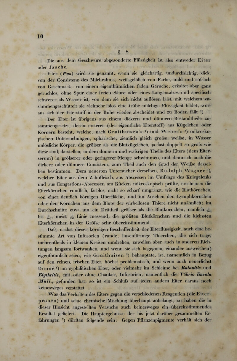 §. 8. Die aus dem Geschwüre abgesonderte Flüssigkeit ist also entweder Eiter oder Jauche. Eiter (Pas) wird sie genannt, wenn sie gleichartig, undurchsichtig, dick, von der Consistenz des Milchrahms, weilsgelblich von Farbe, mild und süfslich von Geschmack, von einem eigenthümlichen faden Gerüche, erkaltet aber ganz geruchlos, ohne Spur einer freien Säure oder eines Laugensalzes und specifisch schwerer als Wasser ist, von dem sie sich nicht auflösen läfst, mit welchem zu¬ sammengeschüttelt sie vielmehr blos eine trübe milchige Flüssigkeit bildet, wor¬ aus sich der Eiterstoff in der Ruhe wieder abscheidet und zu Boden fällt x). Der Eiter ist übrigens aus einem dickem und dünnem Bestandtheile zu¬ sammengesetzt, deren ersterer (der eigentliche Eiterstoff) aus Kügelchen oder Körnern besteht, welche, nach Gruithuisen’s 2) und Weber s 3) mikrosko¬ pischen Untersuchungen, sphärische, ziemlich gleich grofse, weifse, in Wasser unlösliche Körper, die gröfser als die Blutkügelchen, ja fast doppelt so grols wie diese sind, darstellen, in dem dünnem und wäfsrigen Theile des Eiters (dem Eiter¬ serum) in grölserer oder geringerer Menge schwimmen, und demnach auch die dickere oder dünnere Consistenz, zum Theil auch den Grad der Weifse dessel¬ ben bestimmen. Dem neuesten Untersucher derselben, Rudolph Wagner ’), welcher Eiter aus dem Zahnfleisch, aus Abscessen im Umlange des Kniegelenks und aus Congestions-Abscessen am Rücken mikroskopisch prüfte, erscheinen die Eiterkörnchen rundlich, farblos, nicht so scharf umgränzt, wie die Blutkörnchen, von einer deutlich körnigen Oberfläche, und im Ansehen den Lymphkörnchen oder den Körnchen aus dem Blute der wirbellosen Thiere nicht unähnlich; im Durchschnitte etwa um ein Drittheil gröfser als die Blutkörnchen, nämlich bis 3^, meist Linie messend, die gröfsten Blutkörnchen und die kleinsten Eiterkörnchen in der Gröfse sehr übereinstimmend. Dafs, nächst dieser körnigen Beschaffenheit der Eiterflüssigkeit, auch eine be¬ stimmte Art von Infusorien (runde, linsenförmige Thierchen, die sich träge, mehrentheils in kleinen Kreisen umdrehen, zuweilen aber auch in anderen Rich¬ tungen langsam fortwanken, und wenn sie sich begegnen, einander ausweichen) eigenthümlich seien, wie Gruithuisen 5) behauptete, ist, namentlich in Bezug auf den reinen, frischen Eiter, höchst problematisch, und wenn auch neuerlichst Donne 6) im syphilitischen Eiter, oder vielmehr im Schleime bei Balanitis und Elythritis, mit oder ohne Chanker, Infusorien, namentlich die Vibrio lineola Müll., gefunden hat, so ist ein Schlufs auf jeden andern Eiter daraus noch keinesweges verstattet. Was das Verhalten des Eiters gegen die verschiedenen Reagentien (die Eiter¬ proben) und seine chemische Mischung überhaupt anbelangt, so haben die in dieser Hinsicht angestellten Versuche auch keinesweges ein übereinstimmendes Resultat geliefert. Die Hauptergebnisse der bis jetzt darüber gesammelten Er¬ fahrungen 7) dürften folgende sein: Gegen Pflanzenpigmente verhält sich der