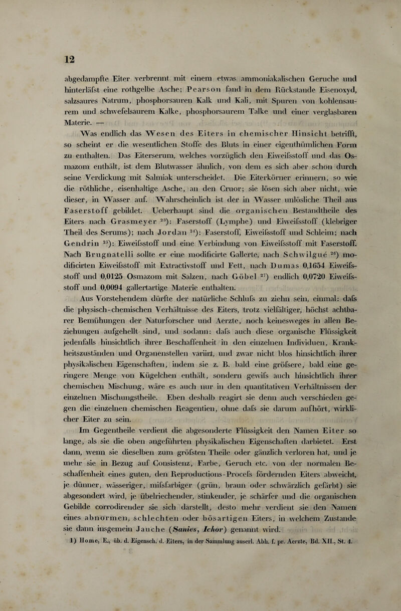 abgedampfte Eiter verbrennt mit einem etwas ammoniakalischen Gerüche und hinterläfst eine rothgelbe Asche; Pearson fand in dem Piückstande Eisenoxyd, salzsaures Natrum, phosphorsauren Kalk und Kali, mit Spuren von kohlensau¬ rem und schwefelsaurem Kalke, phosphorsaurem Talke und einer verglasbaren Materie. — Was endlich das Wesen des Eiters in chemischer Hinsicht betrifft, so scheint er die wesentlichen Stoffe des Bluts in einer eigentümlichen Form zu enthalten. Das Eiterserum, welches vorzüglich den Eiweifsstoff und das Os- mazom enthält, ist dem Blutwasser ähnlich, von dem es sich aber schon durch seine Verdickung mit Salmiak unterscheidet. Die Eiterkörner erinnern, so wie die röthliche, eisenhaltige Asche, an den Cruor; sie lösen sich aber nicht, wie dieser, in Wasser auf. Wahrscheinlich ist der in Wasser unlösliche Theil aus Faserstoff gebildet. Ueberhaupt sind die organischen Bestandteile des Eiters nach Grasmeyer 23): Faserstoff (Lymphe) und Eiweifsstoff (klebriger Theil des Serums); nach Jordan 24): Faserstoff, Eiweifsstoff und Schleim; nach Gendrin 25): Eiweifsstoff und eine Verbindung von Eiweifsstoff mit Faserstoff. Nach Brugnatelli sollte er eine modificirte Gallerte, nach Schwilgue 26) mo- dificirten Eiweifsstoff mit Extractivstoff und Fett, nach Dumas 0,1654 Eiweifs¬ stoff und 0,0125 Osmazom mit Salzen, nach Göbel 2T) endlich 0,0720 Eiweifs¬ stoff und 0,0094 gallertartige Materie enthalten. Aus Vorstehendem dürfte der natürliche Sclilufs zu ziehn sein, einmal: dafs die physisch-chemischen Verhältnisse des Eiters, trotz vielfältiger, höchst achtba¬ rer Bemühungen der Naturforscher und Aerzte, noch keinesweges in allen Be¬ ziehungen aufgehellt sind, und sodann: dafs auch diese organische Flüssigkeit jedenfalls hinsichtlich ihrer Beschaffenheit in den einzelnen Individuen, Krank¬ heitszuständen und Organenstellen variirl, und zwar nicht blos hinsichtlich ihrer physikalischen Eigenschaften, indem sie z. B. bald eine gröfsere, bald eine ge¬ ringere Menge von Kügelchen enthält, sondern gewifs auch hinsichtlich ihrer chemischen Mischung, wäre es auch nur in den quantitativen Verhältnissen der einzelnen Mischungstheile. Eben deshalb reagirt sie denn auch verschieden ge¬ gen die einzelnen chemischen Reagentien, ohne dafs sie darum auf hört, wirkli¬ cher Eiter zu sein. Im Gegentheile verdient die abgesonderte Flüssigkeit den Namen Eiter so lange, als sie die oben angeführten physikalischen Eigenschaften darbietet. Erst dann, wenn sie dieselben zum gröfsten Theile oder gänzlich verloren hat, und je mehr sie in Bezug auf Consistenz, Farbe, Geruch etc. von der normalen Be¬ schaffenheit eines guten, den Pieprocluctions-Procefs fördernden Eiters abweicht, je dünner, wässeriger, mifsfarbiger (grün, braun oder schwärzlich gefärbt) sie abgesondert wird, je übelriechender, stinkender, je schärfer und die organischen Gebilde corrodirender sie sich darstellt, desto mehr verdient sie den Namen eines abnormen, schlechten oder bösartigen Eiters, in welchem Zustande sie dann insgemein Jauche (Sanies, Ichor) genannt wird. 1) Home, E., üb. d. Eigenscli. d. Eiters, in der Sammlung auserl. Abh. f. pr. Aerzte, Bd. XII., St. 4.