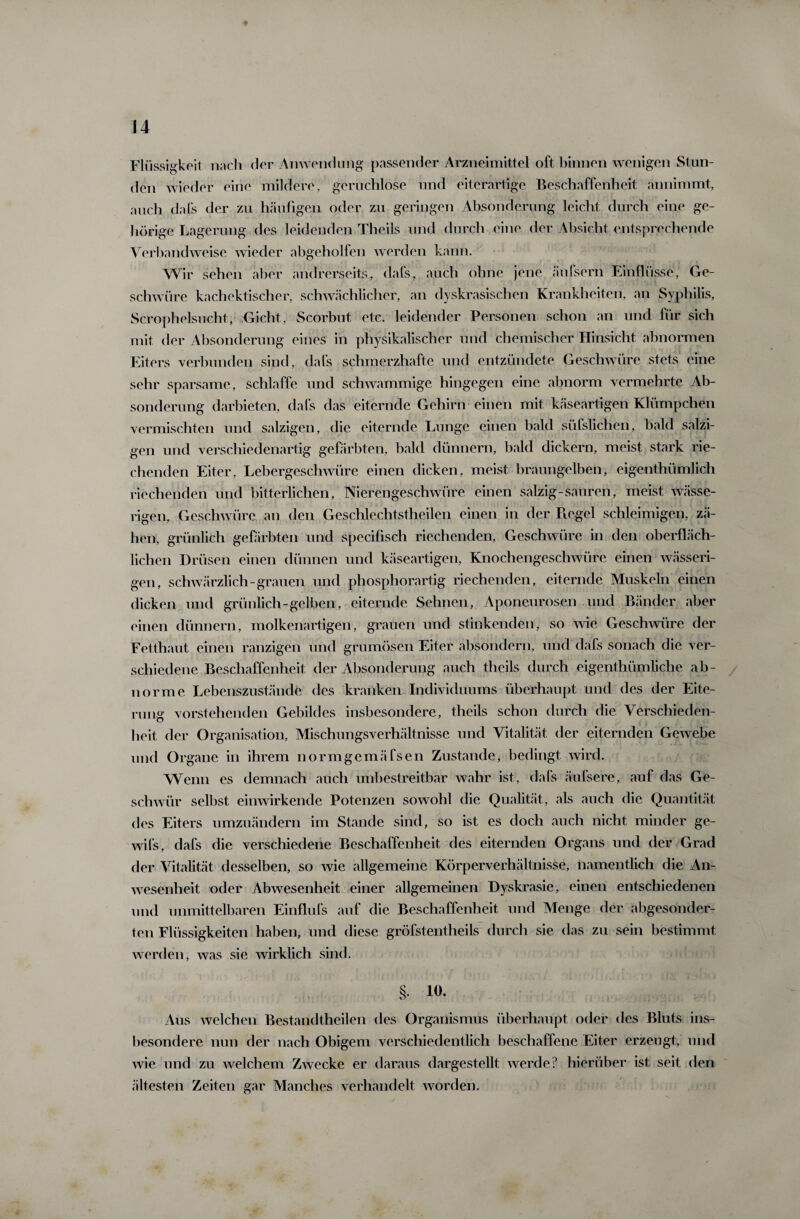 Flüssigkeit nach der Anwendung passender Arzneimittel oft binnen wenigen Stun¬ den wieder eine mildere, geruchlose und eiterartige Beschaffenheit annimmt, auch dafs der zu häufigen oder zu geringen Absonderung leicht durch eine ge¬ hörige Lagerung des leidenden Theils und durch eine der Absicht entsprechende Verbandweise wieder abgeholfen werden kann. Wir sehen aber andrerseits, dafs, auch ohne jene äufsern Einflüsse, Ge¬ schwüre kachektischer, schwächlicher, an dyskrasischen Krankheiten, an Syphilis, Scrophelsucht,- Gicht, Scorbut etc. leidender Personen schon an und für sich mit der Absonderung eines in physikalischer und chemischer Hinsicht abnormen Eiters verbunden sind, dafs schmerzhafte und entzündete Geschwüre stets eine sehr sparsame, schlaffe und schwammige hingegen eine abnorm vermehrte Ab¬ sonderung darbieten, dafs das eiternde Gehirn einen mit käseartigen Klümpchen vermischten und salzigen, die eiternde Lunge einen bald süfslichen, bald salzi¬ gen und verschiedenartig gefärbten, bald dünnem, bald dickem, meist stark rie¬ chenden Eiter, Lebergeschwüre einen dicken, meist braungelben, eigeothümlich riechenden und bitterlichen, Nierengeschwüre einen salzig-sauren, meist wässe¬ rigen, Geschwüre an den Geschlechtsteilen einen in der Ptegel schleimigen, zä¬ hen, grünlich gefärbten und specifisch riechenden, Geschwüre in den oberfläch¬ lichen Drüsen einen dünnen und käseartigen, Knochengeschwüre einen wässeri¬ gen, schwärzlich-grauen und phosphorartig riechenden, eiternde Muskeln einen dicken und grünlich-gelben, eiternde Sehnen, Aponeurosen und Bänder aber einen dünnem, molkenartigen, grauen und stinkenden, so wie Geschwüre der Fetthaut einen ranzigen und grumösen Eiter absondern, und dafs sonach die ver¬ schiedene Beschaffenheit der Absonderung auch theils durch eigentümliche ab¬ norme Lebenszustände des kranken Individuums überhaupt und des der Eite¬ rm lg vorstehenden Gebildes insbesondere, theils schon durch die Verschieden¬ heit der Organisation, Mischungsverhältnisse und Vitalität der eiternden Gewebe und Organe in ihrem normgemäfsen Zustande, bedingt wird. Wenn es demnach auch unbestreitbar wahr ist, dafs äufsere, auf das Ge¬ schwür selbst einwirkende Potenzen sowohl die Qualität, als auch die Quantität des Eiters umzuändern im Stande sind, so ist es doch auch nicht minder ge- wifs, dafs die verschiedene Beschaffenheit des eiternden Organs und der Grad der Vitalität desselben, so wie allgemeine Körperverhältnisse, namentlich die An¬ wesenheit oder Abwesenheit einer allgemeinen Dyskrasie, einen entschiedenen und unmittelbaren Einflufs auf die Beschaffenheit und Menge der abgesonder¬ ten Flüssigkeiten haben, und diese gröfstentheils durch sie das zu sein bestimmt werden, was sie wirklich sind. § io. Aus welchen Bestandteilen des Organismus überhaupt oder des Bluts ins¬ besondere nun der nach Obigem verschiedentlich beschaffene Eiter erzeugt, und wie und zu welchem Zwecke er daraus dargestellt werde? hierüber ist seit den ältesten Zeiten gar Manches verhandelt worden.