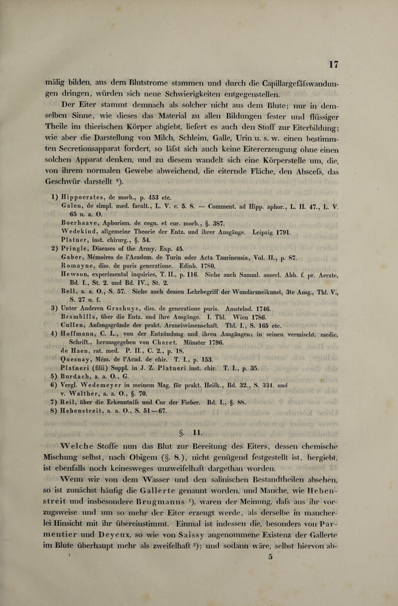 mälig bilden, ans dem Blutstrome stammen und durch die Capillargefafswandun- gen dringen, würden sich neue Schwierigkeiten entgegenstellen. Der Eiter stammt demnach als solcher nicht aus dem Blute; nur in dem¬ selben Sinne, wie dieses das Material zu allen Bildungen fester und flüssiger Theile im thierischen Körper abgiebt, liefert es auch den Stoff zur Eiterbildung; wie aber die Darstellung von Milch, Schleim, Galle, Urin u. s. w. einen bestimm¬ ten Secretionsapparat fordert, so läfst sich auch keine Eitererzeugung ohne einen solchen Apparat denken, und zu diesem wandelt sich eine Körperstelle um, die, von ihrem normalen Gewebe abweichend, die eiternde Fläche, den Abscefs, das Geschwür darstellt 8). 1) Hippocrates, de movb., p. 453 etc. Galen, de simpl. med. facult., L. V. c. 5. 8. — Comment. ad Hipp, aphor., L. II. 47., L. V. 65 u. a. O. Boerhaave, Aphorism. de cogn. et cur. morb., §. 387. Wedekind, allgemeine Theorie der Entz. und ihrer Ausgänge. Leipzig 1791. Platner, inst, cliirurg., §. 54. 2) Pringle, Diseases of the Army. Exp. 45. Gab er, Memoires de l’Academ. de Turin oder Acta Taurinensia, Vol. II., p. 87. Romayne, diss. de puris generatione. Edinb. 1780. Hewson, experimental inquiries, T. II., p. 116. Siebe auch Samml. auscrl. Abh. f. pr. Aerzte, Bd. I., St. 2. und Bd. IV., St. 2. Bell, a. a. O., S. 57. Siehe auch dessen Lehrbegriff der Wundarzneikunst, 3te Ausg., Thl. V., S. 27 u. f. 3) Unter Anderen Grasliuys, diss. de generatione puris. Amstelod. 1746. Brambilla, über die Entz. und ihre Ausgänge. I. Thl. Wien 1786. Cullen, Anfangsgründe der prakt. Arzneiwissenschaft. Thl. I., S. 165 etc. 4) Hoffmann, C. L., von der Entzündung und ihren Ausgängen; in seinen vermischt, medic. Schrift., herausgegeben von Charet. Münster 1796. de Haen, rat. med. P. II., C. 2., p. 18. Quesnay, Mem. de l’Acad. de chir. T. I., p. 153. Platneri (filii) Suppl. in J. Z. Platneri inst. chir. T. I., p. 35. 5) Burdach, a. a. O., G. 6) Yergl. Wedemcyer in meinem Mag. für prakt. Ileilk., Bd. 32., S. 334. und v. Walther, a. a. O., §. 70. 7) Reil, über die Erkenntnifs und Cur der Fieber. Bd. I., §. 88. 8) Hebenstreit, a. a. O., S. 51 — 67. §• Welche Stoffe nun das Blut zur Bereitung des Eiters, dessen chemische Mischung selbst, nach Obigem (§. 8.), nicht genügend festgestellt ist, hergiebt, ist ebenfalls noch keinesweges unzweifelhaft dargethan worden. Wenn wir von dem Wasser und den salinischen Bestandtheilen absehen, so ist zunächst häufig die Gallerte genannt worden, und Manche, wie Heben- streit und insbesondere Bru gm an ns *), waren der Meinung, dafs aus ihr vor¬ zugsweise und um so mehr der Eiter erzeugt werde, als derselbe in mancher¬ lei Hinsicht mit ihr übereinstimmt. Einmal ist indessen die, besonders von Par- mentier und Deyeux, so wie von Saissy angenommene Existenz der Gallerte im Blute überhaupt mehr als zweifelhaft 2); und sodann wäre, selbst hiervon ab- 5 i