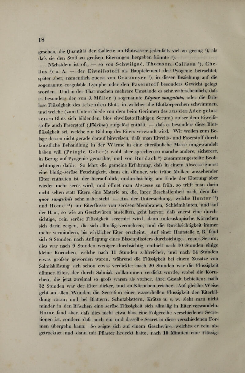 t gesehen, die Quantität der Gallerte im Blutwasser jedenfalls viel zu gering 3), als dafs sie den Stoff zn großen Eiterungen hergeben könnte ’). Nächstdem ist oft, — so von Schwilgue, Thomson, Callisen 5), Che- Hus 6) u. A. — der Eiweifsstoff als Hauptelement der Pyogenie betrachtet, später aber, namentlich zuerst von Grasmeyer 7), in dieser Beziehung auf die sogenannte coagulable Lymphe oder den Faserstoff besonders Gewicht gelegt worden. Und in der That machen mehrere Umstände es sehr wahrscheinlich, dals es besonders der von J. Müller 8) sogenannte Liquor sanguinis, oder die farb¬ lose Flüssigkeit des lebenden Bluts, in welcher die Blutkörperchen schwimmen, und welche (zum Unterschiede von dem beim Gerinnen des aus der Ader gelas¬ senen Bluts sich bildenden, blos eiweifsstoffhaltigen Serum) außer dem Eiweiß¬ stoffe auch Faserstoff (Fibrina) aufgelöst enthält, — dafs es besonders diese Blut¬ flüssigkeit sei, welche zur Bildung des Eiters verwandt wird. Wir wollen zum Be¬ lage dessen nicht gerade daraufhinweisen, dafs man Eiweiß - und Faserstoff durch künstliche Behandlung in der Wärme in eine eiterähnliche Masse umgewandelt haben will (Pringle, Gab er); wohl aber sprechen so manche andere, sicherere, in Bezug auf Pyogenie gemachte, und von Bur dach 9) zusammengestellte Beob¬ achtungen dafür. So lehrt die gemeine Erfahrung, dafs in einem Abscesse zuerst eine blutig-seröse Feuchtigkeit, dann ein dünner, wie trübe Molken aussehender Eiter enthalten ist, der hierauf dick, undurchsichtig, am Ende der Eiterung aber wieder mehr serös wird, und öffnet man Abscesse zu früh, so trifft man darin nicht selten statt Eiters eine Materie an, die, ihrer Beschaffenheit nach, dem Li¬ quor sanguinis sehr nahe steht. — Aus der Untersuchung, welche Hunter 10) und Home n) am Eiterflusse von serösen Membranen, Schleimhäuten, und auf der Haut, so wie an Geschwüren anstellten, geht hervor, dafs zuerst eine durch¬ sichtige, rein seröse Flüssigkeit secernirt wird, dann mikroskopische Körnchen sich darin zeigen, die sich allmälig vermehren, und die Durchsichtigkeit immer mehr vermindern, bis wirklicher Eiter erscheint. Auf einer Hautstelle z. B. fand sich 8 Stunden nach Auflegung eines Blasenpflasters durchsichtiges, reines Serum; dies war nach 9 Stunden weniger durchsichtig, enthielt nach 10 Stunden einige kleine Körnchen, welche nach 11 Stunden zahlreicher, und nach 14 Stunden etwas größer geworden waren, während die Flüssigkeit bei einem Zusatze von Salmiaklösung sich schon etwas verdickte; nach 20 Stunden war die Flüssigkeit dünner Eiter, der durch Salmiak vollkommen verdickt wurde, wobei die Körn¬ chen, die jetzt zweimal so groß waren als vorher, ihre Gestalt behielten; nach 32 Stunden war der Eiter dicker, und an Körnchen reicher. Auf gleiche Weise geht an allen Wunden die Secretion einer wasserhellen Flüssigkeit der Eiterbil¬ dung voran; und bei Blattern, Schutzblattern, Krätze u. s. w. sieht man nicht minder in den Bläschen eine seröse Flüssigkeit sich allmälig in Eiter verwandeln. H ome fand aber, dafs dies nicht etwa blos eine Folgereihe verschiedener Secre- tionen ist, sondern dafs auch ein und dasselbe Secret in diese verschiedenen For¬ men übergehn kann. So zeigte sich auf einem Geschwüre, welches er rein ab¬ getrocknet und dann mit Pflaster bedeckt hatte, nach 10 Minuten eine Flüssig-