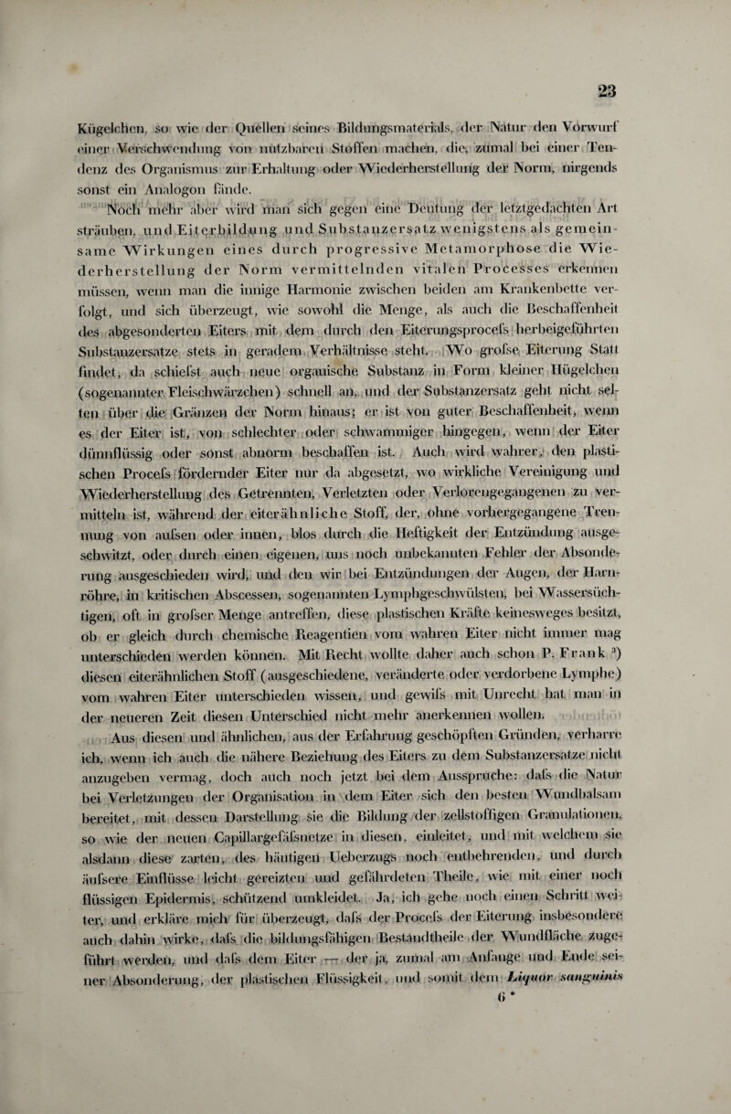 Kügelchen, so wie der Quellen seines Bildungsmaterials, der Natur den Vorwurf einer Verschwendung von nutzbaren Stoffen machen, die, zumal bei einer Ten¬ denz des Organismus zur Erhaltung oder Wiederherstellung der Norm, nirgends sonst ein Analogon finde. Noch mehr aber wird man sich gegen eine Deutung der letztgedachten Art sträuben, und Eiterbildung und Substanzersatz wenigstens als gemein¬ same Wirkungen eines durch progressive Metamorphose die Wie¬ derherstellung der Norm vermittelnden vitalen Processes erkennen müssen, wenn man die innige Harmonie zwischen beiden am Krankenbette ver¬ folgt, und sich überzeugt, wie sowohl die Menge, als auch die Beschaffenheit des abgesonderten Eiters mit dem durch den Eiterungsprocefs herbeigeführten Substanzersatze stets in geradem Verhältnisse steht. Wo grofse Eiterung Statt findet, da schiefst auch neue organische Substanz in Form kleiner Hügelchen (sogenannter Fleischwärzchen) schnell an, und der Substanzersatz geht nicht sel¬ ten über die Gränzen der Norm hinaus; er ist von guter Beschaffenheit, wenn es der Eiter ist, von schlechter oder schwammiger hingegen, wenn der Eiter dünnflüssig oder sonst abnorm beschaffen ist. Auch wird wahrer, den plasti¬ schen Procefs fördernder Eiter nur da abgesetzt, wo wirkliche Vereinigung und Wiederherstellung des Getrennten, Verletzten oder Verlorengegangenen zu ver¬ mitteln ist, während der eiterähnliche Stoff, der, ohne vorhergegangene Tren¬ nung von aufsen oder innen, blos durch die Heftigkeit der Entzündung ausge¬ schwitzt, oder durch einen eigenen, uns noch unbekannten Fehler der Absonde¬ rung ausgeschieden wird, und den wir bei Entzündungen der Augen, der Harn¬ röhre, in kritischen Abscessen, sogenannten Lymphgeschwülsten, bei Wassersüch¬ tigen, oft in grofser Menge antreffen, diese plastischen Kräfte keinesweges besitzt, ob er gleich durch chemische lleagentien vom wahren Eiter nicht immer mag unterschieden werden können. Mit Recht wollte daher auch schon P. Frank 3) diesen eiterähnlichen Stoff (ausgeschiedene, veränderte oder verdorbene Lymphe) vom wahren Eiter unterschieden wissen, und gewifs mit Unrecht hat man in der neueren Zeit diesen Unterschied nicht mehr anerkennen wollen. Aus diesen und ähnlichen, aus der Erfahrung geschöpften Gründen, verharre ich, wenn ich auch die nähere Beziehung des Eiters zu dem Substanzersatze nicht anzugeben vermag, doch auch noch jetzt bei dem Ausspruche: dafs die Natur bei Verletzungen der Organisation in dem Eiter sich den besten Wundbalsam bereitet, mit dessen Darstellung sie die Bildung der zellstofligen Granulationen, so wie der neuen Capillargefäfsnetze in diesen, einleitet, und mit welchem sie alsdann diese zarten, des häutigen Ueberzugs noch entbehrenden, und durch äufsere Einflüsse leicht gereizten und gefährdeten Theile, wie mit einer noch flüssigen Epidermis, schützend umkleidet. Ja, ich gehe noch einen Schritt wei¬ ter, und erkläre mich für überzeugt, dafs der Procefs der Eiterung insbesondere auch dahin wirke, dafs die bildungsfähigen BestaiuItheile der Wundfläche zuge¬ führt werden, und dafs dem Eiter — der ja, zumal am Anfänge und Ende sei¬ ner Absonderung, der plastischen Flüssigkeit, und somit dem Jjiquor sanguinis <» *