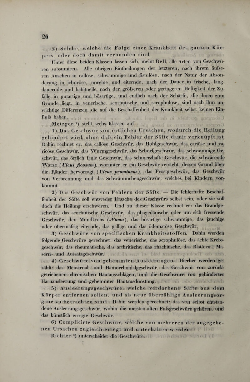 2) Solche, welche die Folge einer Krankheit des ganzen Kör¬ pers, oder doch damit verbunden sind. Unter diese beiden Klassen lassen sich, meint Bell, alle Arten von Geschwü¬ ren subsumiren. Alle übrigen Eintheilungen der letzteren, nach ihrem äufse- ren Ansehen in callöse, schwammige und fistulöse, nach der Natur der Abson¬ derung in ichoröse, unreine und eiternde, nach der Dauer in frische, lang¬ dauernde und habituelle, nach der größeren oder geringeren Heftigkeit der Zu¬ fälle in gutartige und bösartige, und endlich nach der Schärfe, die ihnen zum Grunde liegt, in venerische, scorbutische und scrophulöse, sind nach ihm un¬ wichtige Differenzen, die auf die Beschaffenheit der Krankheit selbst keinen Ein- flufs haben. ». r i * l I ) \ *11. ».* i U J L11J I J MI ‘ * •r* r» • : * . ; ' i • . l 1 r. ' - A J « i ^ rj1 ‘ * ri *• J ^ Metzger 2) stellt sechs Klassen auf: 1) Das Geschwür von örtlichen Ursachen, wodurch die Heilung ff '• y gehindert wird, ohne dafs ein Fehler der Säfte damit verknüpft ist. Dahin rechnet er: das callöse Geschwür, das Hohlgeschwür, das cariöse und va- ricöse Geschwür, das Wurmgeschwür, das Schorfgeschwür, das schwammige Ge¬ schwür, das örtlich faule Geschwür, das schmerzhafte Geschwür, die schwärende Warze ( Ulcus ficosum), worunter er ein Geschwür versteht, dessen Grund über die BJinder hervorragt (Ulcus prominens), das Frostgeschwür, das Geschwür von Verbrennung und das Schwämmchengeschwür, welches bei Kindern vor¬ kommt. 2) Das Geschwür von Fehlern der Säfte. — Die fehlerhafte Beschaf¬ fenheit der Säfte soll entweder Ursache des Geschwürs selbst sein, oder sie soll doch die Heilung erschweren. Und zu dieser Klasse rechnet er: das Brandge¬ schwür, das scorbutische Geschwür, das phagedänische oder um sich fressende Geschwür, den Mundkrebs (JVoma), das bösartige schwammige, das jauchige oder übermäfsig eiternde, das gallige und das ödematöse Geschwür. 3) Geschwüre von specifischen Krankheitsstoffen. Dahin werden folgende Geschwüre gerechnet: das venerische, das scrophulöse, das «ächte Krebs¬ geschwür, das rheumatische, das arthritische, das rhachitische, das Blattern-, Ma¬ sern- und Aussatzgeschwür. 4) Geschwüre von gehemmten Ausleerungen. Hierher werden ge¬ zählt: das Menstrual- und Hämorrhoidalgeschwür, das Geschwür von zurück- getriebenen chronischen Hautausschlägen, und die Geschwüre von gehinderter Harnausleerung und gehemmter Hautausdünstung. 5) Ausleerungsgeschwüre, welche verdorbene Säfte aus dem K örper entfernen sollen, und als neue überzählige Ausleerungsor¬ gane zu betrachten sind. Dahin werden gerechnet: das von selbst entstan¬ dene Ausleerungsgeschwür, wohin die meisten alten Fufsgeschwiüe gehören, und das künstlich erregte Geschwür, 6) Complicirte Geschwüre, welche von mehreren der angegebe¬ nen Ursachen zugleich erregt und unterhalten werden. Flicht er 3) unterscheidet die Geschwüre: