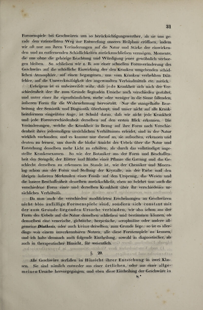 Formenspiele bei Geschwüren um so berücksichtigungswerther, als sie uns ge¬ rade den rationellsten Weg zur Entwerfung unseres Heilplans eröffnen, indem wir oft nur aus ihren Veränderungen auf die Natur und Stärke der einwirken¬ den und zu entfernenden Schädlichkeiten zurückzuschliefsen vermögen, Momente, die uns ohne die gehörige Beachtung und Würdigung jener gewöhnlich verbor¬ gen bleiben. So schliefsen wir z. B. aus einer schnellen Formveränderung des Geschwürs auf die schädliche Einwirkung der den Kranken umgebenden schäd¬ lichen Atmosphäre, auf einen begangenen, uns vom Kranken verhehlten Diät¬ fehler, auf die Unzweckmäfsigkeit des angewandten Verbandmittels etc. zurück. Uebrigens ist es unbezweifelt wahr, dafs jede Krankheit sich nach der Ver¬ schiedenheit der ihr zum Grunde liegenden Ursache auch verschieden gestaltet, und unter einer ihr eigentümlichen, mehr oder weniger in die Sinne fallenden, äufseren Form für die Wahrnehmung hervortritt. Nur die mangelhafte Bear¬ beitung der Semiotik und Diagnostik überhaupt, und unser nicht auf alle Krank¬ heitsformen eingeübtes Auge, ist Schuld daran, dafs wir nicht jede Krankheit und jede Formverschiedenheit derselben auf den ersten Blick erkennen. Die Veränderungen, welche die Krankheit in Bezug auf ihre Form nach Verschie¬ denheit ihres jedesmaligen ursächlichen Verhältnisses erleidet, sind in der Natur wirklich vorhanden, und es kommt nur darauf an, sie aufsuchen, erkennen und deuten zu lernen, um durch die blofse Ansicht des Uebels über die Natur und Entstehung desselben mehr Licht zu erhalten, als durch das vollständigst ange- stellte Krankenexamen. So wie der Botaniker aus der Form und Beschaffen¬ heit des Stengels, der Blätter und Blüthe einer Pflanze die Gattung und das Ge¬ schlecht derselben zu erkennen im Stande ist, wie der Chemiker und Minera- log schon aus der Form und Stellung der Krystalle, aus der Farbe und den übrigen «äufseren Merkmalen eines Fossils auf den Ursprung, das Wesen und die innere Beschaffenheit desselben zurückschliefst, eben so belehrt uns auch die verschiedene Form einer und derselben Krankheit über ihr verschiedenes ur¬ sächliches Verhältnis. Da nun auch die verschieden modificirten Erscheinungen an Geschwüren nicht blos zufällige Formenspiele sind, sondern sich constant mit der zum Grunde liegenden Ursache verbinden, wir also schon aus der Form des Uebels auf die Natur desselben schliefsen und bestimmen können, ob demselben eine venerische, gichtische, herpetische, scrophulöse oder andere all¬ gemeine Diathesis, oder auch keine derselben, zum Grunde liege: so ist es aller¬ dings von einem unverkennbaren Nutzen, alle diese Formenspiele zu kennen, und ich halte demnach auch folgende Eintheilung, sowohl in diagnostischer, als auch in therapeutischer Hinsicht, für wesentlich. §• 20. Alle Geschwüre zerfallen in Hinsicht ihrer Entstehung in zwei Klas¬ sen. Sie sind nämlich entweder aus einer örtlichen, oder aus einer allge¬ meinen Ursache hervorgegangen, und eben diese Eintheilung der Geschwüre in 8 *