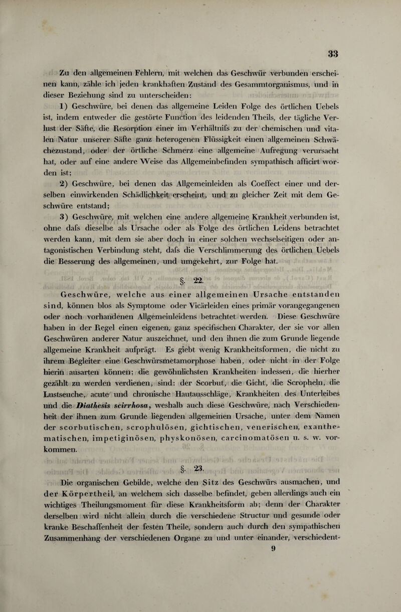 Zu den allgemeinen Fehlern, mit welchen das Geschwür verbunden erschei¬ nen kann, zähle ich jeden krankhaften Zustand des Gesammtorganismus, und in dieser Beziehung sind zu unterscheiden: 1) Geschwüre, bei denen das allgemeine Leiden Folge des örtlichen Uebels ist, indem entweder die gestörte Function des leidenden Theils, der tägliche Ver¬ lust der Säfte, die Resorption einer im Verhältnifs zu der chemischen und vita¬ len Natur unserer Säfte ganz heterogenen Flüssigkeit einen allgemeinen Schwä¬ chezustand, oder der örtliche Schmerz eine allgemeine Aufregung verursacht hat, oder auf eine andere Weise das Allgemeinbefinden sympathisch afficirt wor¬ den ist; 2) Geschwüre, bei denen das Allgemeinleiden als Coeffect einer und der¬ selben einwirkenden Schädlichkeit erscheint, und zu gleicher Zeit mit dem Ge¬ schwüre entstand; 3) Geschwüre, mit welchen eine andere allgemeine Krankheit verbunden ist, ohne dafs dieselbe als Ursache oder als Folge des örtlichen Leidens betrachtet werden kann, mit dem sie aber doch in einer solchen wechselseitigen oder an¬ tagonistischen Verbindung steht, dafs die Verschlimmerung des örtlichen Uebels die Besserung des allgemeinen, und umgekehrt, zur Folge hat. §• 22. G eschwiire, welche aus einer allgemeinen Ursache entstanden sind, können blos als Symptome oder Vicärleiden eines primär vorangegangenen oder noch vorhandenen Allgemeinleidens betrachtet werden. Diese Geschwüre haben in der Piegel einen eigenen, ganz specifischen Charakter, der sie vor allen Geschwüren anderer Natur auszeichnet, und den ihnen die zum Grunde liegende allgemeine Krankheit aufprägt. Es giebt wenig Krankheitsformen, die nicht zu ihrem Begleiter eine Geschwürsmetamorphose haben, oder nicht in der Folge hierin ausarten können; die gewöhnlichsten Krankheiten indessen, die hierher gezählt zu werden verdienen, sind: der Scorbut, die Gicht, die Scropheln, die Lustseuche, acute und chronische Hautausschläge, Krankheiten des Unterleibes und die Diathesis scirrhosa, weshalb auch diese Geschwüre, nach Verschieden¬ heit der ihnen zum Grunde liegenden allgemeinen Ursache, unter dem Namen der scorbutischen, scrophulösen, gichtischen, venerischen, exanthe- matischen, impetiginösen, physkonösen, carcinomatösen u. s. w. Vor¬ kommen. §. 23. Die organischen Gebilde, welche den Sitz des Geschwürs aus machen, und der Körpertheil, an welchem sich dasselbe befindet, geben allerdings auch ein wichtiges Theilungsmoment für diese Krankheitsform ab; denn der Charakter derselben wird nicht allein durch die verschiedene Structur und gesunde oder kranke Beschaffenheit der festen Theile, sondern auch durch den sympathischen Zusammenhang der verschiedenen Organe zu und unter einander, verschiedent- 9