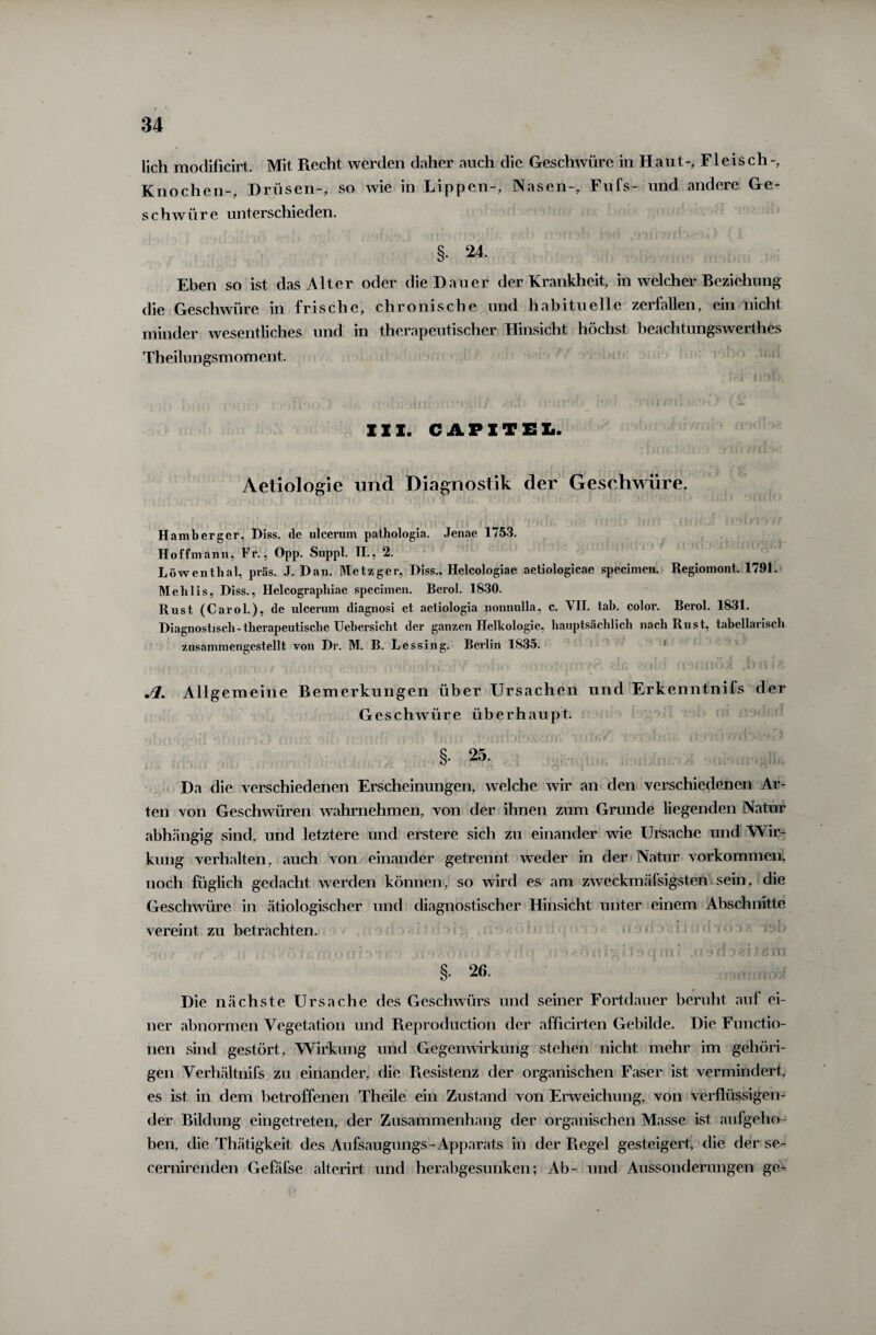 lieh modificirt. Mit Recht werden daher auch die Geschwüre in Haut-, Fleisch-, Knochen-, Drüsen-, so wie in Lippen-, Nasen-, Fufs- und andere Ge¬ schwür e unterschieden. §• 24. Eben so ist das Alter oder die Dauer der Krankheit, in welcher Beziehung die Geschwüre in frische, chronische und habituelle zerfallen, ein nicht minder wesentliches und in therapeutischer Hinsicht höchst beachtungswerthes Theilungsmoment. III. CAPITEL. Aetiologie und Diagnostik der Geschwüre. Hambergcr, Diss. de ulcerum pathologia. Jenac 1753. Hoffmann, Fr., Opp. Suppl. II;, 2. Löwenthal, präs. J. Dan. Metzger, Diss.. Helcologiae aetiologicae specimen. Regiomont, 1791. Mehlis, Diss., Helcographiae specimen. Berol. 1830. Rust (Carol.), de ulcerum diagnosi et aeliologia nonnulla, c. VII. tah. color. Berol. 1831. Diagnostisch - therapeutische Uebersicht der ganzen Helkologie, hauptsächlich nach Rust, tabellarisch zusammengestellt von Dr. M. B. Lessing. Berlin 1835. ,f ■ h<liahi;.'):s? ':1 ><■ ■ soot'iin(WflflOi! ti>ni? Jl. Allgemeine Bemerkungen über Ursachen und Erkenntnifs der Geschwüre überhaupt. Da die verschiedenen Erscheinungen, welche wir an den verschiedenen Ar¬ ten von Geschwüren wahrnehmen, von der ihnen zum Grunde liegenden Natur abhängig sind, und letztere und erstere sich zu einander wie Ursache und Wir¬ kung verhalten, auch von einander getrennt weder in der Natur Vorkommen, noch füglich gedacht werden können, so wird es am zweckmäfsigsten sein, die Geschwüre in ätiologischer und diagnostischer Hinsicht unter einem Abschnitte vereint zu betrachten. §. 26. Die nächste Ursache des Geschwürs und seiner Fortdauer beruht auf ei¬ ner abnormen Vegetation und Reproduction der afficirten Gebilde. Die Functio¬ nen sind gestört, Wirkung und Gegenwirkung stehen nicht mehr im gehöri¬ gen Verhältnis zu einander, die Resistenz der organischen Faser ist vermindert, es ist in dem betroffenen Theile ein Zustand von Erweichung, von verflüssigen¬ der Bildung eingetreten, der Zusammenhang der organischen Masse ist aufgeho¬ ben, die Thätigkeit des Aufsaugungs- Apparats in der Regel gesteigert, die der se- cernirenden Gefäfse alterirt und herabgesunken; Ab- und Aussonderungen ge-