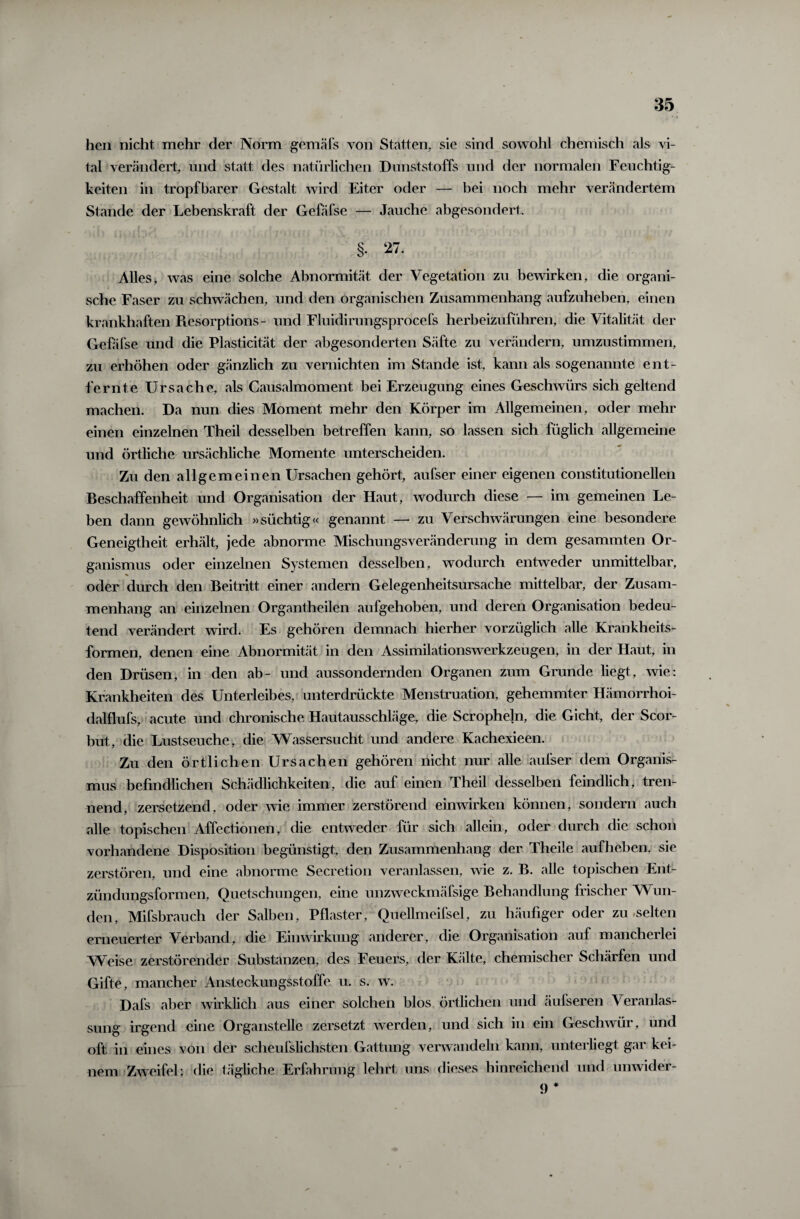 hen nicht mehr der Norm gern als von Statten, sie sind sowohl chemisch als vi¬ tal verändert, und statt des natürlichen Dunststoffs und der normalen Feuchtig¬ keiten in tropfbarer Gestalt wird Eiter oder — bei noch mehr verändertem Stande der Lebenskraft der Gefafse — Jauche abgesondert. §• 27. Alles, was eine solche Abnormität der Vegetation zu bewirken, die organi¬ sche Faser zu schwächen, und den organischen Zusammenhang aufzuheben, einen krankhaften Resorptions- und Fluidirungsprocefs herbeizuführen, die Vitalität der Gefäfse und die Plasticität der abgesonderten Säfte zu verändern, umzustimmen, zu erhöhen oder gänzlich zu vernichten im Stande ist, kann als sogenannte ent¬ fernte Ursache, als Causalmoment bei Erzeugung eines Geschwürs sich geltend machen. Da nun dies Moment mehr den Körper im Allgemeinen, oder mehr einen einzelnen Theil desselben betreffen kann, so lassen sich füglich allgemeine und örtliche ursächliche Momente unterscheiden. Zu den allgemeinen Ursachen gehört, aufser einer eigenen constitutioneilen Beschaffenheit und Organisation der Haut, wodurch diese — im gemeinen Le¬ ben dann gewöhnlich »süchtig« genannt — zu Verschwärungen eine besondere Geneigtheit erhält, jede abnorme Mischungsveränderung in dem gesammten Or¬ ganismus oder einzelnen Systemen desselben, wodurch entweder unmittelbar, oder durch den Beitritt einer andern Gelegenheitsursache mittelbar, der Zusam¬ menhang an einzelnen Organtheilen aufgehoben, und deren Organisation bedeu¬ tend verändert wird. Es gehören demnach hierher vorzüglich alle Krankheits¬ formen, denen eine Abnormität in den Assimilationswerkzeugen, in der Haut, in den Drüsen, in den ab- und aussondernden Organen zum Grunde liegt, wie: Krankheiten des Unterleibes, unterdrückte Menstruation, gehemmter Hämorrhoi- daffiufs, acute und chronische Hautausschläge, die Scropheln, die Gicht, der Scor- but, die Lustseuche, die Wassersucht und andere Kachexieen. Zu den örtlichen Ursachen gehören nicht nur alle aufser dem Organis¬ mus befindlichen Schädlichkeiten, die auf einen Theil desselben feindlich, tren¬ nend, zersetzend, oder wie immer zerstörend einwirken können, sondern auch alle topischen Affectionen, die entweder für sich allein, oder durch die schon vorhandene Disposition begünstigt, den Zusammenhang der Theile aufheben, sie zerstören, und eine abnorme Secretion veranlassen, wie z. B. alle topischen Ent¬ zündungsformen, Quetschungen, eine unzweckmäfsige Behandlung frischer Wun¬ den, Mifsbraucli der Salben, Pflaster, Quellmeifsel, zu häufiger oder zu-selten erneuerter Verband, die Einwirkung anderer, die Organisation auf mancherlei Weise zerstörender Substanzen, des Feuers, der Kälte, chemischer Schärfen und Gifte, mancher Ansteckungsstoffe u. s. w. Dafs aber wirklich aus einer solchen blos örtlichen und äufseren Veranlas¬ sung irgend eine Organstelle zersetzt werden, und sich in ein Geschwür, und oft in eines von der scheufslichsten Gattung verwandeln kann, unterliegt gar kei¬ nem Zweifel; die tägliche Erfahrung lehrt uns dieses hinreichend und unwider- 9 #