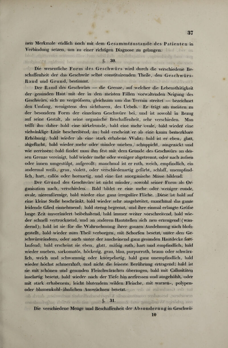 nen Merkmale endlich noch mit dem Gesamfritzuslande des Patienten in Verbindung setzen, um zu einer richtigen Diagnose zu gelangen. §• 30. Die wesentliche Form des Geschwürs wird durch die verschiedene Be¬ schaffenheit der das Geschwür selbst constituirenden Theile, den Geschwürs- Pi and und Grund, bestimmt. Der Ptand des Geschwürs — die Grenze, auf welcher die Lebensthätigkeit der gesunden Haut mit der in den meisten Fällen vorwaltenden Neigung des Geschwürs, sich zu vergröfsern, gleichsam um das Terrain streitet — bezeichnet den Umfang, wenigstens den sichtbaren, des Uebels. Er trägt am meisten zu der besondern Form der einzelnen Geschwüre bei, und ist sowohl in Bezug auf seine Gestalt, als seine organische Beschaffenheit, sehr verschieden. Man trifft ihn daher bald eine zirkelrunde, bald eine mehr ovale, bald wieder eine vielwinklige Linie beschreibend, an; bald erscheint er als eine kaum bemerkbare Erhöhung, bald wieder als eine stark erhabene Wulst; bald ist er eben, glatt, abgeflacht, bald wieder mehr oder minder uneben, schuppicht, ausgezackt und wie zerrissen ; bald findet man ihn fest mit dem Grunde des Geschwürs an des¬ sen Grenze vereinigt, bald wieder mehr oder weniger abgetrennt, oder nach aufsen oder innen umgestülpt, aufgerollt; manchmal ist er roth, weich, empfindlich, ein andermal weifs, grau, violett, oder verschiedenartig gefärbt, schlaff, unempfind¬ lich, hart, callös oder hornartig, und eine fitst anorganische Masse bildend. Der Grund des Geschwürs ist nicht minder, sowohl seiner Form als Or¬ ganisation nach, verschieden. Bald bildet er eine mehr oder weniger runde, ovale, nierenförmige, bald wieder eine ganz irreguläre Fläche. Diese ist bald auf eine kleine Stelle beschränkt, bald wieder sehr ausgebreitet, manchmal das ganze leidende Glied einnehmend; bald streng begrenzt, und ihre einmal erlangte Gröfse lange Zeit unverändert beibehaltend, bald immer weiter vorschreitend, bald wie¬ der schnell vertrocknend, und an anderen Hautstellen sich neu erzeugend (wan¬ dernd); bald ist sie für die Wahrnehmung ihrer ganzen Ausdehnung nach blofs- gestellt, bald wieder zum Theil verborgen, mit Schorfen besetzt, unter den Ge- schwürsrändern, oder auch unter der anscheinend ganz gesunden Hautdecke fort¬ laufend; bald erscheint sie eben, glatt, mäfsig roth, hart und empfindlich, bald wieder uneben, sarkomatös, höckerig, grau, blau, purpurroth, braun oder schwärz¬ lich , weich und schwammig oder knorpelartig, bald ganz unempfindlich, bald wieder höchst schmerzhaft, und nicht die leiseste Berührung ertragend; bald ist sie mit schönen und gesunden Fleischwärzchen überzogen, bald mit Callositäten inselartig besetzt, bald wieder nach der Tiefe hin zerfressen und ausgehöhlt, oder mit stark erhabenem, leicht blutendem wilden Fleische, mit warzen-, polypen- oder blumenkohl-ähnlichen Auswüchsen besetzt, §. 31. Die verschiedene Menge und Beschaffenheit der Absonderung in Geschwü- 10