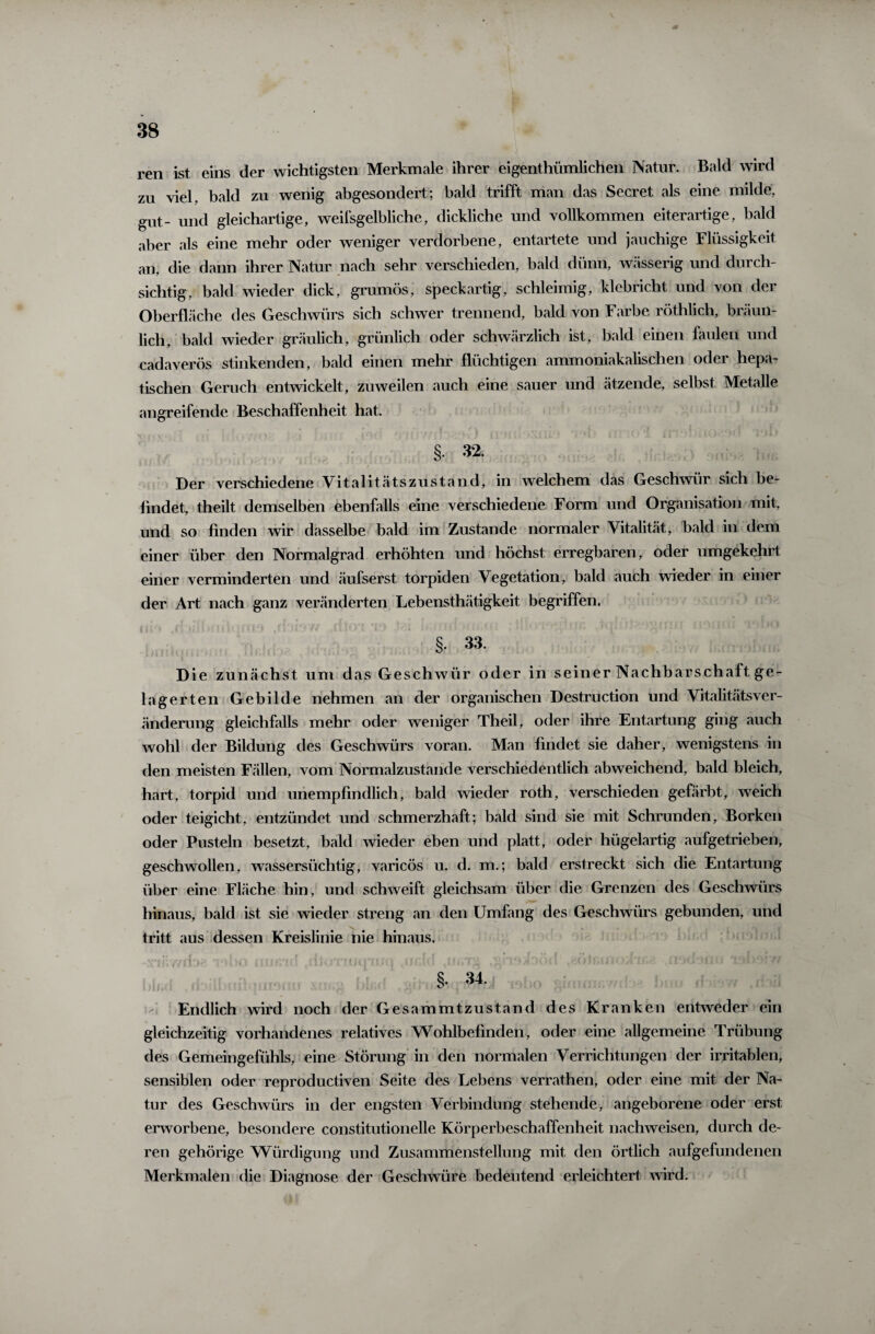 ren ist eins der wichtigsten Merkmale ihrer eigentümlichen Natur. Bald wird zu viel, bald zu wenig abgesondert; bald trifft man das Secret als eine milde, gut- und gleichartige, weifsgelbliche, dickliche und vollkommen eiterartige, bald aber als eine mehr oder weniger verdorbene, entartete und jauchige Flüssigkeit, an, die dann ihrer Natur nach sehr verschieden, bald dünn, wässerig und durch¬ sichtig, bald wieder dick, grumös, speckartig, schleimig, klebricht und von der Oberfläche des Geschwürs sich schwer trennend, bald von Farbe röthlich, bräun¬ lich, bald wieder gräulich, grünlich oder schwärzlich ist, bald einen faulen und cadaverös stinkenden, bald einen mehr flüchtigen ammoniakalischen oder hepa¬ tischen Geruch entwickelt, zuweilen auch eine sauer und ätzende, selbst Metalle angreifende Beschaffenheit hat. §. 32. Der verschiedene Vitalitätszustand, in welchem das Geschwür sich be¬ findet, theilt demselben ebenfalls eine verschiedene Form und Organisation mit, und so finden wir dasselbe bald im Zustande normaler Vitalität, bald in dem einer über den Normalgrad erhöhten und höchst erregbaren, oder umgekehrt einer verminderten und äufserst torpiden Vegetation, bald auch wieder in einer der Art nach ganz veränderten Lebensthätigkeit begriffen. §. 33. Die zunächst um das Geschwür oder in seiner Nachbarschaft ge¬ lagerten Gebilde nehmen an der organischen Destruction und VitalitätsVer¬ änderung gleichfalls mehr oder weniger Theil, oder ihre Entartung ging auch wohl der Bildung des Geschwürs voran. Man findet sie daher, wenigstens in den meisten Fällen, vom Normalzustände verschiedentlich abweichend, bald bleich, hart, torpid und unempfindlich, bald wieder roth, verschieden gefärbt, weich oder teigicht, entzündet und schmerzhaft; bald sind sie mit Schrunden, Borken oder Pusteln besetzt, bald wieder eben und platt, oder hügelartig aufgetrieben, geschwollen, wassersüchtig, varicös u. d. m.; bald erstreckt sich die Entartung über eine Fläche hin, und schweift gleichsam über die Grenzen des Geschwürs hinaus, bald ist sie wieder streng an den Umfang des Geschwürs gebunden, und tritt aus dessen Kreislinie nie hinaus. • V'i i' ff ly i? )(' : n |»“ * • hi 'rnfcrn: • l; ; (1 Jfi/r I‘mD( ; l . * O M>l«* ■ ’ G i! I [J ){. i -! . *1 . J f / % 34. Endlich wird noch der Gesammtzustand des Kranken entweder ein gleichzeitig vorhandenes relatives Wohlbefinden, oder eine allgemeine Trübung des Gemeingefühls, eine Störung in den normalen Verrichtungen der irritablen, sensiblen oder reproductiven Seite des Lebens verrathen, oder eine mit der Na¬ tur des Geschwürs in der engsten Verbindung stehende, angeborene oder erst erworbene, besondere constitutionelle Körperbeschaffenheit nachweisen, durch de¬ ren gehörige Würdigung und Zusammenstellung mit den örtlich aufgefundenen Merkmalen die Diagnose der Geschwüre bedeutend erleichtert wird.