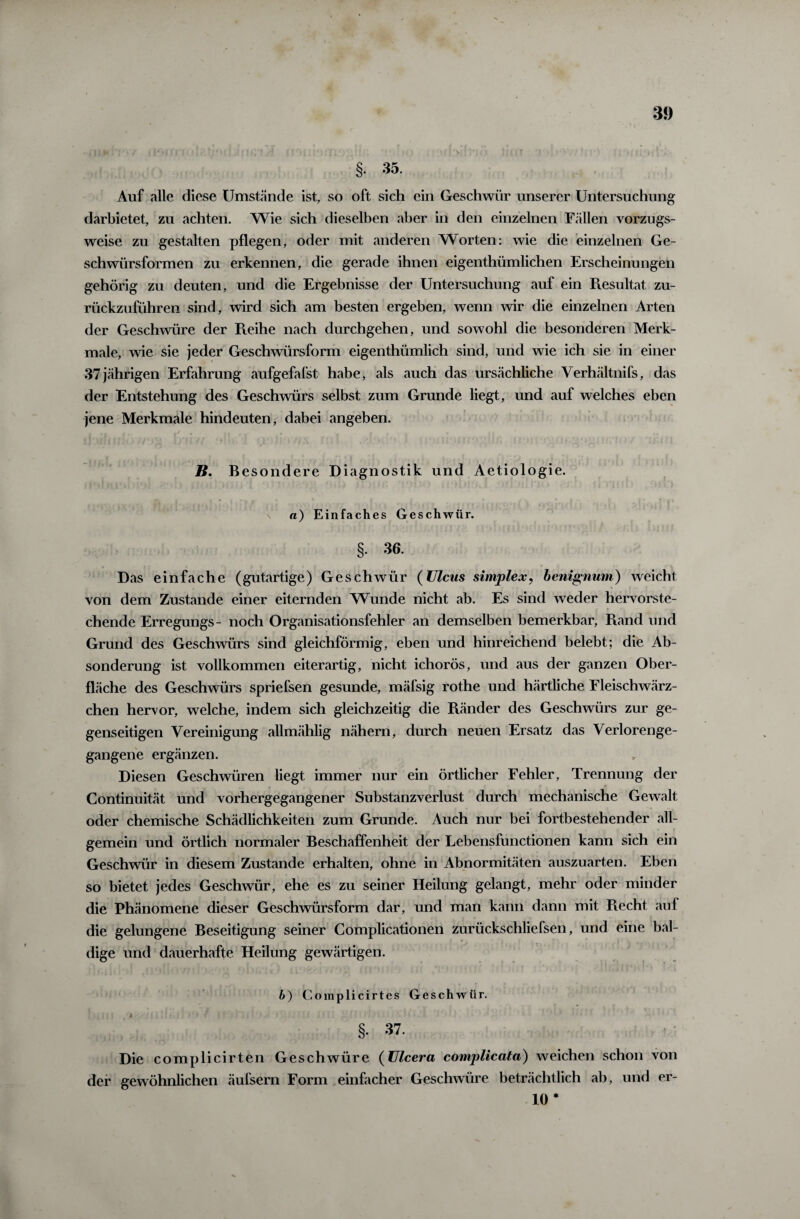 §• 35. Auf alle diese Umstände ist, so oft sich ein Geschwür unserer Untersuchung darbietet, zu achten. Wie sich dieselben aber in den einzelnen Fällen vorzugs¬ weise zu gestalten pflegen, oder mit anderen Worten: wie die einzelnen Ge¬ schwürsformen zu erkennen, die gerade ihnen eigenthümlichen Erscheinungen gehörig zu deuten, und die Ergebnisse der Untersuchung auf ein Resultat zu- rückzuführen sind, wird sich am besten ergeben, wenn wir die einzelnen Arten der Geschwüre der Reihe nach durchgehen, und sowohl die besonderen Merk¬ male, wie sie jeder Geschwürsform eigenthümlich sind, und wie ich sie in einer >37jährigen Erfahrung aufgefafst habe, als auch das ursächliche Verhältnifs, das der Entstehung des Geschwürs selbst zum Grunde liegt, und auf welches eben jene Merkmale hindeuten, dabei angeben. B. B esondere Diagnostik und Aetiologie. a) Einfaches Geschwür. §. 36. Das einfache (gutartige) Geschwür (Ulcus simplex? benignum) weicht von dem Zustande einer eiternden Wunde nicht ab. Es sind weder hervorste¬ chende Erregungs- noch Organisationsfehler an demselben bemerkbar, Piand und Grund des Geschwürs sind gleichförmig, eben und hinreichend belebt; die Ab¬ sonderung ist vollkommen eiterartig, nicht ichorös, und aus der ganzen Ober¬ fläche des Geschwürs spriefsen gesunde, mäfsig rothe und härtliche Fleischwärz¬ chen hervor, welche, indem sich gleichzeitig die Ränder des Geschwürs zur ge¬ genseitigen Vereinigung allmählig nähern, durch neuen Ersatz das Verlorenge¬ gangene ergänzen. Diesen Geschwüren liegt immer nur ein örtlicher Fehler, Trennung der Continuität und vorhergegangener Substanzverlust durch mechanische Gewalt oder chemische Schädlichkeiten zum Grunde. Auch nur bei fortbestehender all¬ gemein und örtlich normaler Beschaffenheit der Lebensfunctionen kann sich ein Geschwür in diesem Zustande erhalten, ohne in Abnormitäten auszuarten. Eben so bietet jedes Geschwür, ehe es zu seiner Heilung gelangt, mehr oder minder die Phänomene dieser Geschwürsform dar, und man kann dann mit Ptecht auf die gelungene Beseitigung seiner Complicationen zurückschliefsen, und eine bal¬ dige und dauerhafte Heilung gewärtigen. b) Complicirtes Geschwür. §. 37. Die complicirten Geschwüre (Ulcera complicata) weichen schon von der gewöhnlichen äufsern Form einfacher Geschwüre beträchtlich ab, und er- 10 *