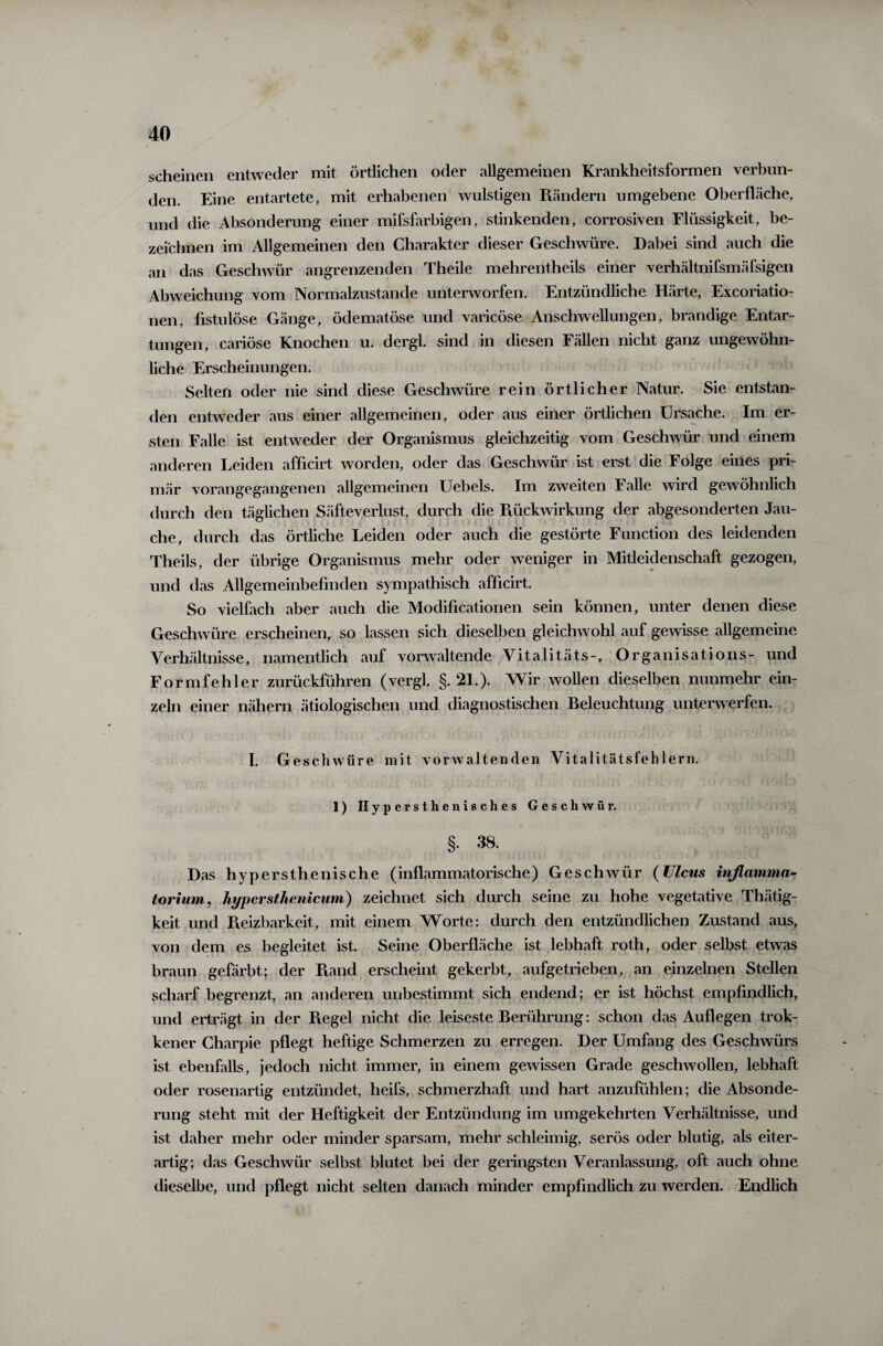 \ scheinen entweder mit örtlichen oder allgemeinen Krankheitsformen verbun¬ den. Eine entartete, mit erhabenen wulstigen Rändern umgebene Oberfläche, und die Absonderung einer mifsfarbigen, stinkenden, corrosiven Flüssigkeit, be¬ zeichnen im Allgemeinen den Charakter dieser Geschwüre. Dabei sind auch die an das Geschwür angrenzenden Theile mehrentheils einer verhältnifsmäfsigen Abweichung vom Normalzustände unterworfen. Entzündliche Härte, Excoriatio- nen, fistulöse Gänge, ödematöse und varicöse Anschwellungen, brandige Entar¬ tungen, cariöse Knochen u. dergl. sind in diesen Fällen nicht ganz ungewöhn¬ liche Erscheinungen. Selten oder nie sind diese Geschwüre rein örtlicher Natur. Sie entstan¬ den entweder aus einer allgemeinen, oder aus einer örtlichen Ursache. Im er¬ sten Falle ist entweder der Organismus gleichzeitig vom Geschwür und einem anderen Leiden afficirt worden, oder das Geschwür ist erst die Folge eines pri¬ mär vorangegangenen allgemeinen Uebels. Im zweiten Falle wird gewöhnlich durch den täglichen Säfteverlust, durch die Rückwirkung der abgesonderten Jau¬ che, durch das örtliche Leiden oder auch die gestörte Function des leidenden Theils, der übrige Organismus mehr oder weniger in Mitleidenschaft gezogen, und das Allgemeinbefinden sympathisch afficirt. So vielfach aber auch die Modificationen sein können, unter denen diese Geschwüre erscheinen, so lassen sich dieselben gleichwohl auf gewisse allgemeine Verhältnisse, namentlich auf vorwaltende Vitalitäts-, Organisations- und Formfehler zurückführen (vergl. §.21.). Wir wollen dieselben nunmehr ein¬ zeln einer nähern ätiologischen und diagnostischen Beleuchtung unterwerfen. I. Geschwüre mit vorwaltenden Vitalitätsfehlern. 1) Hypersthenischcs Geschwür. §. 38. Das hypersthenische (inflammatorische) Geschwür (Ulcus inflamma- torium, hypcrsthenicum) zeichnet sich durch seine zu hohe vegetative Thätig- keit und Reizbarkeit, mit einem Worte: durch den entzündlichen Zustand aus, von dem es begleitet ist. Seine Oberfläche ist lebhaft roth, oder selbst etwas braun gefärbt; der Rand erscheint gekerbt, aufgetrieben, an einzelnen Stellen scharf begrenzt, an anderen unbestimmt sich endend; er ist höchst empfindlich, und erträgt in der R.egel nicht die leiseste Berührung: schon das Auflegen trok- kener Charpie pflegt heftige Schmerzen zu erregen. Der Umfing des Geschwürs ist ebenfalls, jedoch nicht immer, in einem gewissen Grade geschwollen, lebhaft oder rosenartig entzündet, heifs, schmerzhaft und hart anzufühlen; die Absonde¬ rung steht mit der Heftigkeit der Entzündung im umgekehrten Verhältnisse, und ist daher mehr oder minder sparsam, mehr schleimig, serös oder blutig, als eiter¬ artig; das Geschwür selbst blutet bei der geringsten Veranlassung, oft auch ohne dieselbe, und pflegt nicht selten danach minder empfindlich zu werden. Endlich