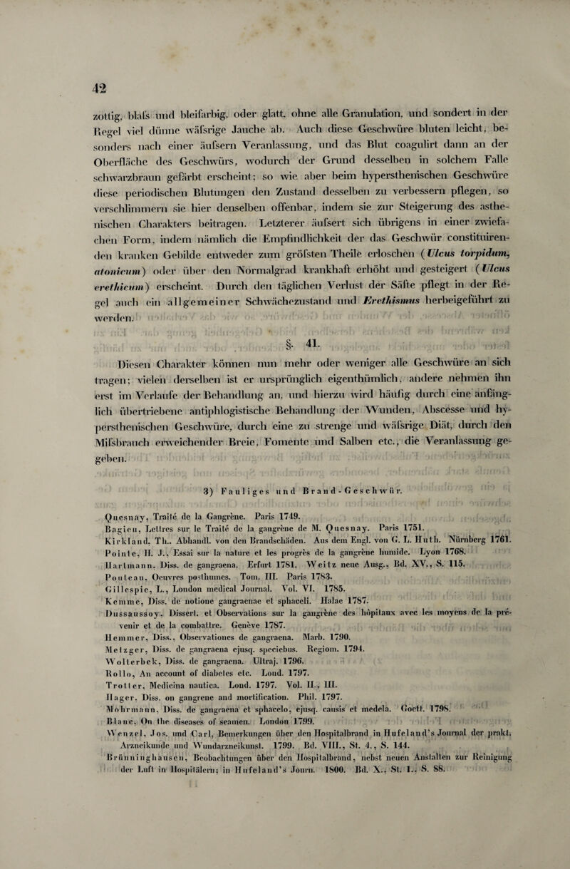 zottig, bla ('s und bleifarbig, oder glatt, ohne alle Granulation, und sondert in der Piegel viel dünne wäfsrige Jauche ab. Auch diese Geschwüre bluten leicht, be¬ sonders nach einer äufsern Veranlassung, und das Blut coagulirt dann an der Oberfläche des Geschwürs, wodurch der Grund desselben in solchem Falle schwarzbraun gefärbt erscheint; so wie aber beim hypersthenischen Geschwüre diese periodischen Blutungen den Zustand desselben zu verbessern pflegen, so verschlimmern sie hier denselben offenbar, indem sie zur Steigerung des asthe¬ nischen Charakters beitragen. Letzterer äufsert sich übrigens in einer zwiefa¬ chen Form, indem nämlich die Empfindlichkeit der das Geschwür constituiren- den kranken Gebilde entweder zum gröfsten Theile erloschen (Ulcus torpidum, atonieum) oder über den Normalgrad krankhaft erhöht und gesteigert (Ulcus eretMcum) erscheint. Durch den täglichen Verlust der Säfte pflegt in der 11 e- gel auch ein allgemeiner Schwächezustand und Erethismus herbeigeführt zu werden. (t Ö j §• 41. I Diesen Charakter können nun mehr oder weniger alle Geschwüre an sich tragen; vielen derselben ist er ursprünglich eigenthümlich, andere nehmen ihn erst im Verlaufe der Behandlung an, und hierzu wird häufig durch eine anfäng¬ lich übertriebene antiphlogistische Behandlung der Wunden, Abscesse und hy¬ persthenischen Geschwüre, durch eine zu strenge und wäfsrige Diät, durch den Mifsbrauch erweichender Breie, Fomente und Salben etc., die Veranlassung ge¬ geben. 3) Fauliges und B r a n d - G e s c li w ii r. Quesnay, Traite de la Gangrene. Paris 1749. Bagieu, Lettrcs sur le Traite de la gangrene de M. Quesnay. Paris 1751. Kirkland, Th.. Abhandl. von den Brandschäden. Aus dem Engl, von G. L. Huth. Nürnberg 1761. Pointe, II. J., Essai sur la natiire et les progres de la gangrene humide. Lyon 1768. Xiartmann. Diss. de gangraena. Erfurt 1781. Weitz neue Ausg., Bd. XV., S. 115. Ponte au, Oeuvres posthumes. Tom. III. Paris 1783. Gillespic, L., London medical Journal. Vol. VI. 1785. Kemme, Diss. de notione gangraenae et sphaceli. Halae 1787. Dussaussoy, Dissert. et Observations sur la gangrene des hopitaux avec les moyens de la pre- venir et de la combattre. Geneve 1787. Hemmer, Diss., Observationes de gangraena. Marb. 1790. Metzger, Diss. de gangraena ejusq. spcciebus. Regiom. 1794. Wolterhek, Diss. de gangraena. Ultraj. 1796. Rollo, An account of diabeles etc. Lond. 1797. Trott er, Mcdicina nautica. Lond. 1797. Vol. II., III. Hager, Diss. on gangrene and mortificalion. Phil. 1797. Mohr mann, Diss. de gangraena et spliacelo, ejusq. causis et medela. Goctt. 179S. Blanc, On the diseases of seamen. London 1799. Wenzel, Jos. und Carl, Bemerkungen über den Hospitalbrand in Hufeland’s Journal der prakt. Arzneikunde und Wundarzneikunst. 1799. Bd. VIII., St. 4., S. 144. Brünninghausen, Beobachtungen über den Hospitalbrand, nebst neuen Anstalten zur Reinigung der Luft in Hospitälern; in Hufeland’s Journ. 1800. Bd. X., St. 1., S. S8.