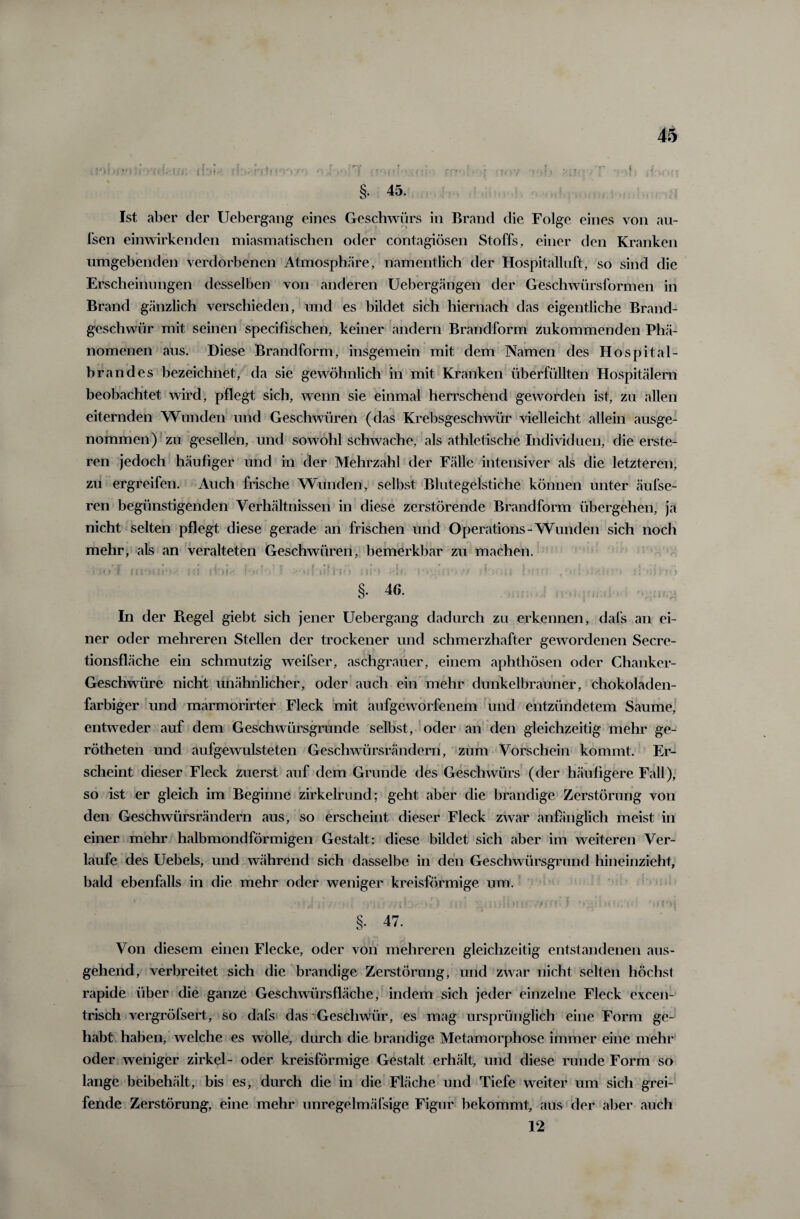 Ist aber der Uebergang eines Geschwürs in Brand die Folge eines von au¬ ßen einwirkenden miasmatischen oder contagiösen Stoffs, einer den Kranken umgebenden verdorbenen Atmosphäre, namentlich der Hospitalluft, so sind die Erscheinungen desselben von anderen Uebergängen der Geschwürsformen in Brand gänzlich verschieden, und es bildet sich hiernach das eigentliche Brand¬ geschwür mit seinen specifischen, keiner andern Brandform zukommenden Phä¬ nomenen aus. Diese Brandform, insgemein mit dem Namen des Hospital¬ brandes bezeichnet, da sie gewöhnlich in mit Kranken überfüllten Hospitälern beobachtet wird, pflegt sich, wenn sie einmal herrschend geworden ist, zu allen eiternden Wunden und Geschwüren (das Krebsgeschwür vielleicht allein ausge¬ nommen) zu gesellen, und sowohl schwache, als athletische Individuen, die erste- ren jedoch häufiger und in der Mehrzahl der Fälle intensiver als die letzteren, zu ergreifen. Auch frische Wunden r selbst Blutegelstiche können unter äufse- ren begünstigenden Verhältnissen in diese zerstörende Brandform übergehen, ja nicht selten pflegt diese gerade an frischen und Operations-Wunden sich noch mehr, als an veralteten Geschwüren, bemerkbar zu machen. v r'f 4 *, r t ; * i. * . j • r t i t r '|l •• §. 46. In der Regel giebt sich jener Uebergang dadurch zu erkennen, dafs an ei¬ ner oder mehreren Stellen der trockener und schmerzhafter gewordenen Secre- tionsfläche ein schmutzig weifser, aschgrauer, einem aphthösen oder Chanker- Geschwüre nicht unähnlicher, oder auch ein mehr dunkelbrauner, chokoladen- farbiger und marmorirter Fleck mit aufgeworfenem und entzündetem Saume, entweder auf dem Geschwürsgrunde selbst, oder an den gleichzeitig mehr ge- rötheten und aufgewulsteten Geschwürsrändern, zum Vorschein kommt. Er¬ scheint dieser Fleck zuerst auf dem Grunde des Geschwürs (der häufigere Fall), so ist er gleich im Beginne zirkelrund; geht aber die brandige Zerstörung von den Geschwürsrändern aus, so erscheint dieser Fleck zwar anfänglich meist in einer mehr halbmondförmigen Gestalt: diese bildet sich aber im weiteren Ver¬ laufe des Uebels, und während sich dasselbe in den Geschwürsgrund hineinzieht, bald ebenfalls in die mehr oder weniger kreisförmige um. §. 47. Von diesem einen Flecke, oder von mehreren gleichzeitig entstandenen aus¬ gehend, verbreitet sich die brandige Zerstörung, und zwar nicht selten höchst rapide über die ganze Geschwürsfläche, indem sich jeder einzelne Fleck excen¬ trisch vergröfsert, so dafs das Geschwür, es mag ursprünglich eine Form ge¬ habt haben, welche es wolle, durch die brandige Metamorphose immer eine mehr oder weniger zirkel- oder kreisförmige Gestalt erhält, und diese runde Form so lange beibehält, bis es, durch die in die Fläche und Tiefe weiter um sich grei¬ fende Zerstörung, eine mehr unregelmäßige Figur bekommt, aus der aber auch 12