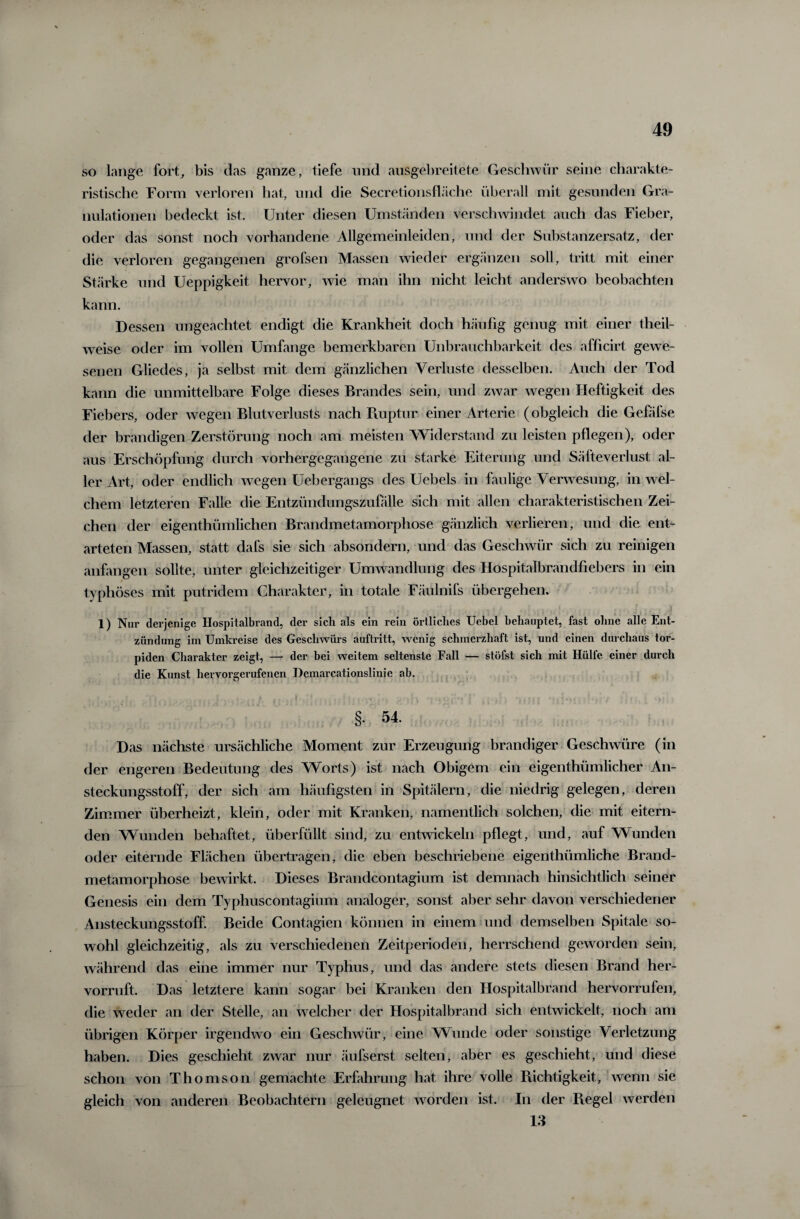 so lange fort, bis das ganze, tiefe und ausgebreitete Geschwür seine charakte¬ ristische Form verloren hat, und die Secretionsfläche überall mit gesunden Gra¬ nulationen bedeckt ist. Unter diesen Umständen verschwindet auch das Fieber, oder das sonst noch vorhandene Allgemeinleiden, und der Substanzersatz, der die verloren gegangenen grofsen Massen wieder ergänzen soll, tritt mit einer Stärke und Ueppigkeit hervor, wie man ihn nicht leicht anderswo beobachten kann. Dessen ungeachtet endigt die Krankheit doch häufig genug mit einer theil- weise oder im vollen Umfange bemerkbaren Unbrauchbarkeit des afficirt gewe¬ senen Gliedes, ja selbst mit dem gänzlichen Verluste desselben. Auch der Tod kann die unmittelbare Folge dieses Brandes sein, und zwar wegen Heftigkeit des Fiebers, oder wegen Blutverluste nach Ruptur, einer Arterie (obgleich die Gefäfse der brandigen Zerstörung noch am meisten Widerstand zu leisten pflegen), oder aus Erschöpfung durch vorhergegangene zu starke Eiterung und Säfteverlust al¬ ler Art, oder endlich wegen Uebergangs des Uebels in faulige Verwesung, in wel¬ chem letzteren Falle die Entzündungszufälle sich mit allen charakteristischen Zei¬ chen der eigentümlichen Brandmetamorphose gänzlich verlieren, und die ent¬ arteten Massen, statt dafs sie sich absondern, und das Geschwür sich zu reinigen anfangen sollte, unter gleichzeitiger Umwandlung des Hospitaibrandfiebers in ein typhöses mit putridem Charakter, in totale Fäulnifs übergehen. 1) Nur derjenige Hospitalbrand, der sich als ein rein örtliches Uebel behauptet, fast ohne alle Ent¬ zündung im Umkreise des Geschwürs auftritt, wenig schmerzhaft ist, und einen durchaus tor¬ piden Charakter zeigt, — der bei weitem seltenste Fall — stöfst sich mit Hülfe einer durch die Kunst hervorgerufenen Demarcationslinie ab. §. 54. Das nächste ursächliche Moment zur Erzeugung brandiger Geschwüre (in der engeren Bedeutung des Worts) ist nach Obigem ein eigenthümlicher An¬ steckungsstoff, der sich am häufigsten in Spitälern, die niedrig gelegen, deren Zimmer überheizt, klein, oder mit Kranken, namentlich solchen, die mit eitern¬ den Wunden behaftet, überfüllt sind, zu entwickeln pflegt, und, auf Wunden oder eiternde Flächen übertragen, die eben beschriebene eigenthümliche Brand¬ metamorphose bewirkt. Dieses Brandcontagium ist demnach hinsichtlich seiner Genesis ein dem Typhuscontagium analoger, sonst aber sehr davon verschiedener Ansteckungsstoff. Beide Contagien können in einem und demselben Spitale so¬ wohl gleichzeitig, als zu verschiedenen Zeitperioden, herrschend geworden sein, während das eine immer nur Typhus, und das andere stets diesen Brand her¬ vorruft. Das letztere kann sogar bei Kranken den Hospitalbrand hervorrufen, die weder an der Stelle, an welcher der Hospitalbrand sich entwickelt, noch am übrigen Körper irgendwo ein Geschwür, eine Wunde oder sonstige Verletzung haben. Dies geschieht zwar nur äufserst selten, aber es geschieht, und diese schon von Thomson gemachte Erfahrung hat ihre volle Richtigkeit, wenn sie gleich von anderen Beobachtern geleugnet worden ist. In der Regel werden 13