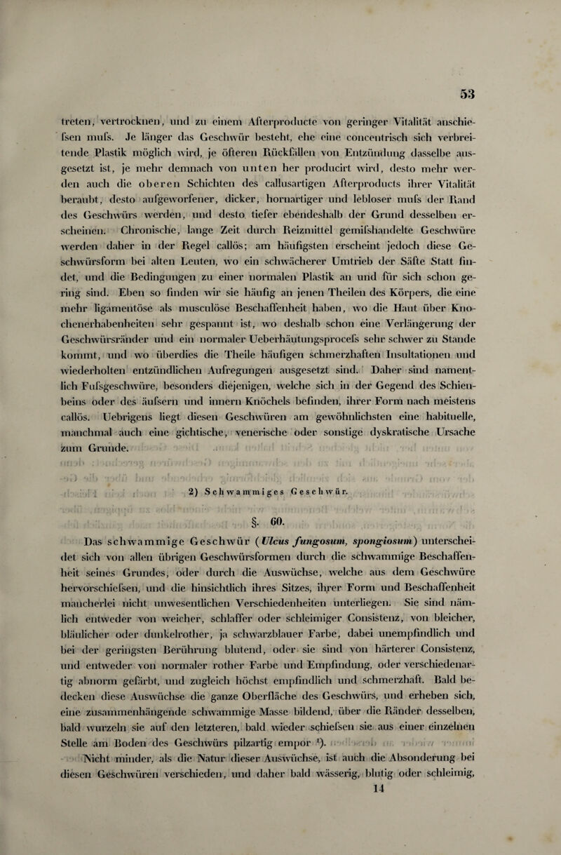 treten, vertrocknen, und zu einem Afterproducte von geringer Vitalität anschie- fsen mufs. Je länger das Geschwür besteht, ehe eine concentrisch sich verbrei¬ tende Plastik möglich wird, je öfteren Rückhillen von Entzündung dasselbe aus- gesetzt ist, je mehr demnach von unten her producirt wird, desto mehr wer¬ den auch die oberen Schichten des callusartigen Afterproducts ihrer Vitalität beraubt, desto aufgeworfener, dicker, hornartiger und lebloser mufs der Rand des Geschwürs werden, und desto tiefer ebendeshalb der Grund desselben er¬ scheinen. Chronische, lange Zeit durch Reizmittel gemifshandelte Geschwüre werden daher in der Regel callös; am häufigsten erscheint jedoch diese Ge¬ schwürsform bei alten Leuten, wo ein schwächerer Umtrieb der Säfte Statt fin¬ det, und die Bedingungen zu einer normalen Plastik an und für sich schon ge¬ ring sind. Eben so finden wir sie häufig an jenen Theilen des Körpers, die eine mehr ligamentöse als musculöse Beschaffenheit haben, wo die Haut über Kno- chenerhabenheiten sehr gespannt ist, wo deshalb schon eine Verlängerung der Geschwürsränder und ein normaler Ueberhäutungsprocefs sehr schwer zu Stande kommt, und wo überdies die Theile häufigen schmerzhaften Insultationen und wiederholten entzündlichen Aufregungen ausgesetzt sind. Daher sind nament¬ lich Fufsgeschwüre, besonders diejenigen, welche sich in der Gegend des Schien¬ beins oder des äufsern und innern Knöchels befinden, ihrer Form nach meistens callös. Uebrigens liegt diesen Geschwüren am gewöhnlichsten eine habituelle, manchmal auch eine gichtische, venerische oder sonstige dyskratische Ursache zum Grunde. ‘Mi jh : icl ‘)7‘Vg n ■ i r! ■ <» > ;' : <’ • i'V : . I ; • »> •' i* '*■> .; >!; -Mi) 4«;b T >/ ’ ü hi Mf •: ■ 0 >• i • •1 i * {) ? ?: • • = * > s ’C :! • , *im; •»;. . ? |i>'» <■ * •» :» 2) Schwammiges Gesell w ü r. . . . . . . • . fl l ;■ ■; I . ,(} . §. 60. Das schwammige Geschwür (Ulcus Jungosum, sptmgiosum) unterschei¬ det sich von allen übrigen Geschwürsformen durch die schwammige Beschaffen¬ heit seines Grundes, oder durch die Auswüchse, welche aus dem Geschwüre hervorschicfsen, und die hinsichtlich ihres Sitzes, ihrer Form und Beschaffenheit mancherlei nicht unwesentlichen Verschiedenheiten unterliegen. Sie sind näm¬ lich entweder von weicher, schlaffer oder schleimiger Consistenz, von bleicher, bläulicher oder dunkelrother, ja schwarzblauer Farbe, dabei unempfindlich und bei der geringsten Berührung blutend, oder sie sind von härterer Consistenz, und entweder von normaler rother Farbe und Empfindung, oder verschiedenar¬ tig abnorm gefärbt, und zugleich höchst empfindlich und schmerzhaft. Bald be¬ decken diese Auswüchse die ganze Oberfläche des Geschwürs, und erheben sich, eine zusammenhängende schwammige Masse bildend, über die Ränder desselben, bald wurzeln sie auf den letzteren, bald wieder schiefsen sie aus einer einzelnen Stelle am Boden des Geschwürs pilzartig empor 1). > ; INicht minder, als die Natur dieser Auswüchse, ist auch die Absonderung bei diesen Geschwüren verschieden, und daher bald wässerig, blutig oder schleimig, 14
