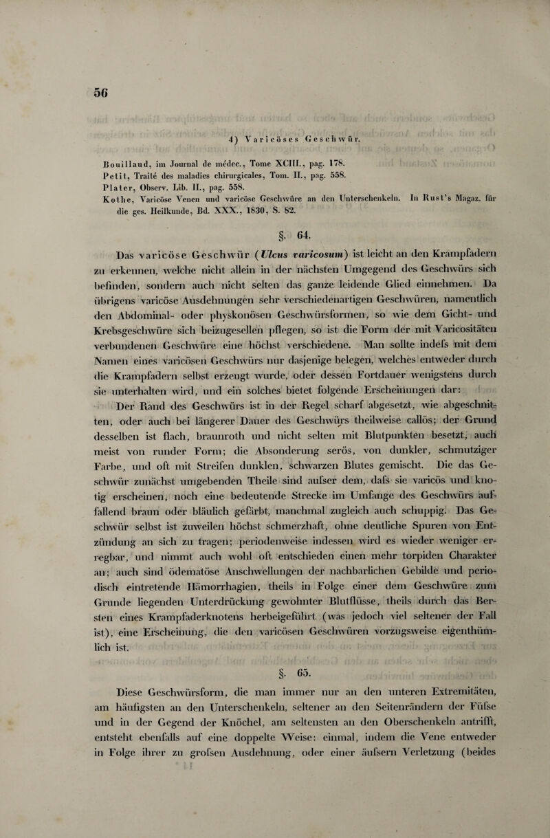 5 6 4) Varicöses Geschwür. Bouillaud, im Journal de medec., Tome XCIII., pag. 178. Petit, Traite des maladies chirurgicales, Tom. II., pag. 558. P lat er, Observ. Lib. II., pag. 558. Kothe, Varicöse Venen und varicöse Geschwüre an den Unterschenkeln. In Rust’s Magaz. für die ges. Heilkunde, Bd. XXX., 1830, S. 82. §. C4. Das varicöse Geschwür ( Ulcus varicosum) ist leicht an den Krampfadern zu erkennen, welche nicht allein in der nächsten Umgegend des Geschwürs sich befinden, sondern auch nicht selten das ganze leidende Glied einnehmen. Da übrigens varicöse Ausdehnungen sehr verschiedenartigen Geschwüren, namentlich den Abdominal- oder physkonösen Geschwürsformen, so wie dem Gicht- und Krebsgeschwüre sich beizugesellen pflegen, so ist die Form der mit Varicositäten verbundenen Geschwüre eine höchst verschiedene. Man sollte indels mit dem Namen eines varicösen Geschwürs nur dasjenige belegen, welches entweder durch die Krampfadern selbst erzeugt wurde, oder dessen Fortdauer wenigstens durch sie unterhalten wird, und ein solches bietet folgende Erscheinungen dar: Der Piand des Geschwürs ist in der Piegel scharf abgesetzt, wie abgeschnit¬ ten, oder auch bei längerer Dauer des Geschwürs theilweise callös; der Grund desselben ist flach, braunroth und nicht selten mit Blutpunkten besetzt, auch meist von runder Form; die Absonderung serös, von dunkler, schmutziger Farbe, und oft mit Streifen dunklen, schwarzen Blutes gemischt. Die das Ge¬ schwür zunächst umgebenden Theile sind aufser dem, dafs sie varicös und kno¬ tig erscheinen, noch eine bedeutende Strecke im Umfange des Geschwürs auf¬ fallend braun oder bläulich gefärbt, manchmal zugleich auch schuppig. Das Ge¬ schwür selbst ist zuweilen höchst schmerzhaft, ohne deutliche Spuren von Ent¬ zündung an sich zu tragen; periodenweise indessen wird es wieder weniger er¬ regbar, und nimmt auch wohl oft entschieden einen mehr torpiden Charakter an; auch sind ödematöse Anschwellungen der nachbarlichen Gebilde und perio¬ disch eintretende Hämorrhagien, theils in Folge einer dem Geschwüre zum Grunde liegenden Unterdrückung gewohnter Blutflüsse, theils durch das Ber¬ sten eines Krampfaderknotens herbeigeführt (was jedoch viel seltener der Fall ist), eine Erscheinung, die den varicösen Geschwüren vorzugsweise eigenthüm- lich ist. §. 65. Diese Geschwürsform, die man immer nur an den unteren Extremitäten, am häufigsten an den Unterschenkeln, seltener an den Seitenrändern der Füfse und in der Gegend der Knöchel, am seltensten an den Oberschenkeln antrifft, entsteht ebenfalls auf eine doppelte Weise: einmal, indem die Vene entweder in Folge ihrer zu grofsen Ausdehnung, oder einer äufsern Verletzung (beides