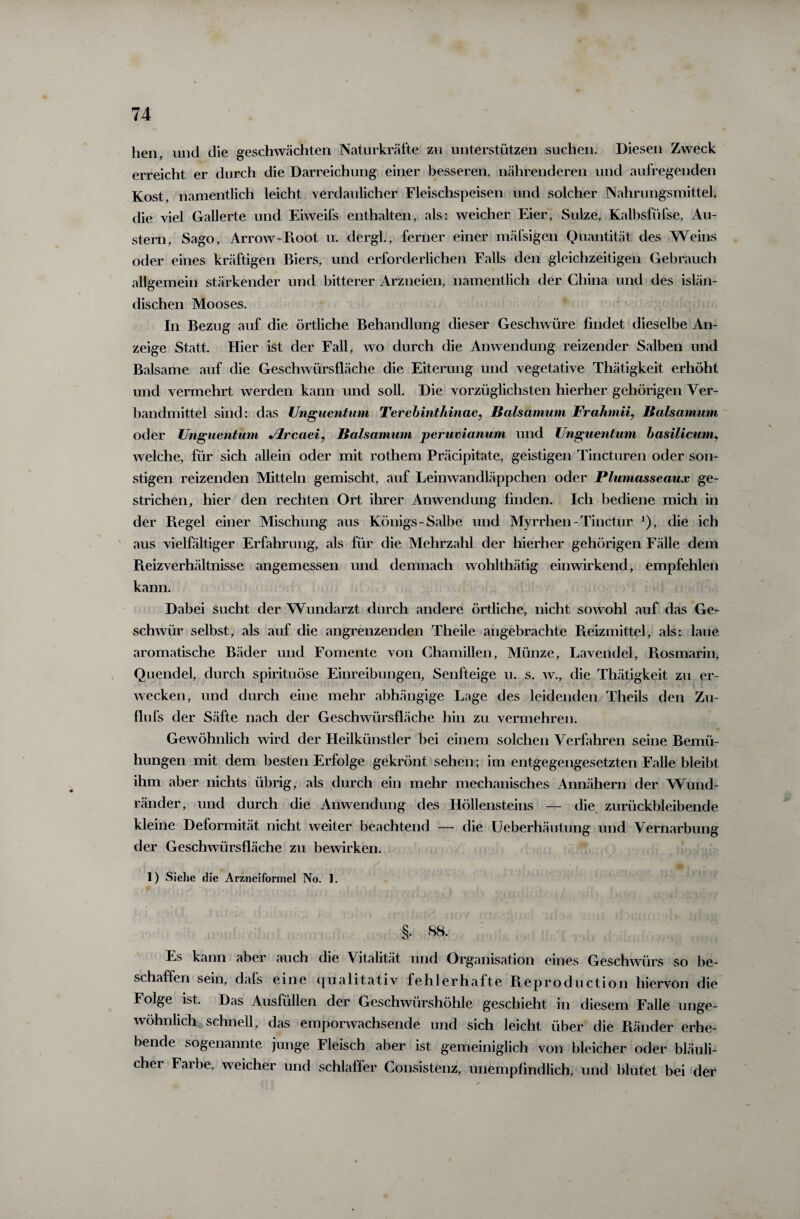 hen, und die geschwächten Naturkräfte zu unterstützen suchen. Diesen Zweck erreicht er durch die Darreichung einer besseren, nährenderen und aufregenden Kost, namentlich leicht verdaulicher Fleischspeisen und solcher Nahrungsmittel, die viel Gallerte und Eiweifs enthalten, als: weicher Eier, Sülze, Kalbsfiifse, Au¬ stern, Sago, Arrow-Pvoot u. dergl., ferner einer mäfsigen Quantität des Weins oder eines kräftigen Biers, und erforderlichen Falls den gleichzeitigen Gebrauch allgemein stärkender und bitterer Arzneien, namentlich der China und des islän¬ dischen Mooses. In Bezug auf die örtliche Behandlung dieser Geschwüre findet dieselbe An¬ zeige Statt. Hier ist der Fall, wo durch die Anwendung reizender Salben und Balsame auf die Geschwürsfläche die Eiterung und vegetative Thätigkeit erhöht und vermehrt werden kann und soll. Die vorzüglichsten hierher gehörigen Ver¬ bandmittel sind: das Unguentum Terebinthinae, Baisamum Frahmii, Baisamum oder Unguentum Jlrcaei, Baisamum perumanum und Unguentum basilicum, welche, für sich allein oder mit rothem Präcipitate, geistigen Tincturen oder son¬ stigen reizenden Mitteln gemischt, auf Leinwandläppchen oder Plumasseaux ge¬ strichen, hier den rechten Ort ihrer Anwendung finden. Ich bediene mich in der Regel einer Mischung aus Königs-Salbe und Myrrhen - Tinctur J), die ich aus vielfältiger Erfahrung, als für die Mehrzahl der hierher gehörigen Fälle dem Reizverhältnisse angemessen und demnach wohlthätig einwirkend, empfehlen kann. Dabei sucht der Wundarzt durch andere örtliche, nicht sowohl auf das Ge¬ schwür selbst, als auf die angrenzenden Theile angebrachte Reizmittel, als: laue aromatische Bäder und Fomente von Chamillen, Münze, Lavendel, Rosmarin, Quendel, durch spirituöse Einreibungen, Senfteige u. s. w., die Thätigkeit zu er¬ wecken, und durch eine mehr abhängige Lage des leidenden Theils den Zu- flufs der Säfte nach der Geschwürsfläche hin zu vermehren. Gewöhnlich wird der Heilkünstler bei einem solchen Verfahren seine Bemü¬ hungen mit dem besten Erfolge gekrönt sehen; im entgegengesetzten Falle bleibt ihm aber nichts übrig, als durch ein mehr mechanisches Annähern der Wund¬ ränder, und durch die Anwendung des Höllensteins — die zurückbleibende kleine Deformität nicht weiter beachtend — die Ueberhäutung und Vernarbung der Geschwürsfläche zu bewirken. j*- . J 4 1) Siehe die Arzneiformel No. 1. §. 88. Es kann aber auch die Vitalität und Organisation eines Geschwürs so be¬ schaffen sein, dafs eine qualitativ fehlerhafte Reproduction hiervon die Folge ist. Das Ausfüllen der Geschwürshöhle geschieht in diesem Falle unge¬ wöhnlich schnell, das emporwachsende und sich leicht über die Ränder erhe¬ bende sogenannte junge Fleisch aber ist gemeiniglich von bleicher oder bläuli¬ cher Faibe, weicher und schlaffer Consistenz, unempfindlich, und blutet bei der