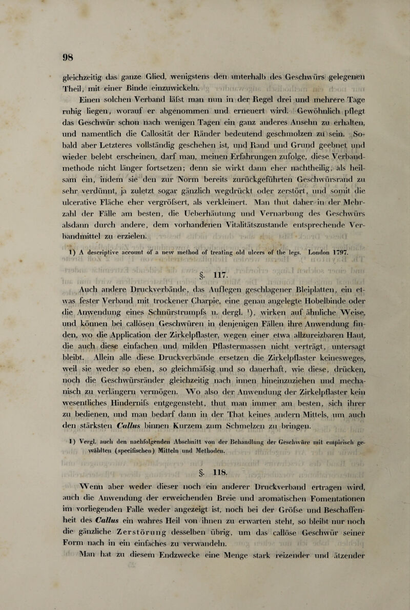gleichzeitig das ganze Glied, wenigstens den unterhalb des Geschwürs gelegenen Theil, mit einer Binde einzuwickeln. Einen solchen Verband läfst man nun in der Regel drei und mehrere Tage ruhig liegen, worauf er abgenommen und erneuert wird. Gewöhnlich pflegt das Geschwür schon nach wenigen Tagen ein ganz anderes Ansehn zu erhalten, und namentlich die Callosität der Ptänder bedeutend geschmolzen zii sein. So¬ bald aber Letzteres vollständig geschehen ist, und Rand und Grund geebnet und wieder belebt erscheinen, darf man, meinen Erfahrungen zufolge, diese Verband¬ methode nicht länger fortsetzen; denn sie wirkt dann eher nachtheilig, als heil¬ sam ein, indem sie den zur Norm bereits zurückgeführten Geschwürsrand zu sehr verdünnt, ja zuletzt sogar gänzlich wegdrückt oder zerstört, und somit die ulcerative Fläche eher vergröfsert, als verkleinert. Man thut daher in der Mehr¬ zahl der Fälle am besten, die Ueberhäutung und Vernarbung des Geschwürs alsdann durch andere, dem vorhandenen Vitalitätszustande entsprechende Ver¬ bandmittel zu erzielen. 1) A descriptive aceount of a new method of treating old ulcers of the legs. London 1797. V ' i  . * -» c r ♦ j* * • ( * '» | • •• x ?£  * §. 117. Auch andere Druckverbände, das Auflegen geschlagener Bleiplatten, ein et¬ was fester Verband mit trockener Charpie, eine genau angelegte Hobelbinde oder die Anwendung eines Schnürstrumpfs u. dergl. *), wirken auf ähnliche Weise, und können bei callösen Geschwüren in denjenigen Fällen ihre Anwendung fin¬ den, wo die Application der Zirkelpflaster, wegen einer etwa allzureizbaren Haut, die auch diese einfachen und milden Pflastermassen nicht verträgt, untersagt bleibt. Allein alle diese Druckverbände ersetzen die Zirkelpflaster keinesweges, weil sie weder so eben, so gleichmäfsig und so dauerhaft, wie diese, drücken, noch die Geschwürsränder gleichzeitig nach innen hineinzuziehen und mecha¬ nisch zu verlängern vermögen. Wo also der Anwendung der Zirkelpflaster kein wesentliches Hindernifs entgegensteht, thut man immer am besten, sich ihrer zu bedienen, und man bedarf dann in der That keines andern Mittels, um auch den stärksten Callus binnen Kurzem zum Schmelzen zu bringen. 1) Vergl. auch den nachfolgenden Abschnitt von der Behandlung der Geschwüre mit empirisch ge¬ wählten (specifischen) Mitteln und Methoden. §- Uh- Wenn aber weder dieser noch ein anderer Druckverband ertragen wird, auch die Anwendung der erweichenden Breie und aromatischen Fomentationen im vorliegenden Falle weder angexeigt ist, noch bei der Gröfse und Beschaffen¬ heit des Callus ein wahres Heil von ihnen zu erwarten steht, so bleibt nur noch die gänzliche Zerstörung desselben übrig, um das callöse Geschwür seiner Form nach in ein einfaches zu verwandeln. Man hat zu diesem Endzwecke eine Menge stark reizender und ätzender