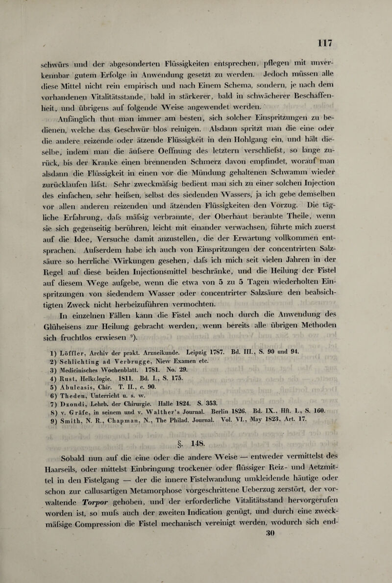 ✓ schwüre und der abgesonderten Flüssigkeiten entsprechen, pflegen mit unver¬ kennbar gutem Erfolge in Anwendung gesetzt zu werden. Jedoch müssen alle diese Mittel nicht rein empirisch und nach Einem Schema, sondern, je nach dem vorhandenen Vitalitätsstande, bald in stärkerer, bald in schwächerer Beschaffen¬ heit, und übrigens auf folgende Weise angewendet werden. Anfänglich thut man immer am besten, sich solcher Einspritzungen zu be¬ dienen, welche das Geschwür blos reinigen. Alsdann spritzt man die eine oder die andere reizende oder ätzende Flüssigkeit in den Hohlgang ein, und hält die¬ selbe, indem man die äufsere Oeffnung des letztem verschliefst, so lange zu¬ rück, bis der Kranke einen brennenden Schmerz davon empfindet, worauf man alsdann die Flüssigkeit in einen vor die Mündung gehaltenen Schwamm wieder zurücklaufen läfst. Sehr zweckmäfsig bedient man sich zu einer solchen Injection des einfachen, sehr heifsen, selbst des siedenden Wassers, ja ich gebe demselben vor allen anderen reizenden und ätzenden Flüssigkeiten den Vorzug. Die täg¬ liche Erfahrung, dafs mäfsig verbrannte, der Oberhaut beraubte Theile, wenn sie sich gegenseitig berühren, leicht mit einander verwachsen, führte mich zuerst auf die Idee, Versuche damit anzustellen, die der Erwartung vollkommen ent¬ sprachen. Aufserdem habe ich auch von Einspritzungen der concentrirten Salz¬ säure so herrliche Wirkungen gesehen, dafs ich mich seit vielen Jahren in der Kegel auf diese beiden Injectionsmittel beschränke, und die Heilung der Fistel auf diesem Wege aufgebe, wenn die etwa von 5 zu 5 Tagen wiederholten Ein¬ spritzungen von siedendem Wasser oder concentrirter Salzsäure den beabsich¬ tigten Zweck nicht herbeizuführen vermochten. In einzelnen Fällen kann die Fistel auch noch durch die Anwendung des Glüheisens zur Heilung gebracht werden, wenn bereits alle übrigen Methoden sich fruchtlos erwiesen 9). 1) Löffler, Archiv der prakt. Arzneikunde. Leipzig 1787. Bd. III., S. 90 und 94. 2) Sclilichting ad Verbrugge, Niew Examen etc. 3) Medicinisches Wochenblatt. 1781. No. 29. 4) Rust, llclkclogie. 1811. Bd. I., S. 175. 5) Abulcasis, Chir. T. II., c. 90. 6) Theden, Unterricht u. s. w. 7) Dzondi, Lehrb. der Chirurgie. Halle 1824. S. 353. 8) v. Gräfe, in seinem und v. Walther’s Journal. Berlin 1826. Bd. IX., Hft. 1., S. 160. 9) Smith, N. R., Chapman, N., The Philad. Journal. Vol. VI., May 1823, Art. 17. §. 148. Sobald nun auf die eine oder die andere Weise — entweder vermittelst des Haarseils, oder mittelst Einbringung trockener oder flüssiger Piciz - und Aetzmit- tel in den Fistelgang — der die innere Fistelwandung umkleidende häutige oder schon zur callusartigen Metamorphose vorgeschrittene Ueberzug zerstört, der vor¬ waltende Torpor gehoben, und der erforderliche Vitalitätsstand hervorgerufen worden ist, so mufs auch der zweiten Indication genügt, und durch eine zweck- mäfsige Compression die Fistel mechanisch vereinigt werden, wodurch sich end- 30