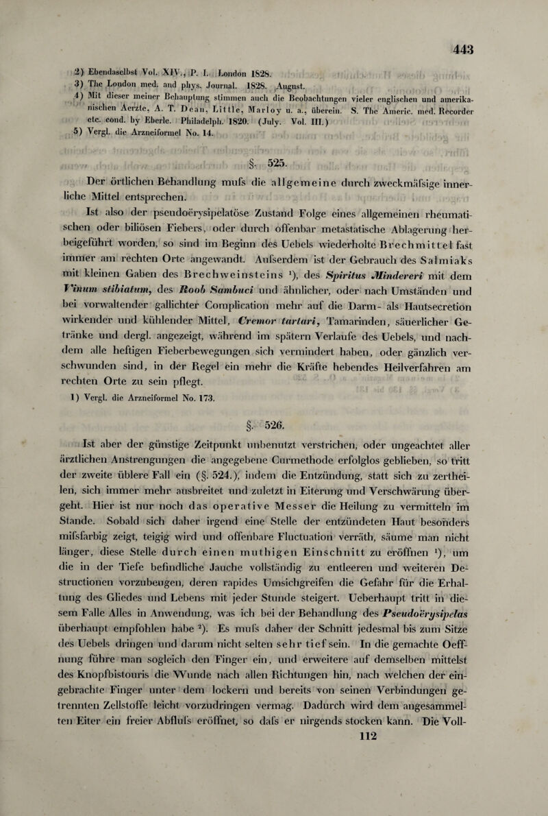 2) Ebendaselbst Vol. XIV., P. I. London 1828. 3) The London med. and phys. Journal. 1828. August. 4) Mit dieser meiner Behauptung stimmen auch die Beobachtungen vieler englischen und amerika¬ nischen Äeizte, A. T. Dean, Little, Marloy u. a., überein. S. Tbc Americ. med. Recorder etc. cond. by Eberle. Philadelph. 1820. (July. Vol. III.) 5) Vergl. die Arzneiformel No. 14. §. 525. Der örtlichen Behandlung mufs die allgemeine durch zweckmäßige inner¬ liche Mittel entsprechen. Ist also der pseudoerysipelatöse Zustand Folge eines allgemeinen rheumati¬ schen oder biliösen Fiebers, oder durch offenbar metastatische Ablagerung her- beigelührt worden, so sind im Beginn des Uebels wiederholte Brechmittel fast immer am rechten Orte angewandt. Aufserdem ist der Gebrauch des Salmiaks mit kleinen Gaben des Br ech weinst eins *), des Spiritus JUindereri mit dem i'inuin stibiatum, des Mo ob Sambuci und ähnlicher, oder nach Umständen und hei vorwaltender gallichter Complication mehr auf die Darm- als Hautsecretion wirkender und kühlender Mittel, Cremor tartari, Tamarinden, säuerlicher Ge¬ tränke und dergl. angezeigt, während im spätem Verlaufe des Uebels, und nach¬ dem alle heftigen Fieberbewegungen sich vermindert haben, oder gänzlich ver¬ schwunden sind, in der Regel ein mehr die Kräfte hebendes Heilverfahren am rechten Orte zu sein pflegt. 1) Vergl. die Arzneiformel No. 17.3. §. 526. Ist aber der günstige Zeitpunkt unbenutzt verstrichen, oder ungeachtet aller ärztlichen Anstrengungen die angegebene Curmethode erfolglos geblieben, so tritt der zweite üblere Fall ein (§. 524.), indem die Entzündung, statt sich zu zerthei- len, sich immer mehr ausbreitet und zuletzt in Eiterung und Verschwärung über¬ geht. Hier ist nur noch das operative Messer die Heilung zu vermitteln im Stande. Sobald sich daher irgend eine Stelle der entzündeten Haut besonders mifsfarbig zeigt, teigig wird und offenbare Fluctuation verräth, säume man nicht länger, diese Stelle durch einen muthigen Einschnitt zu eröffnen *), um die in der Tiefe befindliche Jauche vollständig zu entleeren und weiteren De- structionen vorzubeugen, deren rapides Umsichgreifen die Gefahr für die Erhal¬ tung des Gliedes und Lebens mit jeder Stunde steigert. Ueberhaupt tritt in die¬ sem Falle Alles in Anwendung, was ich bei der Behandlung des Pseudoery sipelas überhaupt empfohlen habe 2). Es mufs daher der Schnitt jedesmal bis zum Sitze des Uebels dringen und darum nicht selten sehr tief sein. In die gemachte Oeff- nung führe man sogleich den Finger ein, und erweitere auf demselben mittelst des Knopfbistouris die Wunde nach allen Richtungen hin, nach welchen der ein- gebrachte Finger unter dem lockern und bereits von seinen Verbindungen ge¬ trennten Zellstoffe leicht vorzudringen vermag. Dadurch wird dem angesammel¬ ten Eiter ein freier Abflufs eröffnet, so dafs er nirgends stocken kann. Die Voll- 112