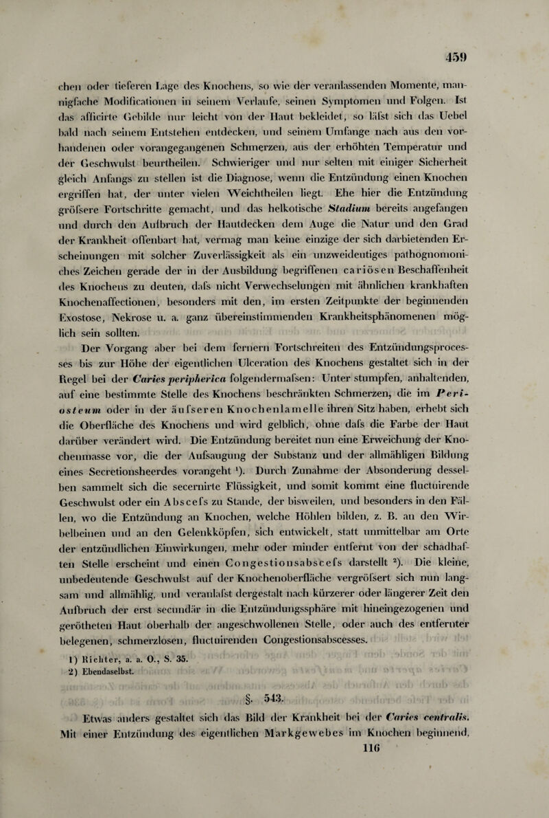 chen oder tieferen Lage des Knochens, so wie der veranlassenden Momente, man¬ nigfache Modificationen in seinem Verlaufe, seinen Symptomen und Folgen. Ist das afficirte Gebilde nur leicht von der Haut bekleidet, so lälst sich das Uebel bald nach seinem Entstehen entdecken, und seinem Umfange nach aus den vor¬ handenen oder vorangegangenen Schmerzen, aus der erhöhten Temperatur und der Geschwulst beurtheilen. Schwieriger und nur selten mit einiger Sicherheit gleich Anfangs zu stellen ist die Diagnose, wenn die Entzündung einen Knochen ergriffen hat, der unter vielen Weichtheilen liegt. Ehe hier die Entzündung gröfsere Fortschritte gemacht, und das heikotische Stadium bereits angefangen und durch den Aulbruch der Hautdecken dem Auge die Natur und den Grad der Krankheit offenbart hat, vermag man keine einzige der sich darbietenden Er¬ scheinungen mit solcher Zuverlässigkeit als ein unzweideutiges pathognomoni- ches Zeichen gerade der in der Ausbildung begriffenen cariösen Beschaffenheit des Knochens zu deuten, dafs nicht Verwechselungen mit ähnlichen krankhaften Knochenaffectionen, besonders mit den, im ersten Zeitpunkte der beginnenden Exostose, Nekrose u. a. ganz übereinstimmenden Krankheitsphänomenen mög¬ lich sein sollten. Der Vorgang aber bei dem fernem Fortschreiten des Entzündungsproces- ses bis zur Höhe der eigentlichen Ulceration des Knochens gestaltet sich in der Regel bei der Carics peripherica folgendermafsen: Unter stumpfen, anhaltenden, auf eine bestimmte Stelle des Knochens beschränkten Schmerzen, die im Perl¬ öste um oder in der äufsereil Knochenlamelle ihren Sitz haben, erhebt sich die Oberfläche des Knochens und wird gelblich, ohne dafs die Farbe der Haut darüber verändert wird. Die Entzündung bereitet nun eine Erweichung der Kno¬ chenmasse vor, die der Aufsaugung der Substanz und der allmähligen Bildung eines Secretionsheerdes vorangeht 1). Durch Zunahme der Absonderung dessel¬ ben sammelt sich die secernirte Flüssigkeit, und somit kommt eine fluctuirende Geschwulst oder ein Abscefs zu Stande, der bisweilen, und besonders in den Fäl¬ len, wo die Entzündung an Knochen, welche Höhlen bilden, z. B. an den Wir¬ belbeinen und an den Gelenkköpfen, sich entwickelt, statt unmittelbar am Orte der entzündlichen Einwirkungen, mein' oder minder entfernt von der schadhaf¬ ten Stelle erscheint und einen Congestionsabscefs darstellt 2). Die kleine, unbedeutende Geschwulst auf der Knochenoberfläche vergröfsert sich nun lang¬ sam und allmählig, und veranlafst dergestalt nach kürzerer oder längerer Zeit den Aufbruch der erst secundär in die Entzündungssphäre mit hineingezogenen und gerötheten Haut oberhalb der angeschwollenen Stelle, oder auch des entfernter belegenen, schmerzlosen, fluctuirenden Congestionsabscesses. 1) Richter, a. a. O., S. 35. 2) Ebendaselbst. §. 543. Etwas anders gestaltet sich das Bild der Krankheit bei der Caries centralis. Mit einer Entzündung des eigentlichen Markgewebes im Knochen beginnend, 11G