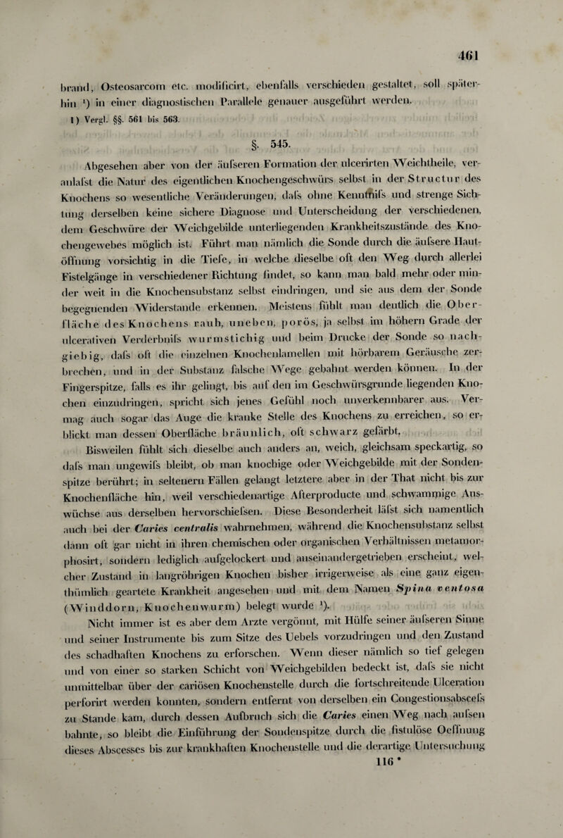 brand, Osteosarcom etc. modificirt, ebentalls verschieden gestaltet, soll hin *) in einer diagnostischen Parallele genauer ausgeführt werden. später- 1) Vergl. §§. 561 bis 563. §. 545. Abgesehen aber von der äufseren Formation der ulcerirten Weichtheile, ver- anlafst die Natur des eigentlichen Knochengeschwürs selbst in der Structur des Knochens so wesentliche Veränderungen, dafs ohne Kenntnifs und strenge Sich¬ tung derselben keine sichere Diagnose und Unterscheidung der verschiedenen, dem Geschwüre der Weichgebilde unterliegenden Krankheitszustände des Kno¬ chengewebes möglich ist. Führt man nämlich die Sonde durch die äufsere Haut¬ öffnung vorsichtig in die Tiefe, in welche dieselbe oft den Weg durch allerlei Fistelgänge in verschiedener Richtung findet, so kann man bald mein odei min¬ der weit in die Knochensubstanz selbst eindringen, und sie aus dem der Sonde begegnenden Widerstande erkennen. Meistens fühlt man deutlich die Ober¬ fläche des Knochens rauh, uneben, porös, ja selbst im höhern Grade der ulcerativen Verderbnils wurmstichig und beim Diucke dei Sonde so nach giebig, dafs oft die einzelnen Knochenlamellen mit hörbarem Geräusche zer¬ brechen, und in der Substanz falsche Wege gebahnt werden können. In der Fingerspitze, falls es ihr gelingt, bis auf den im Geschwürsgrunde liegenden Kno¬ chen einzudringen, spricht sich jenes Gefühl noch unverkennbarer aus. Ver¬ mag auch sogar das Auge die kranke Stelle des Knochens zu erreichen, so er¬ blickt man dessen Oberfläche bräunlich, oft schwarz gefärbt. Bisweilen fühlt sich dieselbe auch anders an, weich, gleichsam speckartig, so dafs man ungewifs bleibt, ob man knochige oder Weichgebilde mit der Sonden¬ spitze berührt; in seltenem Fällen gelangt letztere aber in dei 4hat nicht bis zui Knochenfläche hin, weil verschiedenartige Alterproducte und schwammige Aus¬ wüchse aus derselben hervorschiefsen. Diese Besonderheit läfst sich namentlich auch bei der Caries centralis wahrnehmen, während die Knochensubstanz selbst dann oft gar nicht in ihren chemischen oder organischen Verhältnissen metamor- phosirt, sondern lediglich aufgelockert und auseinandergetrieben ei scheint, wel¬ cher Zustand in langröhrigen Knochen bisher irrigerweise als eine ganz eigen- thümlich geartete Krankheit angesehen und mit dem Namen Spina ventosa (Winddorn, Knochen wurm) belegt wurde J). Nicht immer ist es aber dem Arzte vergönnt, mit Hülfe seiner äulseren Sinne und seiner Instrumente bis zum Sitze des Uebels vorzudringen und den Zustand des schadhaften Knochens zu erforschen. Wenn dieser nämlich so tief gelegen und von einer so starken Schicht von Weichgebilden bedeckt ist, dafs sie nicht unmittelbar über der cariösen Knochenstelle durch die fortschreitende Ulceiation perforirt werden konnten, sondern entfernt von derselben ein Congestionsabscefs zu Stande kam, durch dessen Aufbruch sich die Caries einen Weg nach aufsen bahnte, so bleibt die Einführung der Sondenspitze durch die fistulöse Oeffnung dieses Abscesscs bis zur krankhaften Knochenstelle und die derartige Untersuchung 116 *
