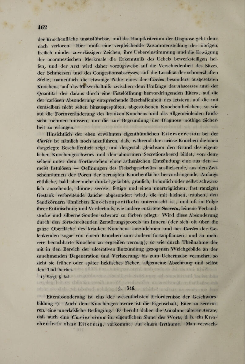 der Knochenfläche unausführbar, und das Hauptkriterium der Diagnose gellt dem¬ nach verloren. Hier mufs eine vergleichende Zusammenstellung der übrigen, freilich minder zuverlässigen Zeichen, ihre Uebereinstimmung und die Erwägung der anamnestischen Merkmale die Erkenntnifs des Uebels bewerkstelligen hel¬ fen, und der Arzt wird daher vorzugsweise auf die Verschiedenheit des Sitzes, der Schmerzen und des Congestionsabscesses, auf die Localität der schmerzhaften Stelle, namentlich die etwanige Nähe eines der Caries besonders ausgesetzten Knochens, auf das Mifsverhältnifs zwischen dem Umfange des Abscesses und der Quantität des daraus durch eine Fistelöffnung hervordringenden Eiters, auf die der cariösen Absonderung entsprechende Beschaffenheit des letztem, auf die mit demselben nicht selten hinausgespülten, abgestofsenen Knochentheilchen, so wie auf die Formveränderung des kranken Knochens und das Allgemeinleiden Rück¬ sicht nehmen müssen, um die zur Begründung der Diagnose nöthige Sicher¬ heit zu erlangen. Hinsichtlich der eben erwähnten eigenthümlichen Eitersecretion bei der Caries ist nämlich noch anzuführen, dafs, während der cariöse Knochen die oben dargelegte Beschaffenheit zeigt, und dergestalt gleichsam den Grund des eigent¬ lichen Knochengeschwürs und den abnormen Secretionsheerd bildet, von dem¬ selben unter dem Fortbestehen einer asthenischen Entzündung eine aus den — meist fistulösen — Oeffnungen des Fleischgeschwürs ausfliefsende, aus den Zwi¬ schenräumen der Poren der zernagten Knochenfläche hervordringende, Anfangs röthliche, bald aber mehr dunkel gefärbte, graulich, bräunlich oder selbst schwärz¬ lich aussehende, dünne, seröse, fettige und einen unerträglichen, hist ranzigen Gestank verbreitende Jauche abgesondert wird, die mit kleinen, rauhen, den Sandkörnern ähnlichen Knochenpartikeln untermischt ist, und oft in Folge ihrer Entmischung und Verderbnil’s, wie andere entartete Secreta, leinene Verband¬ stücke und silberne Sonden schwarz zu färben pflegt. Wird diese Absonderung durch den fortschreitenden Zerstörungsprocefs im Innern (der sich oft über die ganze Oberfläche des kranken Knochens auszudehnen und bei Caries der Ge¬ lenkenden sogar von einem Knochen zum andern fortzupflanzen, und so meh¬ rere benachbarte Knochen zu ergreifen vermag), so wie durch Theilnahme der mit in den Bereich der ulcerativen Entzündung gezogenen Weichgebilde an der zunehmenden Degeneration und Verheerung, bis zum Uebermafse vermehrt, so zieht sie früher oder später hektisches Fieber, allgemeine Abzehrung und selbst den Tod herbei. 1) Vergl. §. 541. §. 546. Eiterabsonderung ist eins der wesentlichsten Erfordernisse der Geschwürs¬ bildung x). Auch dem Knochengeschwüre ist die Eigenschaft, Eiter zu secerhi- ren, eine unerläfsliche Bedingung. Es beruht daher die Annahme älterer Aerzte, dafs auch eine Caries sicca im eigentlichen Sinne des Worts, d. h. ein Kno¬ chen fr afs ohne Eiterung, vorkomme, auf einem Irrthume. Man verwech-