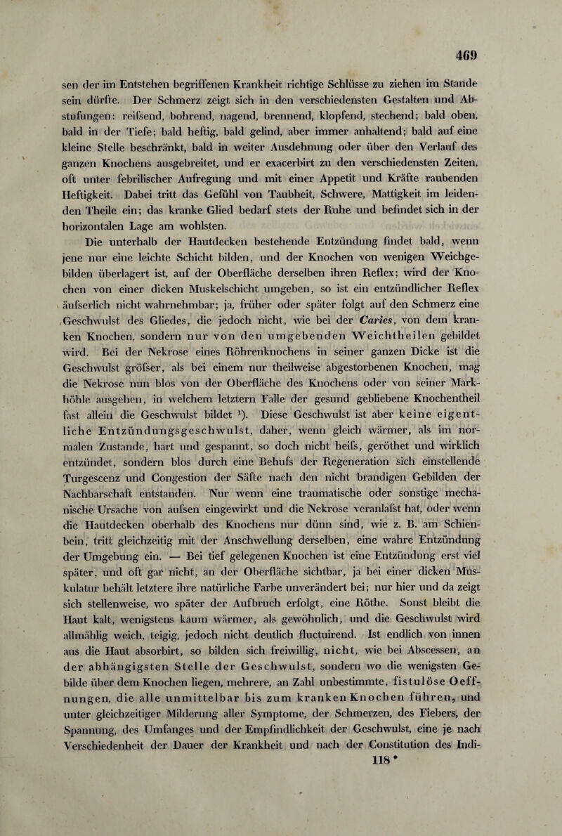 sen der im Entstehen begriffenen Krankheit richtige Schlüsse zu ziehen im Stande sein dürfte. Der Schmerz zeigt sich in den verschiedensten Gestalten und Ab¬ stufungen: reifsend, bohrend, nagend, brennend, klopfend, stechend; bald oben, bald in der Tiefe; bald heftig, bald gelind, aber immer anhaltend; bald auf eine kleine Stelle beschränkt, bald in weiter Ausdehnung oder über den Verlauf des ganzen Knochens ausgebreitet, und er exacerbirt zu den verschiedensten Zeiten, oft unter febrilischer Aufregung und mit einer Appetit und Kräfte raubenden Heftigkeit. Dabei tritt das Gefühl von Taubheit, Schwere, Mattigkeit im leiden¬ den Theile ein; das kranke Glied bedarf stets der Ruhe und befindet sich in der horizontalen Lage am wohlsten. Die unterhalb der Hautdecken bestehende Entzündung findet bald, wenn jene nur eine leichte Schicht bilden, und der Knochen von wenigen Weichge¬ bilden überlagert ist, auf der Oberfläche derselben ihren Reflex; wird der Kno¬ chen von einer dicken Muskelschicht umgeben, so ist ein entzündlicher Reflex äufserlich nicht wahrnehmbar; ja, früher oder später folgt auf den Schmerz eine Geschwulst des Gliedes, die jedoch nicht, wie bei der Caries, von dem kran¬ ken Knochen, sondern nur von den umgebenden Weichtheilen gebildet wird. Bei der Nekrose eines Röhrenknochens in seiner ganzen Dicke ist die Geschwulst gröfser, als bei einem nur theilweise abgestorbenen Knochen, mag die Nekrose nun blos von der Oberfläche des Knochens oder von seiner Mark¬ höhle ausgehen, in welchem letztem Falle der gesund gebliebene Knochentheil fast allein die Geschwulst bildet *). Diese Geschwulst ist aber keine eigent¬ liche Entzündungsgeschwulst, daher, wenn gleich wärmer, als im nor¬ malen Zustande, hart und gespannt, so doch nicht heifs, geröthet und wirklich entzündet, sondern blos durch eine Behufs der Regeneration sich einstellende Turgescenz und Congestion der Säfte nach den nicht brandigen Gebilden der Nachbarschaft entstanden. Nur wenn eine traumatische oder sonstige mecha¬ nische Ursache von aufsen eingewirkt und die Nekrose veranlafst hat, oder wenn die Hautdecken oberhalb des Knochens nur dünn sind, wie z. B. am Schien¬ bein, tritt gleichzeitig mit der Anschwellung derselben, eine wahre Entzündung der Umgebung ein. — Bei tief gelegenen Knochen ist eine Entzündung erst viel später, und oft gar nicht, an der Oberfläche sichtbar, ja bei einer dicken Mus¬ kulatur behält letztere ihre natürliche Farbe unverändert bei; nur hier und da zeigt sich stellenweise, wo später der Aufbruch erfolgt, eine Ptöthe. Sonst bleibt die Haut kalt, wenigstens kaum wärmer, als gewöhnlich, und die Geschwulst wird allmählig weich, teigig, jedoch nicht deutlich fluctuirend. Ist endlich von innen aus die Haut absorbirt, so bilden sich freiwillig, nicht, wie bei Abscessen, an der abhängigsten Stelle der Geschwulst, sondern wo die wenigsten Ge¬ bilde über dem Knochen liegen, mehrere, an Zahl unbestimmte, fistulöse Oeff- nungen, die alle unmittelbar bis zum kranken Knochen führen, und unter gleichzeitiger Milderung aller Symptome, der Schmerzen, des Fiebers, der Spannung, des Umfanges und der Empfindlichkeit der Geschwulst, eine je nach Verschiedenheit der Dauer der Krankheit und nach der Constitution des Indi- 118 #