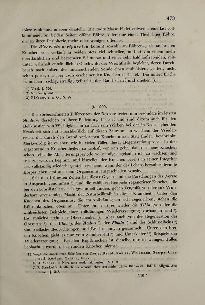 spitze rauh und uneben darstellt. Die todte Masse bildet entweder eine last voll¬ kommene, an beiden Seiten offene Röhre, oder nur einen Theil einer Röhre, die an ihrer Peripherie mehr oder weniger offen ist. Die JYecrosis peripherica kommt sowohl an Röhren-, als an breiten Knochen vor, verläuft in beiden stets viel schneller, und ist von einem mehr oberflächlichen und begrenzten Schmerze und einer sehr bald auftretenden, mit¬ unter wahrhaft entzündlichen Geschwulst der Weichtheile begleitet, deren Durch¬ bruch nach aufsen der untersuchenden Sonde einen entblöfsten, glatten, nicht selten porös, nie aber rauh erscheinenden Knochen darbietet. Die innere Fläche ist uneben, zackig, streifig, gefurcht, der Rand scharf und uneben 3). 1) Ycrgl. §. 570. 2) S. oben §. 551. 3) Richter, a. a. O., S. 88. §. 555. Die vorbezeichneten Differenzen der Nekrose treten nun besonders im letzten Stadium derselben in ihrer Bedeutung hervor, und sind darum auch für den Heilkünstler von Wichtigkeit, in so fern sein Wirken bei der in R.ede stehenden Krankheit sich fast ausschließlich auf diesen Zeitraum, in welchem der Wieder¬ ersatz der durch den Brand verlorenen Knochenmasse Statt findet, beschränkt. Merkwürdig ist es aber, wie in vielen Fällen dieser Regenerationsprocefs in den angrenzenden Knochentheilen so lebhaft vor sich geht, dafs dei neue Knochen schon, ehe die Abblätterungsperiode vollständig abgelaufen ist, zu wachsen und fest zu werden beginnt, und bisweilen der Knochen bereits in seiner Integrität fast vollständig wiederhergestellt erscheint, wenn der des Lebens beraubte, fremde Körper eben erst aus dem Organismus ausgeschieden wurde. Seit den frühesten Zeiten hat dieser Gegenstand die Forschungen der Aerzte in Anspruch genommen *), und die zahllosen Beispiele legeneiiitei Knochen, die bei den Schriftstellern sich gesammelt finden, geben Zeugnifs von der ans Wun¬ derbare grenzenden Macht der Naturheilkraft in dieser Krankheit. Untei den Knochen des Organismus, die am vollständigsten sich regeneriren, stehen die Röhrenknochen oben an. Unter ihnen ist es wieder die Tibia, von dei die zahlreichsten Beispiele einer vollständigen Wiedererzeugung vorhanden sind 2). Ihr zunächst steht der Oberschenkel 3). Aber auch von der Piegeneiation des Oberarms 4), der Ulna 5), des Radius 6), der Fibula 7) und des Schlüsselbeins 8) sind vielfache Beobachtungen und Beschreibungen gesammelt. Unter den brei¬ ten Knochen giebt es nur vom Schulterblatt9) und Unterkiefei ) Beispiele dei Wiedererzeugung. Bei den Kopfknochen ist dieselbe nur in wenigen Fällen beobachtet worden, bei runden Knochen niemals. 1) Yergl. die angeführten Schriften von Troja, David, Köhler, Weidmann, Scarpa, Char- meil, Kortum, Meding; ferner: M. J. Weber, in Nova acta acad. nat. curios. XII. 2. J. F. Meckel’s Handbuch der menschlichen Anatomie. Halle 1815 20. Bd. I. Allgem. Ana¬ tomie. §. 248. 119 *