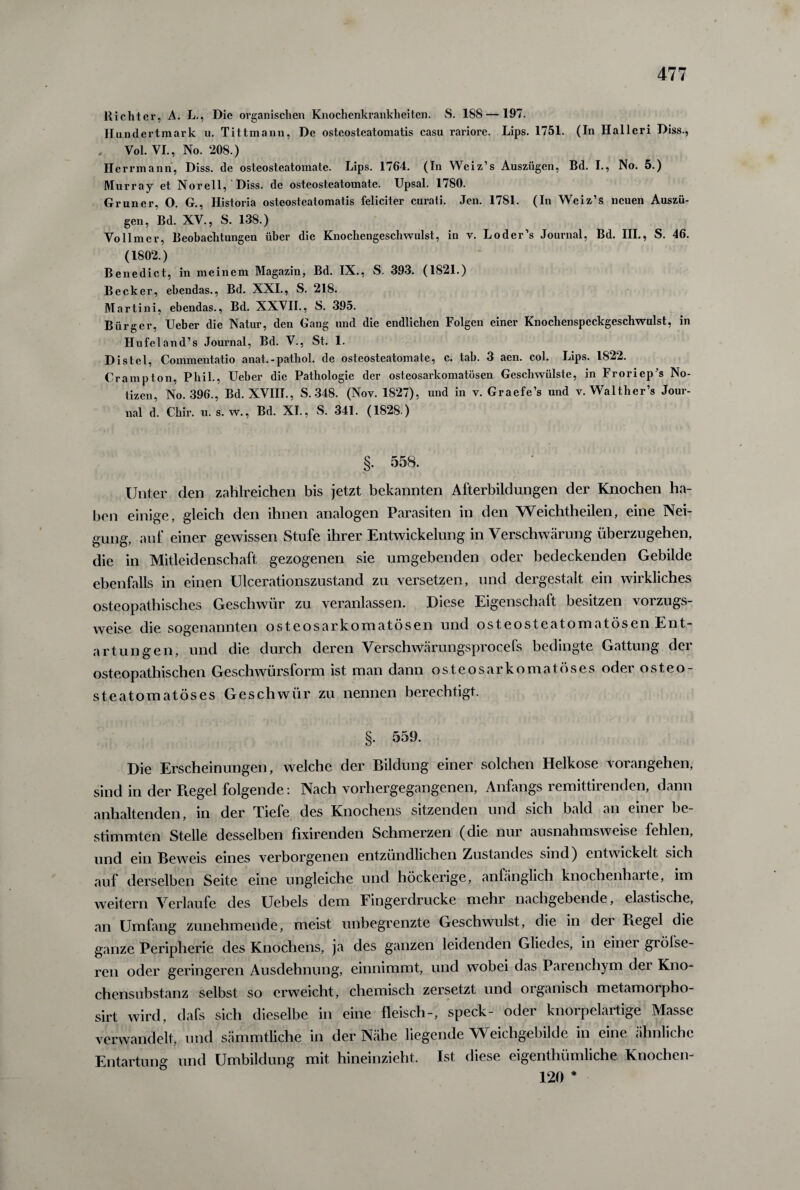 Hichter, A. L., Die organischen Knochenkrankheiten. S. 188 — 197. Hundertmark u. Tittmann, De osteosteatomatis casu rariore. Lips. 1751. (In Halleri Diss., Vol. VI., No. 208.) H errmann, Diss. de osteosteatomate. Lips. 1764. (In Weiz’s Auszügen, Bd. I., No. 5.) Murray et Norell, Diss. de osteosteatomate. Upsal. 1780. Grüner, O. G., Historia osteosteatomatis feliciter curati. Jen. 1781. (In Weiz’s neuen Auszü¬ gen, Bd. XV., S. 138.) Vollmer, Beobachtungen über die Knochengeschwulst, in v. Loder’s Journal, Bd. III., S. 46. (1802.) Benedict, in meinem Magazin, Bd. IX., S. 393. (1821.) Becker, ebendas., Bd. XXI., S. 218. Martini, ebendas., Bd. XXVII., S. 395. Bürger, Ueber die Natur, den Gang nnd die endlichen Folgen einer Knoclienspcckgeschwulst, in Hufeland’s Journal, Bd. V., St. 1. Distel, Commentatio anat.-pathol. de osteosteatomate, c. tab. 3 aen. col. Lips. 1S22. Crampton, Phil., Ueber die Pathologie der osteosarkomatösen Geschwülste, in Froriep’s No¬ tizen, No. 396., Bd. XVIII., S. 348. (Nov. 1827), und in v. Graefe’s und v. Walther’s Jour¬ nal d. Chir. u. s. w., Bd. XI., S. 341. (1828 ) §. 558. Unter den zahlreichen bis jetzt bekannten Afterbildungen der Knochen ha¬ ben einige, gleich den ihnen analogen Parasiten in den Weichtheilen, eine Nei¬ gung, auf einer gewissen Stufe ihrer Entwickelung in Verschwärung überzugehen, die in Mitleidenschaft gezogenen sie umgebenden oder bedeckenden Gebilde ebenfalls in einen Ulcerationszustand zu versetzen, und dergestalt ein wirkliches osteopathisches Geschwür zu veranlassen. Diese Eigenschalt besitzen vorzugs¬ weise die sogenannten osteosarkomatösen und osteosteatomatösen Ent¬ artungen, und die durch deren Verschwärungsprocefs bedingte Gattung der osteopathischen Geschwürsform ist man dann osteosarkomatöses oder osteo- steatomatöses Geschwür zu nennen berechtigt. §. 559. Die Erscheinungen, welche der Bildung einer solchen Helkose vorangehen, sind in der Piegel folgende: Nach vorhergegangenen, Anfangs remittirenden, dann anhaltenden, in der Tiefe des Knochens sitzenden und sich bald an einer be¬ stimmten Stelle desselben fixirenden Schmerzen (die nur ausnahmsweise fehlen, und ein Beweis eines verborgenen entzündlichen Zustandes sind) entwickelt sich auf derselben Seite eine ungleiche und höckerige, anfänglich knochenharte, im weitern Verlaufe des Uebels dem Fingerdrucke mehr nachgebende, elastische, an Umfang zunehmende, meist unbegrenzte Geschwulst, die in der Regel die ganze Peripherie des Knochens, ja des ganzen leidenden Gliedes, in einei grölse¬ ren oder geringeren Ausdehnung, einnimmt, und wobei das Parenchym der Kno¬ chensubstanz selbst so erweicht, chemisch zersetzt und organisch metamorpho- sirt wird, dafs sich dieselbe in eine fleisch-, speck- oder knorpelartige Masse verwandelt, und sämmtliche in der Nähe liegende Weichgebilde in eine ähnliche Entartung und Umbildung mit hineinzieht. Ist diese eigenthümliche Knochen- 120 *