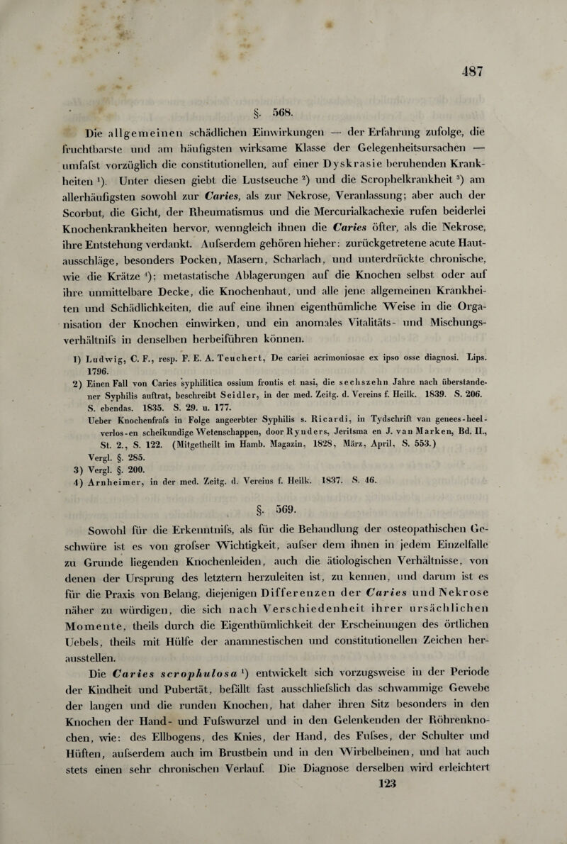 \ 487 §. 568. Die allgemeinen schädlichen Einwirkungen — der Erfahrung zufolge, die fruchtbarste und am häufigsten wirksame Klasse der Gelegenheitsursachen — umfafst vorzüglich die constitutioneilen, auf einer Dyskrasie beruhenden Krank¬ heiten J). Unter diesen giebt die Lustseuche 2) und die Scrophelkrankheit3) am allerhäufigsten sowohl zur Caries, als zur Nekrose, Veranlassung; aber auch der Scorbut, die Gicht, der Rheumatismus und die Mercurialkachexie rufen beiderlei Knochenkrankheiten hervor, wenngleich ihnen die Caries öfter, als die Nekrose, ihre Entstehung verdankt. Aufserdem gehören hieher: zurückgetretene acute Haut¬ ausschläge, besonders Pocken, Masern, Scharlach, und unterdrückte chronische, wie die Krätze 4); metastatische Ablagerungen auf die Knochen selbst oder auf ihre unmittelbare Decke, die Knochenhaut, und alle jene allgemeinen Krankhei¬ ten und Schädlichkeiten, die auf eine ihnen eigenthümliche Weise in die Orga¬ nisation der Knochen einwirken, und ein anomales Vitalitäts- und Mischungs- verhältnifs in denselben herbeiführen können. 1) Ludwig, C. F., resp. F. E. A. Teuchert, De cariei acrimoniosae ex ipso osse diagnosi. Lips. 1796. 2) Einen Fall von Caries syphilitica ossium frontis et nasi, die sechszehn Jahre nach überstande¬ ner Syphilis auftrat, beschreibt Seidler, in der med. Zeitg. d. Vereins f. Heilk. 1839. S. 206. S. ebendas. 1835. S. 29. u. 177. Ueber Knoclienfrafs in Folge angeerbter Syphilis s. Ricardi, in Tydschrift van genees-heel- verlos-en scheikundige Wetenschappen, doorRynders, Jeritsma en J. van Marken, Bd. II., St. 2., S. 122. (Mitgetheilt im Hamb. Magazin, 1828, März, April, S. 553.) Vergl. §. 285. 3) Vergl. §. 200. 4) Arnheimer, in der med. Zeitg. d. Vereins f. Heilk. 1837. S. 46. §. 569. Sowohl für die Erkenntnifs, als für die Behandlung der osteopathischen Ge¬ schwüre ist es von grofser Wichtigkeit, aufser dem ihnen in jedem Einzelfalle zu Grunde liegenden Knochenleiden, auch die ätiologischen Verhältnisse, von denen der Ursprung des letztem herzuleiten ist, zu kennen, und darum ist es für die Praxis von Belang, diejenigen Differenzen der Caries und Nekrose näher zu würdigen, die sich nach Verschiedenheit ihrer ursächlichen Momente, theils durch die Eigenthümlichkeit der Erscheinungen des örtlichen Uebels, theils mit Hülfe der ananmestischen und constitutioneilen Zeichen her¬ aussteilen. Die Caries scrophulosa1) entwickelt sich vorzugsweise in der Periode der Kindheit und Pubertät, befällt fast ausschliefslich das schwammige Gewebe der langen und die runden Knochen, hat daher ihren Sitz besonders in den Knochen der Hand- und Fufswurzel und in den Gelenkenden der Röhrenkno¬ chen, wie: des Ellbogens, des Knies, der Hand, des Fufses, der Schulter und Hüften, aufserdem auch im Brustbein und in den Wirbelbeinen, und hat auch stets einen sehr chronischen Verlauf. Die Diagnose derselben wird erleichtert 123