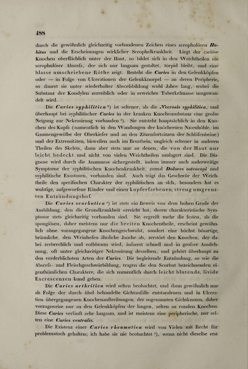 durch die gewöhnlich gleichzeitig vorhandenen Zeichen eines scrophulösen Ha¬ bitus und die Erscheinungen wirklicher Scrophelkrankheit. Liegt der cariöse Knochen oberflächlich unter der Haut, so bildet sich in den Weichtheilen ein scrophulöser Abscefs, der sich nur langsam gestaltet, torpid bleibt, und eine blasse umschriebene Röthe zeigt. Besteht die Caries in den Gelenkköpfen oder — in Folge von Ulcerationen der Gelenkknorpel — an deren Peripherie, so dauert sie unter wiederholter Abscefsbildung wohl Jahre lang, wobei die Substanz der Kondylen zerreiblich oder in erweichte Tuberkelmasse umgewan¬ delt wird. Die Caries syphilitica 2) ist seltener, als die JVecrosis syphilitica, und überhaupt bei syphilitischer Caries in der kranken Knochensubstanz eine grofse Neigung zur Nekrosirung vorhanden 3). Sie entsteht hauptsächlich in den Kno¬ chen des Kopfs (namentlich in den Wandungen der knöchernen Nasenhöhle, im Gaumengewölbe der Oberkiefer und an den Zitzenfortsätzen der Schläfenbeine) und der Extremitäten, bisweilen auch im Brustbein, ungleich seltener in anderen Theilen des Skelets, dann aber stets nur an denen, die von der Haut nur leicht bedeckt und nicht von vielen Weichtheilen umlagert sind. Die Dia¬ gnose wird durch die Anamnese sichergestellt, indem immer auch anderweitige Symptome der syphilitischen Knochenkrankheit, zumal Dolores osteocopi und syphilitische Exostosen, vorhanden sind. Auch trägt das Geschwür der Weich- theile den specifischen Charakter der syphilitischen an sich, besonders hat es wulstige, aufgeworfene Bänder und einen kupferfarbenen, strengumgrenz- ten Entzündungshof. Die Caries scorbutica 4) ist stets ein Beweis von dem hohen Grade der Ausbildung, den die Grundkrankheit erreicht hat, deren charakteristische Sym¬ ptome stets gleichzeitig vorhanden sind. Sie ergreift mehr die festen, als die spongiösen, daher meistens nur die breiten Knochentheile, erscheint gewöhn¬ lich ohne vorangegangene Knochengeschwulst, sondert eine höchst bösartige, bräunliche, den Weinhefen ähnliche Jauche ab, zerstört den Knochen, der da¬ bei zerbrechlich und rothbraun wird, äufserst schnell und in grofser Ausdeh¬ nung, oft unter gleichzeitiger Nekrosirung desselben, und gehört überhaupt zu den verderblichsten Arten der Caries. Die begleitende Entzündung, so wie die Abscefs- und Fleiscbgeschwürbildung, tragen die den Scorbut bezeichnenden ei- genthümliclien Charaktere, die sich namentlich durch leicht blutende, livide Excrescenzen kund geben. Die Caries arthritica wird selten beobachtet, und dann gewöhnlich nur als Folge der durch übel behandelte Gichtanfälle entstandenen und in Ulcera- tion übergegangenen Knochenauftreibungen, der sogenannten Gichtknoten, daher vorzugsweise nur an den Gelenkköpfen der langen, selten an runden Knochen. Diese Caries verläuft sehr langsam, und ist meistens eine peripherische, nur sel¬ ten eine Caries centralis. Die Existenz einer Caries rheumatica wird von Vielen mit B.echt für problematisch gehalten; ich habe sie nie beobachtet5), wenn nicht dieselbe erst