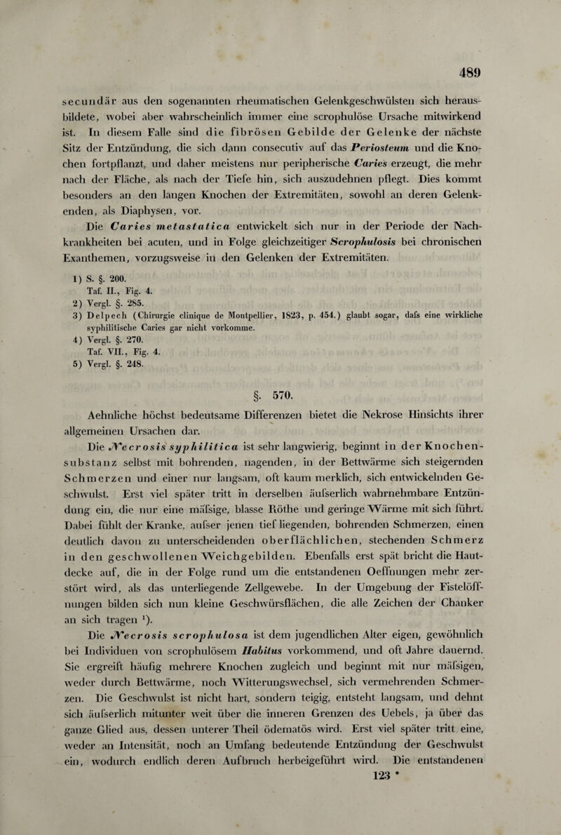 secundär aus den sogenannten rheumatischen Gelenkgeschwülsten sich heraus¬ bildete, wobei aber wahrscheinlich immer eine scrophulöse Ursache mitwirkend ist. In diesem Falle sind die fibrösen Gebilde der Gelenke der nächste Sitz der Entzündung, die sich dann consecutiv auf das Periosteum und die Kno¬ chen fortpflanzt, und daher meistens nur peripherische Caries erzeugt, die mehr nach der Fläche, als nach der Tiefe hin, sich auszudehnen pflegt. Dies kommt besonders an den langen Knochen der Extremitäten, sowohl an deren Gelenk¬ enden, als Diaphysen, vor. Die Caries metastatica entwickelt sich nur in der Periode der Nach¬ krankheiten bei acuten, und in Folge gleichzeitiger Scrophulosis bei chronischen Exanthemen, vorzugsweise in den Gelenken der Extremitäten. 1) S. §. 200. Taf. II., Fig. 4. 2) Vergl. §. 285. 3) Delpech (Chirurgie clinique de Montpellier, 1823, p. 454.) glaubt sogar, dafs eine wirkliche syphilitische Caries gar nicht vorkomme. 4) Vergl. §. 270. Taf. VII., Fig. 4. 5) Vergl. §. 248. §. 570. Aehnliche höchst bedeutsame Differenzen bietet die Nekrose Hinsichts ihrer allgemeinen Ursachen dar. Die JYecrosis syphilitica ist sehr langwierig, beginnt in der Knochen¬ substanz selbst mit bohrenden, nagenden, in der Bettwärme sich steigernden Schmerzen und einer nur langsam, oft kaum merklich, sich entwickelnden Ge¬ schwulst. Erst viel später tritt in derselben äufserlich wahrnehmbare Entzün¬ dung ein, die nur eine mäfsige, blasse Iiöthe und geringe Wärme mit sich führt. Dabei fühlt der Kranke, aufser jenen tief liegenden, bohrenden Schmerzen, einen deutlich davon zu unterscheidenden oberflächlichen, stechenden Schmerz in den geschwollenen Weichgebilden. Ebenfalls erst spät bricht die Haut¬ decke auf, die in der Folge rund um die entstandenen Oeffnungen mehr zer¬ stört wird, als das unterliegende Zellgewebe. In der Umgebung der Fistelöff¬ nungen bilden sich nun kleine Geschwürsflächen, die alle Zeichen der Chanker an sich tragen *)• Die JVecrosis scrophulosa ist dem jugendlichen Alter eigen, gewöhnlich bei Individuen von scrophulösem Habitus vorkommend, und oft Jahre dauernd. Sie ergreift häufig mehrere Knochen zugleich und beginnt mit nur mäfsigen, weder durch Bettwärme, noch Witterungswechsel, sich vermehrenden Schmer¬ zen. Die Geschwulst ist nicht hart, sondern teigig, entsteht langsam, und dehnt sich äufserlich mitunter weit über die inneren Grenzen des Uebels, ja über das ganze Glied aus, dessen unterer Theil ödematös wird. Erst viel später tritt eine, weder an Intensität, noch an Umfang bedeutende Entzündung der Geschwulst ein, wodurch endlich deren Aufbruch herbeigeführt wird. Die entstandenen 123 *