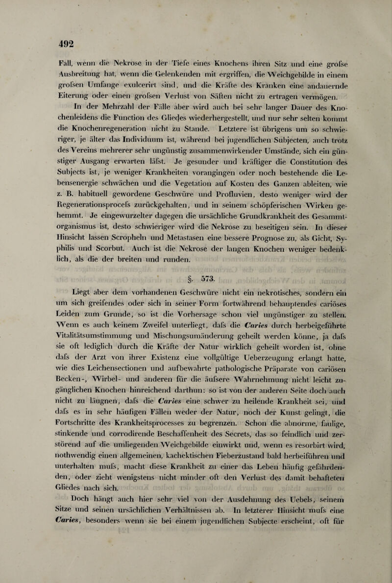 Fall, wenn die Nekrose in der Tiefe eines Knochens ihren Sitz und eine grofse Ausbreitung hat, wenn die Gelenkenden mit ergriffen, die Weichgebilde in einem grolsen Umfange exulcerirt sind, und die Kräfte des Kranken eine andauernde Eiterung oder einen grofsen Verlust von Säften nicht zu ertragen vermögen. In der Mehrzahl der Fälle aber wird auch bei sehr langer Dauer des Kno¬ chenleidens die Function des Gliedes wiederhergestellt, und nur sehr selten kommt die Knochenregeneration nicht zu Stande. Letztere ist übrigens um so schwie¬ riger, je älter das Individuum ist, während bei jugendlichen Subjecten, auch trotz des Vereins mehrerer sehr ungünstig zusammenwirkender Umstände, sich ein gün¬ stiger Ausgang erwarten läfst. Je gesunder und kräftiger die Constitution des Subjects ist, je weniger Krankheiten vorangingen oder noch bestehende die Le¬ bensenergie schwächen und die Vegetation auf Kosten des Ganzen ableiten, wie z. B. habituell gewordene Geschwüre und Profluvien, desto weniger wird der Regenerationsprocefs zurückgehalten, und in seinem schöpferischen Wirken ge¬ hemmt. Je eingewurzelter dagegen die ursächliche Grundkrankheit des Gesammt- organismus ist, desto schwieriger wird die Nekrose zu beseitigen sein. In dieser Hinsicht lassen Scropheln und Metastasen eine bessere Prognose zu, als Gicht, Sy¬ philis und Scorbut. Auch ist die Nekrose der langen Knochen weniger bedenk¬ lich, als die der breiten und runden. §. 573. Liegt aber dem vorhandenen Geschwüre nicht ein nekrotisches, sondern ein um sich greifendes oder sich in seiner Form fortwährend behauptendes cariöses Leiden zum Grunde, so ist die Vorhersage schon viel ungünstiger zu stellen. Wenn es auch keinem Zweifel unterliegt, dafs die Caries durch herbeigeführte Vitalitätsumstimmung und Mischungsumänderung geheilt werden könne, ja dafs sie oft lediglich durch die Kräfte der Natur wirklich geheilt worden ist, ohne dafs der Arzt von ihrer Existenz eine vollgültige Ueberzeugung erlangt hatte, wie dies Leichensectionen und aufbewahrte pathologische Präparate von cariösen Becken-, Wirbel- und anderen für die äufsere Wahrnehmung nicht leicht zu¬ gänglichen Knochen hinreichend darthun: so ist von der anderen Seite doch auch nicht zu läugnen, dafs die Caries eine schwer zu heilende Krankheit sei, und dafs es in sehr häufigen Fällen weder der Natur, noch der Kunst gelingt, die Fortschritte des Krankheitsprocesses zu begrenzen. Schon die abnorme, faulige, stinkende und corrodirende Beschaffenheit des Secrets, das so feindlich und zer¬ störend auf die umliegenden Weichgebilde einwirkt und, wenn es resorbirt wird, nothwendig einen allgemeinen, kachektischen Fieberzustand bald herbeiführen und unterhalten mufs, macht diese Krankheit zu einer das Leben häufig gefährden¬ den, oder zieht wenigstens nicht minder oft den Verlust des damit behafteten Gliedes nach sich. Doch hängt auch hier sehr viel von der Ausdehnung des Uebels, seinem Sitze und seinen ursächlichen Verhältnissen ab. In letzterer Hinsicht mufs eine Caries, besonders wenn sie bei einem jugendlichen Subjecte erscheint, oft, für