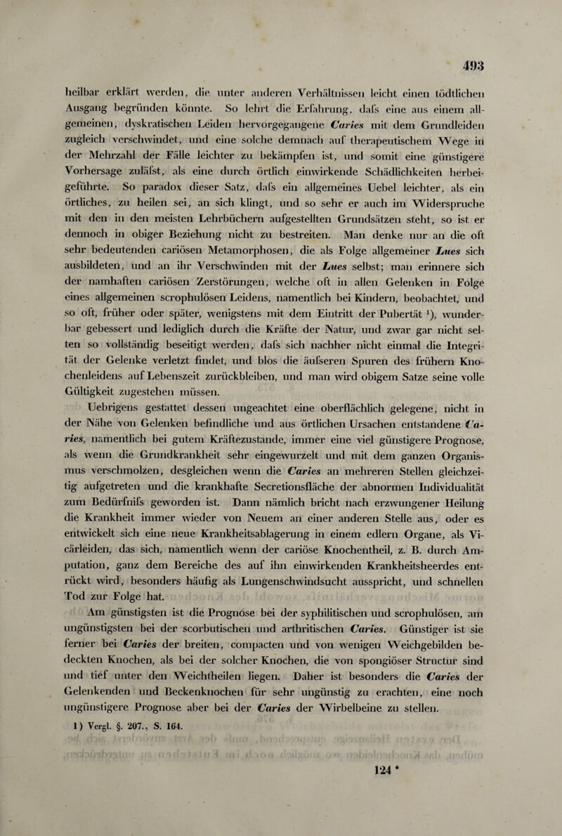 heilbar erklärt werden, die unter anderen Verhältnissen leicht einen tödtlichen Ausgang begründen könnte. So lehrt die Erfahrung, dafs eine aus einem all¬ gemeinen, dyskratischen Leiden hervorgegangene Caries mit dem Grundleiden zugleich verschwindet, und eine solche demnach auf therapeutischem Wege in der Mehrzahl der Fälle leichter zu bekämpfen ist, und somit eine günstigere Vorhersage zuläfst, als eine durch örtlich einwirkende Schädlichkeiten herbei¬ geführte. So paradox dieser Satz, dafs ein allgemeines Uebel leichter, als ein örtliches, zu heilen sei, an sich klingt, und so sehr er auch im Widerspruche mit den in den meisten Lehrbüchern aufgestellten Grundsätzen steht, so ist er dennoch in obiger Beziehung nicht zu bestreiten. Man denke nur an die oft sehr bedeutenden cariösen Metamorphosen, die als Folge allgemeiner Lues sich ausbildeten, und an ihr Verschwinden mit der Lues selbst; man erinnere sich der namhaften cariösen Zerstörungen, welche oft in allen Gelenken in Folge eines allgemeinen scrophulösen Leidens, namentlich bei Kindern, beobachtet, und so oft, früher oder später, wenigstens mit dem Eintritt der Pubertät 1), wunder¬ bar gebessert und lediglich durch die Kräfte der Natur, und zwar gar nicht sel¬ ten so vollständig beseitigt werden, dafs sich nachher nicht einmal die Integri¬ tät der Gelenke verletzt findet, und blos die äufseren Spuren des frühem Kno¬ chenleidens auf Lebenszeit Zurückbleiben, und man wird obigem Satze seine volle Gültigkeit zugestehen müssen. Uebrigens gestattet dessen ungeachtet eine oberflächlich gelegene, nicht in der Nähe von Gelenken befindliche und aus örtlichen Ursachen entstandene Ca¬ ries, namentlich bei gutem Kräftezustande, immer eine viel günstigere Prognose, als wenn die Grundkrankheit sehr eingewurzelt und mit dem ganzen Organis¬ mus verschmolzen, desgleichen wenn die Caries an mehreren Stellen gleichzei¬ tig aufgetreten und die krankhafte Secretionsfläche der abnormen Individualität zum Bedürfnifs geworden ist. Dann nämlich bricht nach erzwungener Heilung die Krankheit immer wieder von Neuem an einer anderen Stelle aus, oder es entwickelt sich eine neue Krankheitsablagerung in einem edlem Organe, als Vi- cärleiden, das sich, namentlich wenn der cariöse Knochentheil, z. B. durch Am¬ putation, ganz dem Bereiche des auf ihn einwirkenden Krankheitsheerdes ent¬ rückt wird, besonders häufig als Lungenschwindsucht ausspricht, und schnellen Tod zur Folge hat. Am günstigsten ist die Prognose bei der syphilitischen und scrophulösen, am ungünstigsten bei der scorbutischen und arthritischen Caries. Günstiger ist sie ferner bei Caries der breiten, compacten und von wenigen Weichgebilden be¬ deckten Knochen, als bei der solcher Knochen, die von spongiöser Structur sind und tief unter den Weichtheilen liegen. Daher ist besonders die Caries der Gelenkenden und Beckenknochen für sehr ungünstig zu erachten, eine noch ungünstigere Prognose aber bei der Caries der Wirbelbeine zu stellen. 1) Vcrgl. §. 207., S. 164. 124*