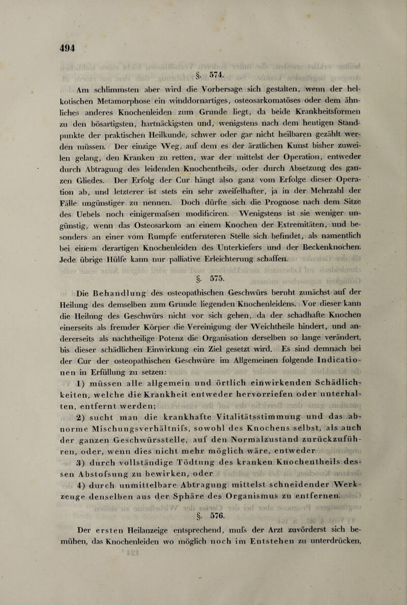 §. 574. Am schlimmsten aber wird die Vorhersage sich gestalten, wenn der hei¬ kotischen Metamorphose ein winddornartiges, osteosarkomatöses oder dem ähn- liches anderes Knochenleiden zum Grunde liegt, da beide Krankheitsformen zu den bösartigsten, hartnäckigsten und, wenigstens nach dem heutigen Stand¬ punkte der praktischen Heilkunde, schwer oder gar nicht heilbaren gezählt wer¬ den müssen. Der einzige Weg, auf dem es der ärztlichen Kunst bisher zuwei¬ len gelang, den Kranken zu retten, war der mittelst der Operation, entweder durch Abtragung des leidenden Knochentheils, oder durch Absetzung des gan¬ zen Gliedes. Der Erfolg der Cur hängt also ganz vom Erfolge dieser Opera¬ tion ab, und letzterer ist stets ein sehr zweifelhafter, ja in der Mehrzahl der Fälle ungünstiger zu nennen. Doch dürfte sich die Prognose nach dem Sitze des Uebels noch einigermafsen modificiren. Wenigstens ist sie weniger un¬ günstig, wenn das Osteosarkom an einem Knochen der Extremitäten, und be¬ sonders an einer vom Rumpfe entfernteren Stelle sich befindet, als namentlich bei einem derartigen Knochenleiden des Unterkiefers und der Beckenknochen. Jede übrige Hülfe kann nur palliative Erleichterung schaffen. §. 575. Die Behandlung des osteopathischen Geschwürs beruht zunächst auf der Heilung des demselben zum Gründe liegenden Knochenleidens. Vor dieser kann die Heilung des Geschwürs nicht vor sich gehen, da der schadhafte Knochen einerseits als fremder Körper die Vereinigung der Weichtheile hindert, und an¬ dererseits als nachtheilige Potenz die Organisation derselben so lange verändert, bis dieser schädlichen Einwirkung ein Ziel gesetzt wird. Es sind demnach bei der Cur der osteopathischen Geschwüre im Allgemeinen folgende Indicatio- nen in Erfüllung zu setzen: 1) müssen alle allgemein und örtlich einwirkenden Schädlich¬ keiten, welche die Krankheit entweder hervorriefen oder unterhal¬ ten, entfernt werden; 2) sucht man die krankhafte Vitalitätsstimmung und das ab¬ norme Mischungsverhältnifs, sowohl des Knochens selbst, als auch der ganzen Geschwürsstelle, auf den Normalzustand zurückzufüh¬ ren, oder, wenn dies nicht mehr möglich wäre, entweder 3) durch vollständige Tödtung des kranken Knochentheils des¬ sen Abstofsung zu bewirken, oder 4) durch unmittelbare Abtragung mittelst schneidender Werk¬ zeuge denselben aus der Sphäre des Organismus zu entfernen. §. 576. Der ersten Heilanzeige entsprechend, mufs der Arzt zuvörderst sich be¬ mühen, das Knochenleiden wo möglich noch im Entstehen zu unterdrücken,