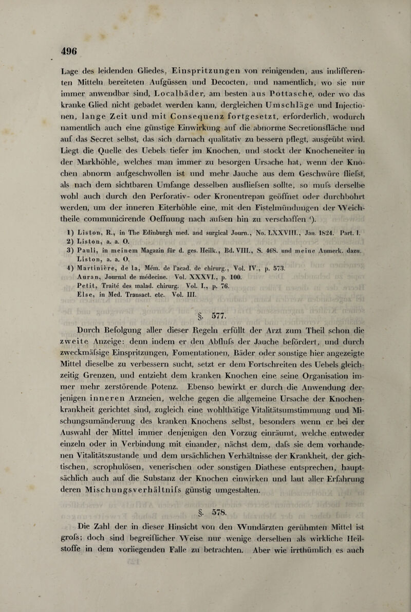 Lage des leidenden Gliedes, Einspritzungen von reinigenden, ans indifferen¬ ten Mitteln bereiteten Aufgüssen und Decocten, und namentlich, wo sie nur immer anwendbar sind, Localbäder, am besten aus Pottasche, oder wo das kranke Glied nicht gebadet werden kann, dergleichen Umschläge und Injectio- nen, lange Zeit und mit Consequenz fortgesetzt, erforderlich, wodurch namentlich auch eine günstige Einwirkung auf die abnorme Secretionsfläche und auf das Secret selbst, das sich darnach qualitativ zu bessern pflegt, ausgeübt wird. Liegt die Quelle des Uebels tiefer im Knochen, und stockt der Knocheneiter in der Markhöhle, welches man immer zu besorgen Ursache hat, wenn der Kno¬ chen abnorm aufgeschwollen ist und mehr Jauche aus dem Geschwüre fliefst, als nach dem sichtbaren Umfange desselben ausfliefsen sollte, so mufs derselbe wohl auch durch den Perforativ- oder Kronentrepan geöffnet oder durchbohrt werden, um der inneren Eiterhöhle eine, mit den Fistelmündungen der Weich- theile communicirende Oeffnung nach aufsen hin zu verschaffen '). 1) Liston, R., in The Edinburgh med. and surgical Journ., No. LXXVIII., Jan. 1824. Part. 1. 2) Liston, a. a. O. 3) Pauli, in meinem Magazin für d. ges. Heilk., Bd. VIII., S. 468. und meine Anmerk. dazu. Liston, a. a. O. 4) Martiniere, de la, Mem. de l’acad. de Chirurg., Vol. IV., p. 573. Auran, Journal de medecine. Vol. XXXVI., p. 100. Petit, Traite des malad, chirurg. Vol. I., p. 76. Else, in Med. Transact. etc. Vol. III. §. 577. Durch Befolgung aller dieser Regeln erfüllt der Arzt zum Theil schon die zweite Anzeige: denn indem er den Abflufs der Jauche befördert, und durch zweckmäfsige Einspritzungen, Fomentationen, Bäder oder sonstige hier angezeigte Mittel dieselbe zu verbessern sucht, setzt er dem Fortschreiten des Uebels gleich¬ zeitig Grenzen, und entzieht dem kranken Knochen eine seine Organisation im¬ mer mehr zerstörende Potenz. Ebenso bewirkt er durch die Anwendung der- > jenigen inneren Arzneien, welche gegen die allgemeine Ursache der Knochen¬ krankheit gerichtet sind, zugleich eine wohlthätige Vitalitätsumstimmung und Mi¬ schungsumänderung des kranken Knochens selbst, besonders wenn er bei der Auswahl der Mittel immer denjenigen den Vorzug einräumt, welche entweder einzeln oder in Verbindung mit einander, nächst dem, dafs sie dem vorhande¬ nen Vitalitätszustande und dem ursächlichen Verhältnisse der Krankheit, der gich¬ tischen, scrophulösen, venerischen oder sonstigen Diathese entsprechen, haupt¬ sächlich auch auf die Substanz der Knochen einwirken und laut aller Erfahrung deren Mischungsverhältnifs günstig umgestalten. §. 578. Die Zahl der in dieser Hinsicht von den Wundärzten gerühmten Mittel ist grofs; doch sind begreiflicher Weise nur wenige derselben als wirkliche Heil¬ stoffe in dem vorliegenden Falle zu betrachten. Aber wie irrthümlich es auch