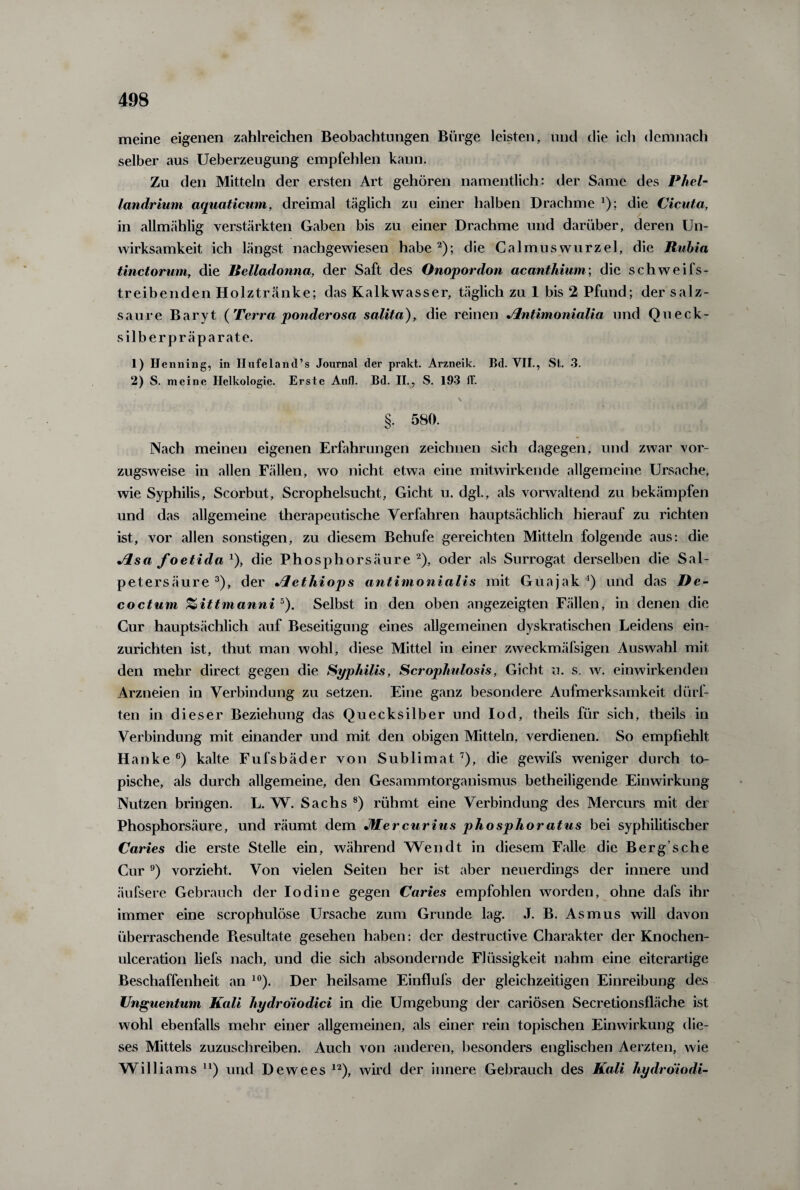 meine eigenen zahlreichen Beobachtungen Bürge leisten, und die ich demnach selber aus Ueberzeugung empfehlen kann. Zu den Mitteln der ersten Art gehören namentlich: der Same des Phel- landrium aquaticum, dreimal täglich zu einer halben Drachme '); die Cicuta, in allmählig verstärkten Gaben bis zu einer Drachme und darüber, deren Un¬ wirksamkeit ich längst nachgewiesen habe2); die Calmuswurzel, die Rubia tinctorum, die Belladonna, der Saft des Onopordon acanthium; die schweifs¬ treibenden Holztränke; das Kalkwasser, täglich zu 1 bis 2 Pfund; der salz¬ saure Baryt (Terra ponderosa salita), die reinen Jlntimonialia und Queck¬ silberpräparate. 1) Henning, in Hufeland’s Journal der prakt. Arzneik. Bd. VII., St. 3. 2) S. meine Ilelkologie. Erste Aufl. Bd. II., S. 193 ff. \ A §. 580. Nach meinen eigenen Erfahrungen zeichnen sich dagegen, und zwar vor¬ zugsweise in allen Fällen, wo nicht etwa eine mitwirkende allgemeine Ursache, wie Syphilis, Scorbut, Scropheisucht, Gicht u. dgl., als vorwaltend zu bekämpfen und das allgemeine therapeutische Verfahren hauptsächlich hierauf zu richten ist, vor allen sonstigen, zu diesem Behufe gereichten Mitteln folgende aus: die Jlsa foetida Q, die Phosphorsäure2), oder als Surrogat derselben die Sal¬ petersäure3), der Jlethiops antimonialis mit Guajak4) und das De¬ coctum %ittmanni 5). Selbst in den oben angezeigten Fällen, in denen die Gur hauptsächlich auf Beseitigung eines allgemeinen dyskratischen Leidens ein¬ zurichten ist, thut man wohl, diese Mittel in einer zweckmäfsigen Auswahl mit den mehr direct gegen die Syphilis, Scrophulosis, Gicht u. s. w. einwirkenden Arzneien in Verbindung zu setzen. Eine ganz besondere Aufmerksamkeit dürf¬ ten in dieser Beziehung das Quecksilber und Iod, theils für sich, theils in Verbindung mit einander und mit den obigen Mitteln, verdienen. So empfiehlt Hanke 6) kalte Fufsbäder von Sublimat7), die gewifs weniger durch to¬ pische, als durch allgemeine, den Gesammtorganismus betheiligende Einwirkung Nutzen bringen. L. W. Sachs 8) rühmt eine Verbindung des Mercurs mit der Phosphorsäure, und räumt dem JHercurius phosphoratus bei syphilitischer Caries die erste Stelle ein, während Wendt in diesem Falle die Berg’sche Cur 9) vorzieht. Von vielen Seiten her ist aber neuerdings der innere und äufsere Gebrauch der lodine gegen Caries empfohlen worden, ohne dafs ihr immer eine scrophulöse Ursache zum Grunde lag. J. B. Asmus will davon überraschende Piesultate gesehen haben: der destructive Charakter der Knochen- ulceration liefs nach, und die sich absondernde Flüssigkeit nahm eine eiterartige Beschaffenheit an 10). Der heilsame Einflufs der gleichzeitigen Einreibung des Unguentum Kali hydrdiodici in die Umgebung der cariösen Secretionsfläche ist wohl ebenfalls mehr einer allgemeinen, als einer rein topischen Einwirkung die¬ ses Mittels zuzuschreiben. Auch von anderen, besonders englischen Aerzten, wie Williams u) und Dewees 12), wird der innere Gebrauch des Kali hydrdiodi-