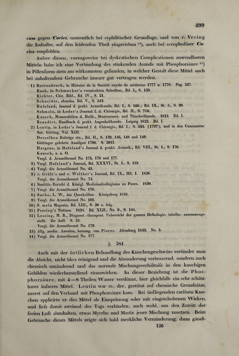 cum gegen Caries, namentlich bei syphilitischer Grundlage, und von v. Vering die lodsalbe, auf den leidenden Theil eingerieben 13), auch bei scrophulöser Ca¬ ries empfohlen. Aufser diesen, vorzugsweise bei dyskratischen Complicationen anwendbaren Mitteln habe ich eine Verbindung des stinkenden Asands mit Phosphorsäure 14) in Pillenform stets am wirksamsten gefunden, in welcher Gestalt diese Mittel auch bei anhaltendem Gebrauche immer gut vertragen werden. 1) Beerenbrock, in Histoire de la Societe royale de medecine 1777 u. 1778. Pag. 247. Bock, in Schmucker’s vermischten Schriften, Bd. I., S. 135. Richter, Chir. Bibi., Bd. IV., S. 21. Schneider, ebendas. Bd. V., S. 543. Hufeland, Journal d. prakt. Arzneikunde, Bd. I., S. 166.; Bd. IX., St. 3., S. 99. Schmalz, in Loder’s Journal f. d. Chirurgie, Bd. II., S. 710. Kausch, Memorabilien d. Hcilk., Staatsarznei- und Thierheilkunde. 1812. Bd. I. Benedict, Handbuch d. prakt. Augenheilkunde. Leipzig 1822. Bd. I. 2) Lentin, in Loder’s Journal f. d. Chirurgie, Bd. I., S. 555. (1797), und in den Commentar. Soc. Gotting. Vol. XIII. Desselben Beiträge etc., Bd. II., S. 139, 146, 148 und 149. Göttinger gelehrte Anzeigen 1796. S. 2041. Hargens, in Hufeland’s Journal d. prakt. Arzneik., Bd. VIII., St. 1., S. 176. Kausch, a. a. O. Vergl. d. Arzneiformel No. 175, 176 und 177. 3) Vergl. Hufeland’s Journal, Bd. XXXVI., St. 1., S. 119. 4) Vergl. die Arzneiformel No. 45. 5) v. Gräfe’s und v. Walther’s Journal, Bd. IX., Hft. 1. 1826. Vergl. die Arzneiformel No. 74. 6) Sanitäts-Bericht d. Königl. Medicinalcollegiums zu Posen. 1830. 7) Vergl. die Arzneiformel No. 178. 8) Sachs, L. W., das Quecksilber. Königsberg 1834. 9) Vergl. die Arzneiformel No. 105. 10) S. mein Magazin, Bd. LIII., S. 30 u. folg. 11) Froriep’s Notizen. 1834. Bd. XLII., No. 9., S. 144. 12) Lessing, M. B., Diagnost.-therapeut. Uebersicht der ganzen Helkologie, tabcllar. zusammenge¬ stellt. 2te Aufl. S. 23. Vergl. die Arzneiformel No. 179. 13) Allg. medic. Annalen, herausg. von Pierer. Altenburg 1833. No. 5. 14) Vergl. die Arzneiformel No. 177. §. 581. Auch mit der örtlichen Behandlung des Knochengeschwürs verbindet man die Absicht, nicht blo s reinigend und die Absonderung verbessernd, sondern auch chemisch umändernd und das normale Mischungsverhältnifs in den knochigen Gebilden wiederherstellend einzuwirken. In dieser Beziehung ist die Phos- phorsäure, mit 4—8 Theilen Wasser verdünnt, hier gleichlalls ein sehr schätz¬ bares äufseres Mittel. Lentin war es, der, gestützt auf chemische Grundsätze, zuerst auf den Verband mit Phosphorsäure kam. Bei tiefliegenden cariösen Kno¬ chen applicirte er dies Mittel als Einspritzung oder mit eingeschobenen Wieken, und liefs damit zweimal des Tags verbinden, auch wohl, um den Zutritt der freien Luft abzuhalten, etwas Myrrhe und Mastix jener Mischung zusetzen. Beim Gebrauche dieses Mittels zeigte sich bald merkliche Verminderung, dann gänzli- 126