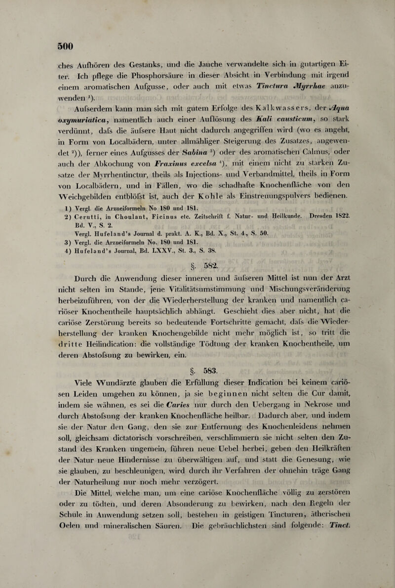 ches Aufhören des Gestanks, und die Jauche verwandelte sich in gutartigen Ei¬ ter. Ich pflege die Phosphorsäure in dieser Absicht in Verbindung mit irgend einem aromatischen Aufgusse, oder auch mit etwas Tinctura Myrrhae anzu¬ wenden *). Aufserdem kann man sich mit gutem Eriolge des Kalkwassers, der Jlqua oxymuriatica, namentlich auch einer Auflösung des Kali causticum, so stark verdünnt, dafs die äufsere Haut nicht dadurch angegriffen wird (wo es angeht, in Form von Localbädern, unter allmähliger Steigerung des Zusatzes, angewen¬ det 2)), ferner eines Aufgusses der Sabina 3) oder des aromatischen Calmus, oder auch der Abkochung von Fraxinus excelsa A), mit einem nicht zu starken Zu¬ satze der Mvrrhentinctur, theils als Injections- und Verband mittel, theils in Form von Localbädern, und in Fällen, wo die schadhafte Knochenfläche von den Weichgebilden entblöfst ist, auch der Kohle als Einstreuungspulvers bedienen. 1) Vergl. die Arzneiformeln No 180 und 181. 2) Cerutti, in Choulant, Ficinus etc. Zeitschrift f. Natur- und Heilkunde. Dresden 1822. Bd. V., S. 2. Vergl. Hufeland’s Journal d. prakt. A. K., Bd. X., St. 4, S. 50. 3) Vergl. die Arzneiformeln No. 180 und 181. 4) Hufeland’s Journal, Bd. LXXV., St. 3., S. 38. §. 582. Durch die Anwendung dieser inneren und äufseren Mittel ist nun der Arzt nicht selten im Stande, jene Vitalitätsumstimmung und Mischungsveränderung herbeizuführen, von der die Wiederherstellung der kranken und namentlich ca- riöser Knochentheile hauptsächlich abhängt. Geschieht dies aber nicht, hat die cariöse Zerstörung bereits so bedeutende Fortschritte gemacht, dafs die Wieder¬ herstellung der kranken Knochengebilde nicht mehr möglich ist, so tritt die dritte Heilindication: die vollständige Tödtung der kranken Knochentheile, um deren Abstofsung zu bewirken, ein. §. 583. Viele Wundärzte glauben die Erfüllung dieser Indication bei keinem cariö- sen Leiden umgehen zu können, ja sie beginnen nicht selten die Cur damit, indem sie wähnen, es sei die Caries nur durch den Uebergang in Nekrose und durch Abstofsung der kranken Knochenfläche heilbar. Dadurch aber, und indem sie der Natur den Gang, den sie zur Entfernung des Knochenleidens nehmen soll, gleichsam dictatorisch vorschreiben, verschlimmern sie nicht selten den Zu¬ stand des Kranken ungemein, führen neue Uebel herbei, geben den Heilkräften der Natur neue Hindernisse zu überwältigen auf, und statt die Genesung, wie sie glauben, zu beschleunigen, wird durch ihr Verfahren der ohnehin träge Gang der Naturheilung nur noch mehr verzögert. Die Mittel, welche man, um eine cariöse Knochenfläche völlig zu zerstören oder zu tödten, und deren Absonderung zu bewirken, nach den Flegeln der Schule in Anwendung setzen soll, bestehen in geistigen Tincturen, ätherischen Oelen und mineralischen Säuren. Die gebräuchlichsten sind folgende: Tinct.