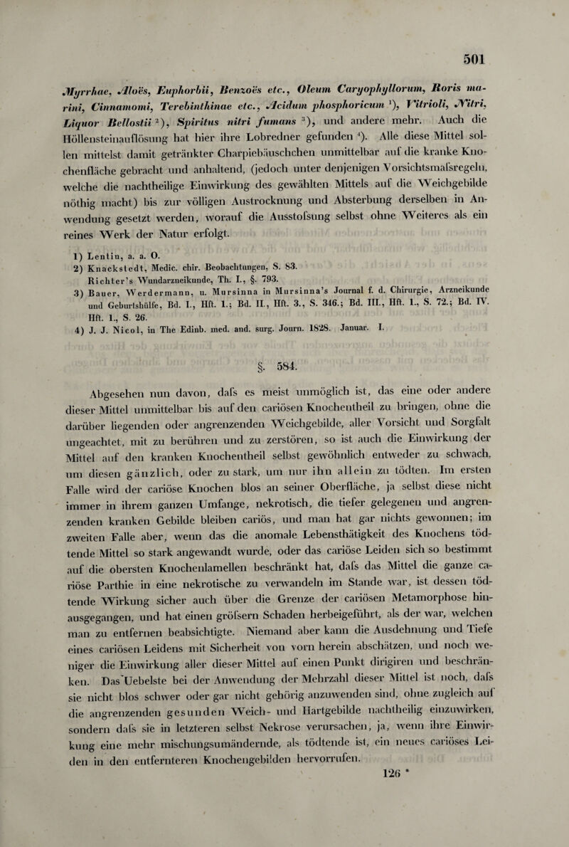 Myrrhae, Moes, Euphorbii, Benzo'es etc., Oleum CaryophyHorum, Roris ma- rini, Cinnamomi, Terebinthinae etc., Jlcidum phosphoricum '), Yitrioli, JYitri, Liquor Bellostii2), Spiritus nitri fumans 3), und andere mehr. Auch die Höllensteinauflösung hat hier ihre Lobredner gefunden 4). Alle diese Mittel sol¬ len mittelst damit getränkter Charpiebäuschchen unmittelbar auf die kranke Kno¬ chenfläche gebracht und anhaltend, (jedoch unter denjenigen Vorsichtsmafsregeln, welche die nachtheilige Einwirkung des gewählten Mittels auf die Weichgebilde nöthig macht) bis zur völligen Austrocknung und Absterbung derselben in An¬ wendung gesetzt werden, worauf die Ausstofsung selbst ohne NVeiteres als ein reines Werk der Natur erfolgt. 1) Lentin, a. a. O. 2) Knackstcdt, Medic. chir. Beobachtungen, S. 83. Richter’s Wundarzneikunde, Th. I., §. 793. 3) Bauer, Werdermann, u. Mursinna in Mursinna’s Journal f. d. Chirurgie, Arzneikundc und Geburtshülfe, Bd. I., Hft. 1.; Bd. II., Hft. 3., S. 346.; Bd. III., Hft. 1., S. 72.; Bd. IV. Hft. 1., S. 26. 4) J. J. Nicol, in The Edinb. med. and. surg. Journ. 1828. Januar. I. §. 584. Abgesehen nun davon, dafs es meist unmöglich ist, das eine oder andere dieser Mittel unmittelbar bis auf den cariösen Knochentheil zu bringen, ohne die darüber liegenden oder angrenzenden Wcichgebilde, allei A oisicht und 8oigfalt ungeachtet, mit zu berühren und zu zerstören, so ist auch die Einwirkung der Mittel auf den kranken Knochentheil selbst gewöhnlich entweder zu schwach, um diesen gänzlich, oder zu stark, um nur ihn allein zu tödten. Im ersten Falle wird der cariöse Knochen blos an seiner Oberfläche, ja selbst diese nicht immer in ihrem ganzen Umfange, nekrotisch, die tiefei gelegenen und angien- zenden kranken Gebilde bleiben canös, und man hat gai nichts gewonnen, im zweiten Falle aber, wenn das die anomale Lebensthätigkeit des Knochens töd- tende Mittel so stark angewandt wurde, oder das cariöse Leiden sich so bestimmt auf die obersten Knochenlamellen beschränkt hat, dals das Mittel die ganze ca¬ riöse Parthie in eine nekrotische zu verwandeln im Stande war, ist dessen töd- tende Wirkung sicher auch über die Grenze der cariösen Metamorphose hin¬ ausgegangen, und hat einen gröfsern Schaden herbeigefühlt, als dei wai, welchen man zu entfernen beabsichtigte. Niemand aber kann die Ausdehnung und fiele eines cariösen Leidens mit Sicherheit von vorn herein abschätzen, und noch we niger die Einwirkung aller dieser Mittel auf einen Punkt dirigiren und beschrän¬ ken. Das'Uebelste bei der Anwendung der Mehrzahl dieser Mittel ist noch, dafs sie nicht blos schwer oder gar nicht gehörig anzuwenden sind, ohne zugleich aul die angrenzenden gesunden Weich- und Hartgebilde nachtheilig einzuwirken, sondern dafs sie in letzteren selbst Nekrose verursachen, ja, wenn ihre Einwir¬ kung eine mehr mischungsumändernde, als tödtende ist, ein neues cariöses Lei¬ den in den entfernteren Knochengebüden hervorrufen. 126 *