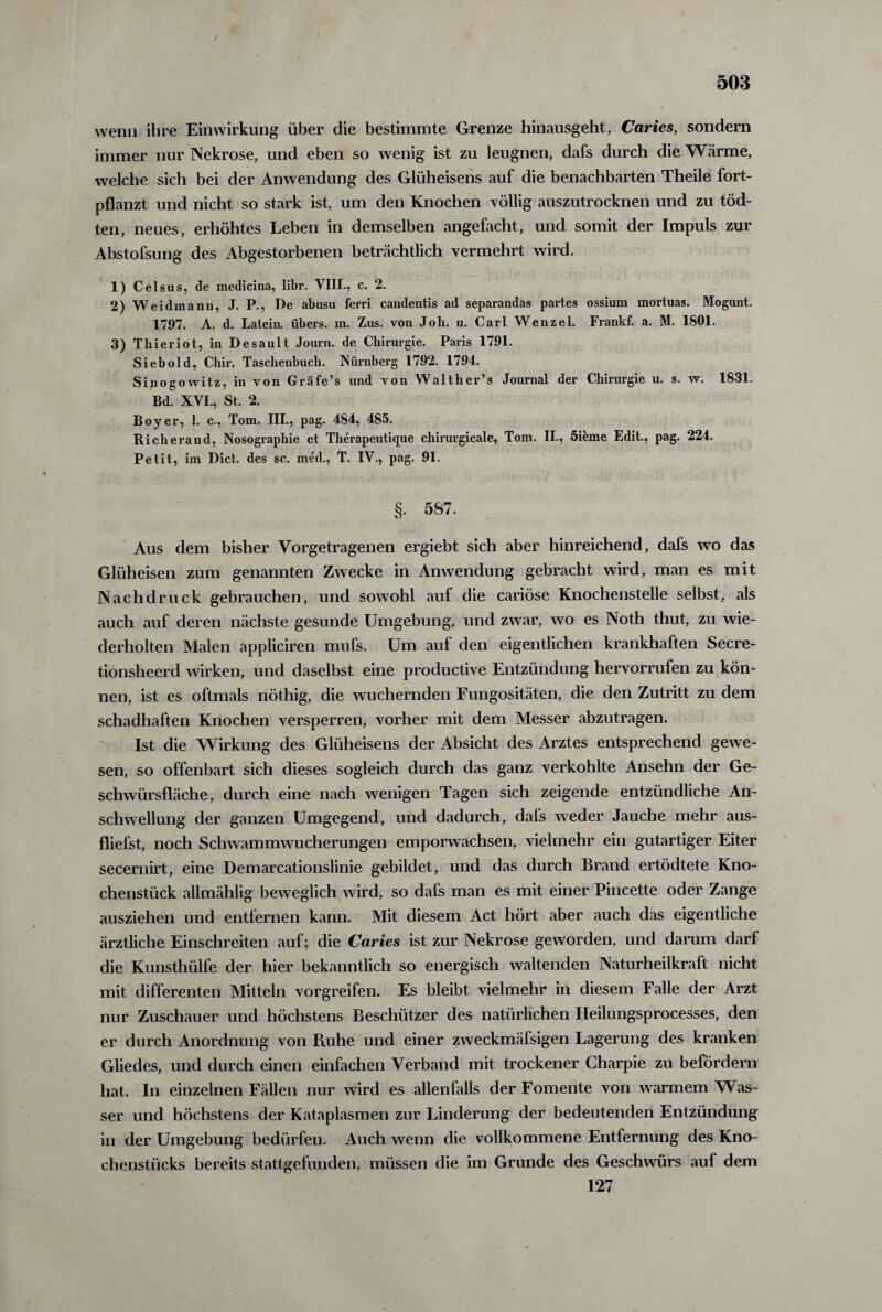 wenn ihre Einwirkung über die bestimmte Grenze hinausgeht, Caries, sondern immer nur Nekrose, und eben so wenig ist zu leugnen, dafs durch die Wärme, welche sich bei der Anwendung des Glüheisens auf die benachbarten Theile fort¬ pflanzt und nicht so stark ist, um den Knochen völlig auszutrocknen und zu töd- ten, neues, erhöhtes Leben in demselben angefacht, und somit der Impuls zur Abstofsung des Abgestorbenen beträchtlich vermehrt wird. 1) Celsus, de medicina, libr. VIII., c. 2. 2) Weidmann, J. P., Le abusu ferri candentis ad separandas partes ossium mortuas. Mogunt. 1797. A. d. Latein, übers, m. Zus. von Job. u. Carl Wenzel. Frankf. a. M. 1801. 3) Tliieriot, in Desault Journ. de Chirurgie. Paris 1791. Siebold, Chh\ Taschenbuch. Nürnberg 1792. 1794. Sinogowitz, in von Gräfe’s und von Walther’s Journal der Chirurgie u. s. w. 1831. Bd. XVI., St. 2. Boyer, 1. c., Tom. III., pag. 484, 485. Richerand, Nosographie et Therapeutique chirurgicale, Tom. II., 5ieme Edit., pag. 224. Petit, im Dict. des sc. med., T. IV., pag. 91. §. 587. Aus dem bisher Vorgetragenen ergiebt sich aber hinreichend, dafs wo das Glüheisen zum genannten Zwecke in Anwendung gebracht wird, man es mit Nachdruck gebrauchen, und sowohl auf die cariöse Knochenstelle selbst, als auch auf deren nächste gesunde Umgebung, und zwar, wo es Noth thut, zu wie¬ derholten Malen appliciren mufs. Um auf den eigentlichen krankhaften Secre- tionsheerd wirken, und daselbst eine productive Entzündung hervorrufen zu kön¬ nen, ist es oftmals nöthig, die wuchernden Fungositäten, die den Zutritt zu dem schadhaften Knochen versperren, vorher mit dem Messer abzutragen. Ist die Wirkung des Glüheisens der Absicht des Arztes entsprechend gewe¬ sen, so offenbart sich dieses sogleich durch das ganz verkohlte Ansehn der Ge¬ schwürsfläche, durch eine nach wenigen Tagen sich zeigende entzündliche An¬ schwellung der ganzen Umgegend, und dadurch, dafs weder Jauche mehr aus- fliefst, noch Schwammwucherungen emporwachsen, vielmehr ein gutartiger Eiter secernirt, eine Demarcationslinie gebildet, und das durch Brand ertödtete Kno¬ chenstück allmählig beweglich wird, so dafs man es mit einer Pincette oder Zange ausziehen und entfernen kann. Mit diesem Act hört aber auch das eigentliche ärztliche Einschreiten auf; die Caries ist zur Nekrose geworden, und darum darf die Kunsthülfe der hier bekanntlich so energisch waltenden Naturheilkraft nicht mit differenten Mitteln vorgreifen. Es bleibt vielmehr in diesem Falle der Arzt nur Zuschauer und höchstens Beschützer des natürlichen fleilungsprocesses, den er durch Anordnung von Ruhe und einer zweckmälsigen Lagerung des kranken Gliedes, und durch einen einfachen Verband mit trockener Charpie zu befördern hat. In einzelnen Fällen nur wird es allenfalls der Fomente von warmem Was¬ ser und höchstens der Kataplasmen zur Linderung der bedeutenden Entzündung in der Umgebung bedürfen. Auch wenn die vollkommene Entfernung des Kno¬ chenstücks bereits stattgefunden, müssen die im Grunde des Geschwürs auf dem 127