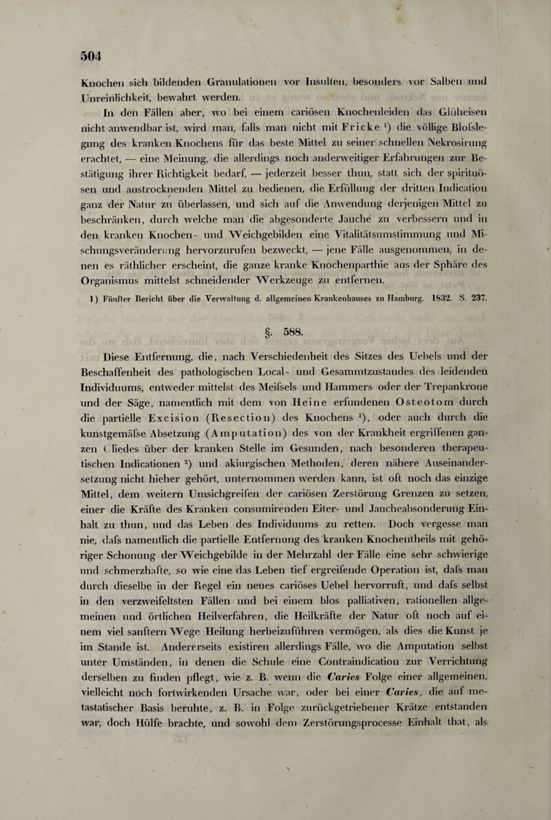 Knochen sich bildenden Granulationen vor Insulten, besonders vor Salben und Unreinlichkeit, bewahrt werden. In den Fällen aber, wo bei einem cariösen Knochenleiden das Glüheisen nicht anwendbar ist, wird man, falls man nicht mitFricke1) die völlige Blofsle- gung des kranken Knochens für das beste Mittel zu seiner schnellen Nekrosirung erachtet, — eine Meinung, die allerdings noch anderweitiger Erfahrungen zur Be¬ stätigung ihrer Richtigkeit bedarf, — jederzeit besser thun, statt sich der Spirituo¬ sen und austrocknenden Mittel zu bedienen, die Erfüllung der dritten Indication / ganz der Natur zu überlassen, und sich auf die Anwendung derjenigen Mittel zu beschränken, durch welche man die abgesonderte Jauche zu verbessern und in den kranken Knochen- und Weichgebilden eine Vitalitätsumstimmung und Mi- schungsveränderung hervorzurufen bezweckt, — jene Fälle ausgenommen, in de¬ nen es räthlicher erscheint, die ganze kranke Knochenparthie aus der Sphäre des Organismus mittelst schneidender Werkzeuge zu entfernen. 1) Fünfter Bericht über die Verwaltung d. allgemeinen Krankenhauses zu Hamburg. 1832. S. 237. §. 588. Diese Entfernung, die, nach Verschiedenheit des Sitzes des Uebels und der Beschaffenheit des pathologischen Local- und Gesammtzustandes des leidenden Individuums, entweder mittelst des Meifsels und Hammers oder der Trepankrone und der Säge, namentlich mit dem von Heine erfundenen Osteotom durch die partielle Excision (Resection) des Knochens 2), oder auch durch die kunstgemäfse Absetzung (Amputation) des von der Krankheit ergriffenen gan¬ zen ( liedes über der kranken Stelle im Gesunden, nach besonderen therapeu¬ tischen Indicationen 2) und akiurgischen Methoden, deren nähere Auseinander¬ setzung nicht hieher gehört, unternommen werden kann, ist oft noch das einzige Mittel, dem weitern Umsichgreifen der cariösen Zerstörung Grenzen zu setzen, einer die Kräfte des Kranken consumirenden Eiter- und Jaucheabsonderung Ein¬ halt zu thun, und das Leben des Individuums zu retten. Doch vergesse man nie, dafs namentlich die partielle Entfernung des kranken Knochentheils mit gehö¬ riger Schonung der Weichgebilde in der Mehrzahl der Fälle eine sehr schwierige und schmerzhafte, so wie eine das Leben tief ergreifende Operation ist, dafs man durch dieselbe in der Piegel ein neues cariöses Uebel hervorruft, und dafs selbst in den verzweifeltsten Fällen und bei einem blos palliativen, rationellen allge¬ meinen und örtlichen Heilverfahren, die Heilkräfte der Natur oft noch auf ei¬ nem viel sanftem Wege Heilung herbeizuführen vermögen, als dies die Kunst je im Stande ist. Andererseits existiren allerdings Fälle, wo die Amputation selbst unter Umständen, in denen die Schule eine Contraindication zur Verrichtung derselben zu finden pflegt, wie z. B. wenn die Caries Folge einer allgemeinen, vielleicht noch fortwirkenden Ursache war, oder bei einer Caries, die auf me¬ tastatischer Basis beruhte, z. B. in Folge zurückgetriebener Krätze entstanden war, doch Hülfe brachte, und sowohl dem Zerstörungsprocesse Einhalt that, als \