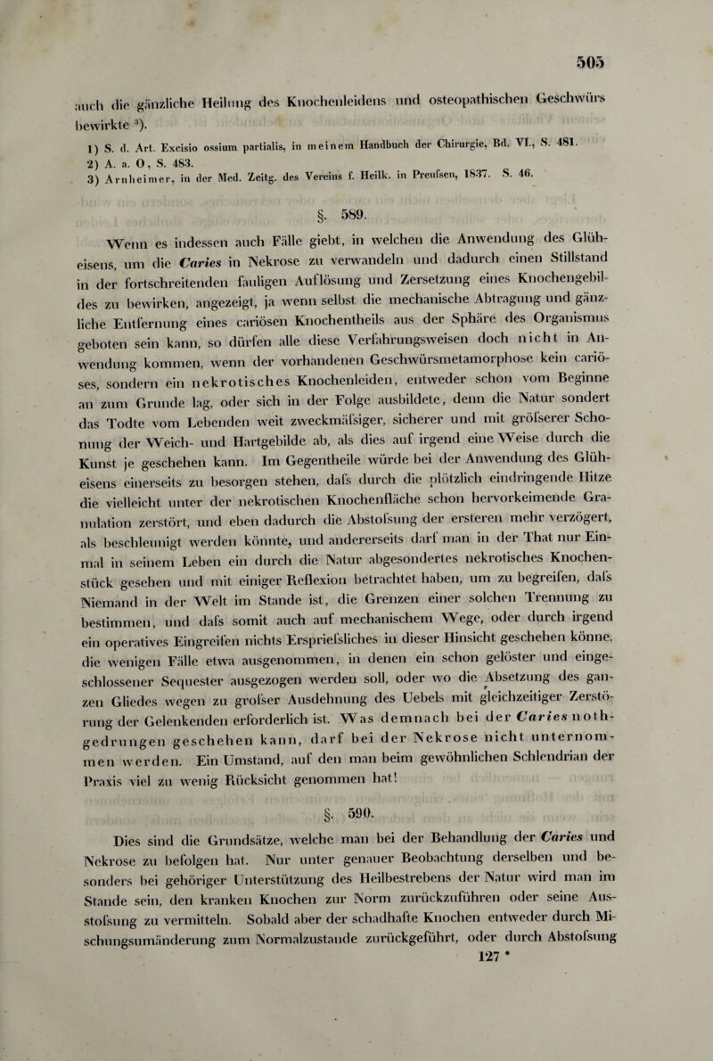 auch die gänzliche Heilung des Knochenleidens und osteopathischep Geschwürs bewirkte ‘)* 1) S. d. Art. Excisio ossium partialis, in meinem Handbuch der Chirurgie, Bd. VI., S. 481. 2) A. a. 0, S. 483. 3) Arnheim er, in der Med. Zeitg. des Vereins f. Heilk. in Preufsen, 1837. S. 46. §. 589. Wenn es indessen auch Fälle giebt, in welchen die Anwendung des Glüh¬ eisens, um die Caries in Nekrose zu verwandeln und dadurch einen Stillstand in der fortschreitenden fauligen Auflösung und Zersetzung eines Knochengebil¬ des zu bewirken, angezeigt, ja wenn selbst die mechanische Abtragung und gänz¬ liche Entfernung eines cariösen Knochentheils aus der Sphäre des Organismus geboten sein kann, so dürfen alle diese Yerfahrungsweisen doch nicht in An¬ wendung kommen, wenn der vorhandenen Geschwürsmetamorphose kein cariö- ses, sondern ein nekrotisches Knochenleiden, entweder schon vom Beginne an zum Grunde lag, oder sich in der Folge ausbildete, denn die Natur sondert das Todte vom Lebenden weit zweckmäfsiger, sicherer und mit gröfserer Scho¬ nung der Weich- und Hartgebilde ab, als dies auf irgend eine Weise durch die Kunst je geschehen kann. Im Gegentheile würde bei der Anwendung des Glüh¬ eisens einerseits zu besorgen stehen, dals durch die plötzlich eindiingende Hitze die vielleicht unter der nekrotischen Knochenfläche schon hervorkeimende Gra¬ nulation zerstört, und eben dadurch die Abstolsung der ersteren mein veizögeit, als beschleunigt werden könnte, und andererseits darf man in dei That nui Ein¬ mal in seinem Leben ein durch die Natur abgesondertes nekrotisches Knochen¬ stück gesehen und mit einiger Reflexion betrachtet haben, um zu begreifen, dafs Niemand in der Welt im Stande ist, die Grenzen einer solchen Trennung zu bestimmen, und dals somit auch auf mechanischem Wege, odei duich iigend ein operatives Eingreifen nichts Ersprieisliches in dieser Hinsicht geschehen könne, die wenigen Fälle etwa ausgenommen, in denen ein schon gelöster und einge¬ schlossener Sequester ausgezogen werden soll, oder wo die Absetzung des gan¬ zen Gliedes wegen zu grofser Ausdehnung des Uebels mit gleichzeitiger Zerstö¬ rung der Gelenkenden erforderlich ist. Was demnach bei der Caries noth- gedrungen geschehen kann, darf bei der Nekrose nicht untei nom¬ men werden. EinUmstand, auf den man beim gewöhnlichen Schlendrian der Praxis viel zu wenig Rücksicht genommen hat! §• 590. Dies sind die Grundsätze, welche man bei der Behandlung der Caries und Nekrose zu befolgen hat. Nur unter genauer Beobachtung derselben und be¬ sonders bei gehöriger Unterstützung des Heilbestrebens der Natur wird man im Stande sein, den kranken Knochen zur Norm zurückzuführen oder seine Aus¬ stoßung zu vermitteln. Sobald aber der schadhafte Knochen entweder durch Mi¬ schungsumänderung zum Normalzustände zurückgeführt, oder durch Abstolsung 127 *