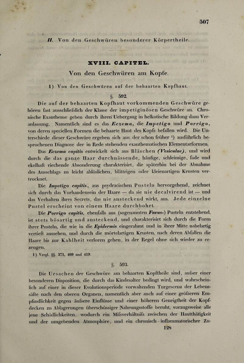 r II. Von den Geschwüren besonderer Körpertheile. XVXXX. CAPXTEL. Von den Geschwüren am Kopfe. 1) Von den Geschwüren auf der behaarten Kopfhaut. §. 592. Die auf der behaarten Kopfhaut vorkommenden Geschwüre ge¬ hören fast ausschliefslich der Klasse der impetiginösen Geschwüre an. Chro¬ nische Exantheme geben durch ihren Uebergang in heikotische Bildung dazu Ver¬ anlassung. Namentlich sind es das Eczema, die Impetigo und Porrigo, von deren speciellen Formen die behaarte Haut des Kopfs befallen wird. Die Un¬ terschiede dieser Geschwüre ergeben sich aus der schon früher *) ausführlich be¬ sprochenen Diagnose der in Bede stehenden exanthematischen Elementarformen. Das Eczema capitis entwickelt sich aus Bläschen (Fesiculae), und wird durch die das ganze Haar durchnässende, häufige, schleimige, fade und ekelhaft riechende Absonderung charakterisirt, die späterhin bei der Abnahme des Ansschlags zu leicht ablöslichen, blättrigen oder kleienartigen Krusten ver¬ trocknet. / Die Impetigo capitis, aus psydracischen Pusteln hervorgehend, zeichnet sich durch das Vorhandensein der Haare — da sie nie decalvirend ist — und das Verhalten ihres Secrets, das nie ansteckend wirkt, aus. Jede einzelne Pustel erscheint von einem Haare durchbohrt. Die Porrigo capitis, ebenfalls aus (sogenannten Favus-) Pusteln entstehend, ist stets bösartig und ansteckend, und charakterisirt sich durch die Form ihrer Pusteln, die wie in die Epidermis eingerahmt und in ihrer Mitte nabelartig vertieft aussehen, und durch die mörtelartigen Krusten, nach deren Abfallen die Haare bis zur Kahlheit verloren gehen, in der Regel ohne sich wieder zu er¬ zeugen. 1) Yergl. §§. 371, 409 und 419. §. 593. Die Ursachen der Geschwüre am behaarten Kopftheile sind, aufser einer besonderen Disposition, die durch das Kindesalter bedingt wird, und wahrschein¬ lich auf einer in dieser Evolutionsperiode vorwaltenden Turgescenz der Lebens¬ säfte nach den oberen Organen, namentlich aber auch auf einer gröfseren Em¬ pfindlichkeit gegen äufsere Einflüsse und einer höheren Geneigtheit der Kopf¬ decken zu Ablagerungen überschüssiger Nahrungsstoffe beruht, vorzugsweise alle jene Schädlichkeiten, wodurch ein Mifsverhältnifs zwischen der Hautthätigkeit und der umgebenden Atmosphäre, und ein chronisch - inflammatorischer Zu- 128