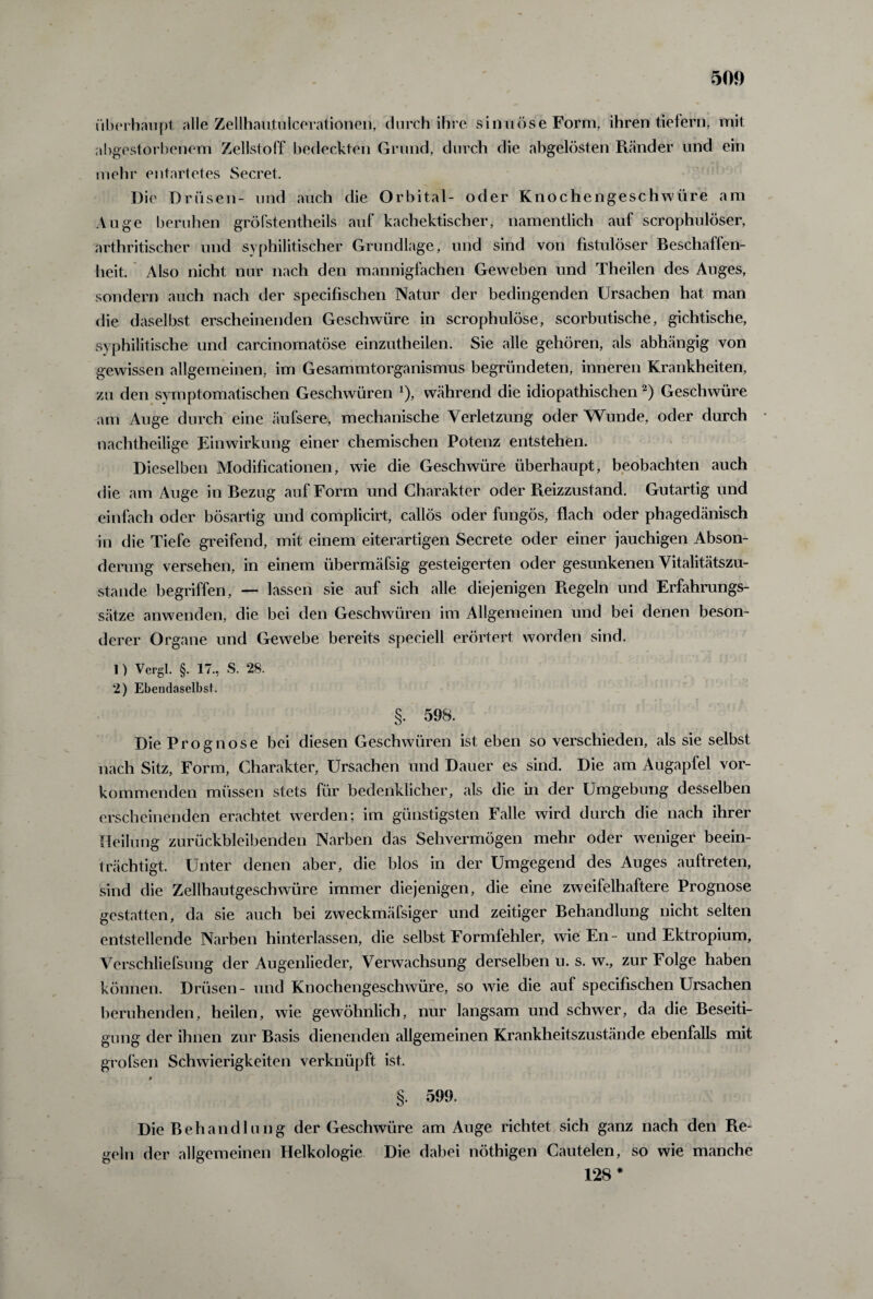 überhaupt alle Zellhautulcerationen, durch ihre sinn Öse Form, ihren tiefem, mit abgestorbenem Zellstoff bedeckten Grund, durch die abgelösten Ränder und ein mehr entartetes Secret. Die Drüsen- und auch die Orbital- oder Knochengeschwüre am Auge beruhen gröfstentheils auf kachektischer, namentlich auf scrophulöser, arthritischer und syphilitischer Grundlage, und sind von fistulöser Beschaffen¬ heit Also nicht nur nach den mannigfachen Geweben und Theilen des Auges, sondern auch nach der specifischen Natur der bedingenden Ursachen hat man die daselbst erscheinenden Geschwüre in scrophulöse, scorbutische, gichtische, syphilitische und carcinomatöse einzutheilen. Sie alle gehören, als abhängig von gewissen allgemeinen, im Gesammtorganismus begründeten, inneren Krankheiten, zu den symptomatischen Geschwüren x), während die idiopathischen2) Geschwüre am Auge durch eine äufsere, mechanische Verletzung oder Wunde, oder durch nachtheilige Einwirkung einer chemischen Potenz entstehen. Dieselben Modificationen, wie die Geschwüre überhaupt, beobachten auch die am Auge in Bezug auf Form und Charakter oder Pieizzustand. Gutartig und einfach oder bösartig und complicirt, callös oder fungös, flach oder phagedänisch in die Tiefe greifend, mit einem eiterartigen Secrete oder einer jauchigen Abson¬ derung versehen, in einem übermäfsig gesteigerten oder gesunkenen Vitalitätszu¬ stande begriffen, — lassen sie auf sich alle diejenigen Regeln und Erfahrungs¬ sätze anwenden, die bei den Geschwüren im Allgemeinen und bei denen beson¬ derer Organe und Gewebe bereits speciell erörtert worden sind. 1) Vergl. §. 17., S. 28. 2) Ebendaselbst. §. 598. Die Prognose bei diesen Geschwüren ist eben so verschieden, als sie selbst nach Sitz, Form, Charakter, Ursachen und Dauer es sind. Die am Augaplel vor¬ kommenden müssen stets für bedenklicher, als die in der Umgebung desselben erscheinenden erachtet werden; im günstigsten Falle wird durch die nach ihrer Heilung zurückbleibenden Narben das Sehvermögen mehr oder weniger beein¬ trächtigt. Unter denen aber, die blos in der Umgegend des Auges auftreten, sind die Zellhautgeschwüre immer diejenigen, die eine zweifelhaftere Prognose gestatten, da sie auch bei zweckmäfsiger und zeitiger Behandlung nicht selten entstellende Narben hinterlassen, die selbst Formfehler, wie En - und Ektropium, Verschliefsung der Augenlieder, Verwachsung derselben u. s. w., zur Folge haben können. Drüsen- und Knochengeschwüre, so wie die auf specifischen Ursachen beruhenden, heilen, wie gewöhnlich, nur langsam und schwer, da die Beseiti¬ gung der ihnen zur Basis dienenden allgemeinen Krankheitszustände ebenfalls mit grofsen Schwierigkeiten verknüpft ist. §. 599. Die Behandlung der Geschwüre am Auge richtet sich ganz nach den Re¬ geln der allgemeinen Helkologie Die dabei nöthigen Cautelen, so wie manche 128*