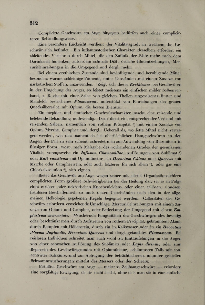 Complicirte Geschwüre am Auge hingegen bedürfen auch einer complicir- teren Behandlungsweise. Eine besondere Rücksicht verdient der Vitalitätsgrad, in welchem das Ge¬ schwür sich befindet. Ein inflammatorischer Charakter desselben erfordert ein ableitendes Verfahren durch Mittel, die den Zuflufs der Säfte mehr nach dem Darmkanal hinlenken, aufserdem schmale Diät, örtliche Blutentziehungen, Mer- curialeinreibungen in die Umgegend und dergl. mehr. Bei einem erethischen Zustande sind besänftigende und beruhigende Mittel, besonders warme schleimige Fomente, unter Umständen mit einem Zusatze von narkotischen Stoffen, anzuwenden. Zeigt sich dieser Erethismus bei Geschwüren in der Umgebung des Auges, so leistet meistens ein einfacher milder Salbenver¬ band, z. B. ein mit einer Salbe von gleichen Theilen ungesalzener Butter und Mandelöl bestrichenes Plumasseau, unterstützt von Einreibungen der grauen Quecksilbersalbe mit Opium, die besten Dienste. Ein torpider und atonischer Geschwürscharakter macht eine reizende und belebende Behandlung nothwendig. Dazu dient ein entsprechender Verband mit reizenden Salben, namentlich von rothem Präcipität 3) mit einem Zusätze von Opium, Myrrhe, Campher und dergl. Ueberall da, wo fette Mittel nicht vertra¬ gen werden, wie dies namentlich bei oberflächlichen Hautgeschwüren an den Augen der Fall zu sein scheint, schreitet man zur Anwendung von Reizmitteln in flüssiger Form, wozu, nach Mafsgabe des vorhandenen Grades der gesunkenen Vitalität, vorzugsweise ein Infuswn Chamomillae, Auflösungen von Sublimat 4) oder Kali causticum mit Opiumtinctur, ein Decoctum C/iinae oder Quereus mit Myrrhe oder Campherwein, oder auch letzterer für sich allein 5), oder gar eine Chlorkalksolution 6), sich eignen. Bietet das Geschwür am Auge wegen seiner mit allerlei Organisationsfehlern complicirten Form gröfsere Schwierigkeiten bei der Heilung dar, sei es in Folge eines cariösen oder nekrotischen Knochenleidens, oder einer callösen, sinuösen, fistulösen Beschaffenheit, so mufs diesen Uebelständen nach den in der allge¬ meinen Helkologie gegebenen Regeln begegnet werden. Callositäten des Ge¬ schwürs erlordern erweichende Umschläge, Mercurialeinreibungen mit einem Zu¬ satze von Opium und Campher, oder Bedeckung der Umgegend mit einem Em- plastrum mercuriale. Wuchernde Fungositäten des Geschwürsgrundes beseitigt oder beschränkt man durch Aufstreuen von rothem Präcipität, gebranntem Alaun, durch Betupfen mit Höllenstein, durch ein in Kalkwasser oder in ein Decoctum JVucum Juglandis, Decoctum Quercus und dergl. getauchtes Plumasseau. Bei reizlosen Individuen schreitet man auch wohl zu Einträufelungen in die Augen von einer schwachen Auflösung des Sublimats oder Lapis divinus, oder zum Bepinseln des Geschwürsgrundes mit Opiumtinctur, schlimmsten Falls mit con- centrirter Salzsäure, und zur Abtragung der beträchtlicheren, mitunter gestielten Schwammwucherungen mittelst des Messers oder der Scheere. Fistulöse Geschwüre am Auge — meistens Zellhautgeschwüre — erfordern